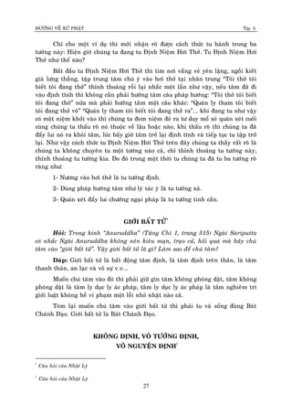 ÑÖÔØNG VEÀ XÖÙ PHAÄT Tập X
27
Chæ cho moät ví duï thì môùi nhaän roõ ñöôïc caùch thöùc tu haønh trong ba
töôùng naøy: Hieän giôø chuùng ta ñang tu Ñònh Nieäm Hôi Thôû. Tu Ñònh Nieäm Hôi
Thôû nhö theá naøo?
Baét ñaàu tu Ñònh Nieäm Hôi Thôû thì tìm nôi vaéng veû yeân laëng, ngoài kieát
giaø löng thaúng, taäp trung taâm chuù yù vaøo hôi thôû taïi nhaân trung “Toâi thôû toâi
bieát toâi ñang thôû” thænh thoaûng roài laïi nhaéc moät laàn nhö vaäy, neáu taâm ñaõ ñi
vaøo ñònh tónh thì khoâng caàn phaûi höôùng taâm caâu phaùp höôùng: “Toâi thôû toâi bieát
toâi ñang thôû” nöõa maø phaûi höôùng taâm moät caâu khaùc: “Quaùn ly tham toâi bieát
toâi ñang thôû voâ” “Quaùn ly tham toâi bieát toâi ñang thôû ra”... khi ñang tu nhö vaäy
coù moät nieäm khôûi vaøo thì chuùng ta ñem nieäm ñoù ra tö duy moå xeû quaùn xeùt cuoái
cuøng chuùng ta thaáu roõ noù thuoäc veà laäu hoaëc naøo, khi thaáu roõ thì chuùng ta ñaõ
ñaåy lui noù ra khoûi taâm, luùc baáy giôø taâm trôû laïi ñònh tónh vaø tieáp tuïc tu taäp trôû
laïi. Nhö vaäy caùch thöùc tu Ñònh Nieäm Hôi Thôû treân ñaây chuùng ta thaáy raát roõ laø
chuùng ta khoâng chuyeân tu moät töôùng naøo caû, chæ thænh thoaûng tu töôùng naøy,
thænh thoaûng tu töôùng kia. Do ñoù trong moät thôøi tu chuùng ta ñaõ tu ba töôùng roõ
raøng nhö:
1- Nöông vaøo hôi thôû laø tu töôùng ñònh.
2- Duøng phaùp höôùng taâm nhö lyù taùc yù laø tu töôùng xaû.
3- Quaùn xeùt ñaåy lui chöôùng ngaïi phaùp laø tu töôùng tinh caàn.
GIÔÙI BAÁT TÖÛ*
Hoûi: Trong kinh ‚Anuruddha‛ (Taêng Chi 1, trang 515) Ngaøi Saøriputta
coù nhaéc Ngaøi Anuruddha khoâng neân kieâu maïn, traïo cöû, hoái quaù maø haõy chuù
taâm vaøo ‚giôùi baát töû‛. Vaäy giôùi baát töû laø gì? Laøm sao ñeå chuù taâm?
Ñaùp: Giôùi baát töû laø baát ñoäng taâm ñònh, laø taâm ñònh treân thaân, laø taâm
thanh thaûn, an laïc vaø voâ söï v.v...
Muoán chuù taâm vaøo ñoù thì phaûi giöõ gìn taâm khoâng phoùng daät, taâm khoâng
phoùng daät laø taâm ly duïc ly aùc phaùp, taâm ly duïc ly aùc phaùp laø taâm nghieâm trì
giôùi luaät khoâng heà vi phaïm moät loãi nhoû nhaët naøo caû.
Toùm laïi muoán chuù taâm vaøo giôùi baát töû thì phaûi tu vaø soáng ñuùng Baùt
Chaùnh Ñaïo. Giôùi baát töû laø Baùt Chaùnh Ñaïo.
KHOÂNG ÑÒNH, VOÂ TÖÔÙNG ÑÒNH,
VOÂ NGUYEÄN ÑÒNH†
*
Caâu hoûi cuûa Nhaät Lyù
†
Caâu hoûi cuûa Nhaät Lyù
 