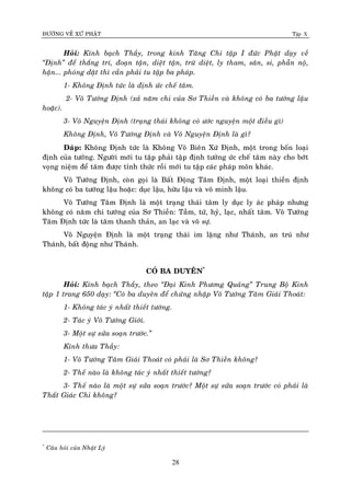 ÑÖÔØNG VEÀ XÖÙ PHAÄT Tập X
28
Hoûi: Kính baïch Thaày, trong kinh Taêng Chi taäp I ñöùc Phaät daïy veà
‚Ñònh‛ ñeå thaéng trí, ñoaïn taän, dieät taän, tröø dieät, ly tham, saân, si, phaãn noä,
haän... phoùng daät thì caàn phaûi tu taäp ba phaùp.
1- Khoâng Ñònh töùc laø ñònh öùc cheá taâm.
2- Voâ Töôùng Ñònh (xaû naêm chi cuûa Sô Thieàn vaø khoâng coù ba töôùng laäu
hoaëc).
3- Voâ Nguyeän Ñònh (traïng thaùi khoâng coù öôùc nguyeän moät ñieàu gì)
Khoâng Ñònh, Voâ Töôùng Ñònh vaø Voâ Nguyeän Ñònh laø gì?
Ñaùp: Khoâng Ñònh töùc laø Khoâng Voâ Bieân Xöù Ñònh, moät trong boán loaïi
ñònh cuûa töôûng. Ngöôøi môùi tu taäp phaûi taäp ñònh töôûng öùc cheá taâm naøy cho bôùt
voïng nieäm ñeå taâm ñöôïc tænh thöùc roài môùi tu taäp caùc phaùp moân khaùc.
Voâ Töôùng Ñònh, coøn goïi laø Baát Ñoäng Taâm Ñònh, moät loaïi thieàn ñònh
khoâng coù ba töôùng laäu hoaëc: duïc laäu, höõu laäu vaø voâ minh laäu.
Voâ Töôùng Taâm Ñònh laø moät traïng thaùi taâm ly duïc ly aùc phaùp nhöng
khoâng coù naêm chi töôùng cuûa Sô Thieàn: Taàm, töù, hyû, laïc, nhaát taâm. Voâ Töôùng
Taâm Ñònh töùc laø taâm thanh thaûn, an laïc vaø voâ söï.
Voâ Nguyeän Ñònh laø moät traïng thaùi im laëng nhö Thaùnh, an truù nhö
Thaùnh, baát ñoäng nhö Thaùnh.
COÙ BA DUYEÂN*
Hoûi: Kính baïch Thaày, theo ‚Ñaïi Kinh Phöông Quaûng‛ Trung Boä Kinh
taäp 1 trang 650 daïy: ‚Coù ba duyeân ñeå chöùng nhaäp Voâ Töôùng Taâm Giaûi Thoaùt:
1- Khoâng taùc yù nhaát thieát töôùng.
2- Taùc yù Voâ Töôùng Giôùi.
3- Moät söï söûa soaïn tröôùc.‛
Kính thöa Thaày:
1- Voâ Töôùng Taâm Giaûi Thoaùt coù phaûi laø Sô Thieàn khoâng?
2- Theá naøo laø khoâng taùc yù nhaát thieát töôùng?
3- Theá naøo laø moät söï söûa soaïn tröôùc? Moät söï söûa soaïn tröôùc coù phaûi laø
Thaát Giaùc Chi khoâng?
*
Caâu hoûi cuûa Nhaät Lyù
 