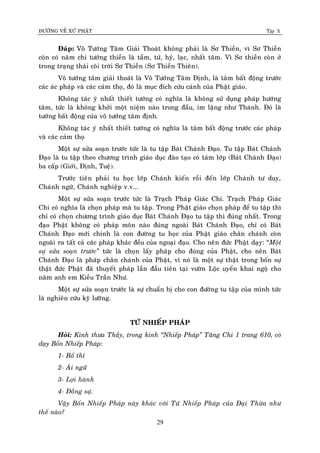 ÑÖÔØNG VEÀ XÖÙ PHAÄT Tập X
29
Ñaùp: Voâ Töôùng Taâm Giaûi Thoaùt khoâng phaûi laø Sô Thieàn, vì Sô Thieàn
coøn coù naêm chi töôùng thieàn laø taàm, töù, hyû, laïc, nhaát taâm. Vì Sô thieàn coøn ôû
trong traïng thaùi coõi trôøi Sô Thieàn (Sô Thieàn Thieân).
Voâ töôùng taâm giaûi thoaùt laø Voâ Töôùng Taâm Ñònh, laø taâm baát ñoäng tröôùc
caùc aùc phaùp vaø caùc caûm thoï, ñoù laø muïc ñích cöùu caùnh cuûa Phaät giaùo.
Khoâng taùc yù nhaát thieát töôùng coù nghóa laø khoâng söû duïng phaùp höôùng
taâm, töùc laø khoâng khôûi moät nieäm naøo trong ñaàu, im laëng nhö Thaùnh. Ñoù laø
töôùng baát ñoäng cuûa voâ töôùng taâm ñònh.
Khoâng taùc yù nhaát thieát töôùng coù nghóa laø taâm baát ñoäng tröôùc caùc phaùp
vaø caùc caûm thoï
Moät söï söûa soaïn tröôùc töùc laø tu taäp Baùt Chaùnh Ñaïo. Tu taäp Baùt Chaùnh
Ñaïo laø tu taäp theo chöông trình giaùo duïc ñaøo taïo coù taùm lôùp (Baùt Chaùnh Ñaïo)
ba caáp (Giôùi, Ñònh, Tueä).
Tröôùc tieân phaûi tu hoïc lôùp Chaùnh kieán roài ñeán lôùp Chaùnh tö duy,
Chaùnh ngöõ, Chaùnh nghieäp v.v...
Moät söï söûa soaïn tröôùc töùc laø Traïch Phaùp Giaùc Chi. Traïch Phaùp Giaùc
Chi coù nghóa laø choïn phaùp maø tu taäp. Trong Phaät giaùo choïn phaùp ñeå tu taäp thì
chæ coù choïn chöông trình giaùo duïc Baùt Chaùnh Ñaïo tu taäp thì ñuùng nhaát. Trong
ñaïo Phaät khoâng coù phaùp moân naøo ñuùng ngoaøi Baùt Chaùnh Ñaïo, chæ coù Baùt
Chaùnh Ñaïo môùi chính laø con ñöôøng tu hoïc cuûa Phaät giaùo chaân chaùnh coøn
ngoaøi ra taát caû caùc phaùp khaùc ñeàu cuûa ngoaïi ñaïo. Cho neân ñöùc Phaät daïy: “Moät
söï söûa soaïn tröôùc‛ töùc laø choïn laáy phaùp cho ñuùng cuûa Phaät, cho neân Baùt
Chaùnh Ñaïo laø phaùp chaân chaùnh cuûa Phaät, vì noù laø moät söï thaät trong boán söï
thaät ñöùc Phaät ñaõ thuyeát phaùp laàn ñaàu tieân taïi vöôøn Loäc uyeån khai ngoä cho
naêm anh em Kieàu Traàn Nhö.
Moät söï söûa soaïn tröôùc laø söï chuaån bò cho con ñöôøng tu taäp cuûa mình töùc
laø nghieân cöùu kyõ löôõng.
TÖÙ NHIEÁP PHAÙP
Hoûi: Kính thöa Thaày, trong kinh ‚Nhieáp Phaùp‛ Taêng Chi 1 trang 610, coù
daïy Boán Nhieáp Phaùp:
1- Boá thí
2- AÙi ngöõ
3- Lôïi haønh
4- Ñoàng söï.
Vaäy Boán Nhieáp Phaùp naøy khaùc vôùi Töù Nhieáp Phaùp cuûa Ñaïi Thöøa nhö
theá naøo?
 