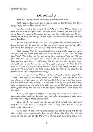 ÑÖÔØNG VEÀ XÖÙ PHAÄT Tập X
3
LÔØI NOÙI ÑAÀU
Kính göûi: Quyù baïn thanh nieân taêng, ni tuoåi treû thaân meán.
Kính thöa caùc baïn! Hoâm nay chuùng toâi cuøng caùc baïn trao ñoåi taâm tö vaø
nguyeän voïng ñoái vôùi Phaät giaùo vaø tín ñoà.
Caùc baïn ñaõ töøng hoïc trong kinh saùch Nguyeân Thuûy Nikaya thuoäc taïng
kinh Pali vaø kinh saùch phaùt trieån Haùn taïng do caùc Toå kieán giaûi bieân soaïn dòch
ra vaø ñöôïc keát taäp trong Haùn taïng. Gaàn ñaây quyù baïn coù dòp ñöôïc ñoïc boä saùch
Ñöôøng Veà Xöù Phaät cuûa chuùng toâi bieân soaïn, khieán cho caùc baïn suy tö hoang
mang dao ñoäng.
Töø laâu quyù baïn ñaõ tin vaøo kinh saùch phaùt trieån vaø kinh saùch thieàn
Ñoâng Ñoä, hoâm nay boä saùch naøy ñaõ laøm xaùo troän tö töôûng cuûa caùc baïn. Hieän
giôø quyù baïn seõ khoâng bieát tin vaøo ai, khoâng bieát ai ñuùng, ai sai!
Kính thöa caùc baïn! Caùc baïn haõy bình tónh vaø suy tö cho ñuùng ñaén ñöøng
chuû quan maø haõy khaùch quan phaùn xeùt: Nhö ñöùc Phaät ñaõ daïy: ‚Laáy Giôùi luaät
laøm Thaày‛ Thaày ôû ñaây, quyù baïn ñöøng hieåu theo nghóa oâng Thaày, oâng Toå, maø
phaûi hieåu theo nghóa laø ngöôøi daãn ñöôøng chæ loái cho chuùng ta ñi khoâng laïc
böôùc vaøo nôi nguy hieåm, coù hieåu ñöôïc nhö vaäy caùc baïn môùi xaùc ñònh ñöôïc
chuùng toâi sai hay caùc Toå sai. Caùc baïn ñöøng nghó raèng caùi gì cuûa Thaày Toå bieân
soaïn vaø vieát ra laø ñuùng heát, ñuùng sao ñöùc Phaät laïi baûo chuùng ta ñöøng tin gì
cuûa Thaày Toå, ñöøng tin gì cuûa kinh taïng..., ñuùng sao Thaày Toå tu haønh khoâng
giaûi thoaùt maø cheát trong ñau khoå nhö vaäy.
Bôûi vì moät giôùi luaät cuûa Phaät laø moät haønh ñoäng ñaïo ñöùc laøm Ngöôøi laøm
Thaùnh, haønh ñoäng ñaïo ñöùc laøm Ngöôøi laøm Thaùnh laø haønh ñoäng thieän. Cho
neân chuùng ta giöõ gìn ñöôïc moät giôùi luaät cuûa Phaät laø chuùng ta ñaõ taêng tröôûng
leân moät ñieàu thieän, taêng tröôûng theâm moät ñieàu thieän laø laøm giaûm bôùt ñi moät
ñieàu aùc, giaûm bôùt ñi moät ñieàu aùc laø giaûm bôùt moät söï khoå ñau cuûa mình cuûa
ngöôøi, giaûm bôùt söï khoå ñau cuûa mình cuûa ngöôøi laø giaûi thoaùt phaûi khoâng hôõi
caùc baïn?
Nhö vaäy giôùi luaät cuûa Phaät laø moät vò Thaày cuûa chuùng ta, laø ngöôøi daãn
ñöôøng cho chuùng ta ñi treân loä trình giaûi thoaùt, nhö vaäy giôùi luaät coù xöùng ñaùng
laø Thaày cuûa chuùng ta khoâng hôõi caùc baïn?
Vì lôïi ích cho con ngöôøi nhö vaäy, neân ñöùc Phaät môùi di chuùc: ‚Laáy giôùi
luaät Ta laøm Thaày, laøm choã nöông töïa tu haønh vöõng chaéc‛. Lôøi di chuùc naøy
chaéc caùc baïn khoâng queân.
Ñi tu, cuoäc ñôøi xuaân treû vaø töông lai cuûa caùc baïn boû xuoáng heát ñeå vaøo
chuøa tu hoïc, mong sao tìm caàu ñöôïc söï giaûi thoaùt chaân thaät cuûa cuoäc ñôøi
mình, voâ tình caùc baïn ñaõ gaëp Thaày, Toå laø nhöõng ngöôøi ñang soáng phaïm giôùi,
 