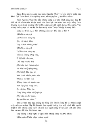 ÑÖÔØNG VEÀ XÖÙ PHAÄT Tập X
30
Ñaùp: Boán nhieáp phaùp cuûa kinh Nguyeân Thuûy vaø boán nhieáp phaùp cuûa
kinh Ñaïi Thöøa danh töø thì gioáng nhau, nhöng nghóa lyù thì khaùc nhau.
Kinh Nguyeân Thuûy laáy boán nhieáp phaùp laøm boán haønh ñoäng ñaïo ñöùc ñeå
ñoái xöû vôùi nhau treân thuaän döôùi hoøa ñem laïi cho nhau moät cuoäc soáng thaân
thöông bình ñaúng, ai cuõng nhö ai khoâng phaân bieät ngöôøi tu hay khoâng tu. Vaäy
chuùng ta haõy ñoïc laïi baøi keä ñaõ daïy trong kinh Taêng Chi taäp 1 trang 610:
‚Naøy caùc tyø kheo, coù boán nhieáp phaùp naøy. Theá naøo laø boán ?
‚Boá thí vaø aùi ngöõ,
Lôïi haønh vaø ñoàng söï
Naøy caùc vò tyø kheo,
Ñaây laø boán nhieáp phaùp‛.
‚Boá thí vaø aùi ngöõ,
Lôïi haønh vaø ñoàng söï,
Ñoái vôùi nhöõng phaùp naøy,
ÔÛ ñôøi ñoái xöû nhau,
Choã naøy vaø choã kia,
Nhö vaäy thaät töông xöùng,
Vaø boán nhieáp phaùp naøy,
Nhö ñinh ñaàu truïc xe,
Neáu thieáu nhieáp phaùp naøy,
Thôøi caû meï laãn cha,
Khoâng ñöôïc caùc ngöôøi con
Toân troïng vaø cung kính,
Do vaäy baäc Hieàn trí,
Ñoàng ñaúng nhìn nhieáp phaùp,
Nhôø vaäy hoï ñaït ñöôïc,
Söï cao lôùn taùn thaùn.‛
Baøi keä treân ñaây daïy chuùng ta duøng boán nhieáp phaùp ñeå taïo thaønh moät
cuoäc soáng an vui coù ñaày ñuû ñaïo ñöùc laøm ngöôøi khoâng laøm khoå mình khoå ngöôøi
thaät laø boán nhieáp phaùp tuyeät vôøi maø moïi ngöôøi soáng treân haønh tinh caàn phaûi
hoïc vaø trau doài boán ñöùc haïnh naøy.
Ñaây chuùng ta haõy nghe yù nghóa boán nhieáp phaùp cuûa Ñaïi Thöøa:
“Boán phaùp ñeå thu phuïc chuùng sanh:
 