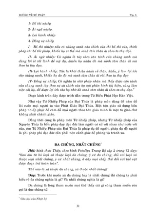 ÑÖÔØNG VEÀ XÖÙ PHAÄT Tập X
31
1- Boá thí nhieáp
2- AÙi ngöõ nhieáp
3- Lôïi haønh nhieáp
4- Ñoàng söï nhieáp
I- Boá thí nhieáp: neáu coù chuùng sanh naøo thích cuûa thì boá thí cuûa, thích
phaùp thì boá thí phaùp, khieán hoï vì theá maø sanh taâm thaân aùi theo ta thuï ñaïo.
II- AÙi ngöõ nhieáp: Coù nghóa laø tuøy theo caên taùnh cuûa chuùng sanh maø
duøng lôøi leõ toát laønh ñeå myõ duï, khieán hoï nhaân ñoù maø sanh taâm thaân aùi maø
theo ta thuï ñaïo.
III- Lôïi haønh nhieáp: Töùc laø khôûi thieän haønh veà thaân, khaåu, yù laøm lôïi ích
cho chuùng sanh, khieán hoï do ñoù maø sanh taâm thaân aùi roài theo ta thuï ñaïo
IV- Ñoàng söï nhieáp; Coù nghóa laø nhôø phaùp nhaõn maø thaáy ñöôïc caên taùnh
cuûa chuùng sanh tuøy theo söï öa thích cuûa hoï maø phaân hình thò hieän, cuøng laøm
vieäc vôùi hoï, ñeå ñöôïc lôïi ích cho hoï nhôø ñoù sanh taâm thaân aùi theo ta thuï ñaïo.‛
Ñoaïn kinh treân ñaây ñöôïc trích daãn trong Töø Ñieån Phaät Hoïc Haùn Vieät.
Nhö vaäy Töù Nhieáp Phaùp cuûa Ñaïi Thöøa laø phaùp moân duøng ñeå caùm doã
loâi cuoán moïi ngöôøi ta vaøo Phaät Giaùo Ñaïi Thöøa. Moät toân giaùo söû duïng boán
phaùp nhieáp phuïc ñeå caùm doã moïi ngöôøi theo toân giaùo mình laø moät taø giaùo chöù
khoâng phaûi chaùnh giaùo.
Ñoàng thôøi cuõng laø phaùp moân Töù nhieáp phaùp, nhöng Töù nhieáp phaùp cuûa
Nguyeân Thuûy laø boán phaùp daïy ñaïo ñöùc laøm ngöôøi cö xöû vôùi nhau nhö nöôùc vôùi
söõa, coøn Töù Nhieáp Phaùp cuûa Ñaïi Thöøa laø phaùp duï doã ngöôøi, phaùp duï doã ngöôøi
laø phi phaùp phi ñaïo ñöùc caàn phaûi neân caûnh giaùc ñeà phoøng vaø traùnh xa.
ÑA CHUÛNG, NHAÁT CHUÛNG*
Hoûi: kính thöa Thaày, theo kinh Potaliya Trung Boä taäp 2 trang 62 daïy:
‚Sau khi töø boû loaïi xaû thuoäc loaïi ña chuûng, y cöù ña chuûng, ñoái vôùi loaïi xaû
thuoäc loaïi nhaát chuûng, y cöù nhaát chuûng, ôû ñaây moïi chaáp thuû ñoái vôùi theá vaät
ñöôïc ñoaïn tröø hoaøn toaøn‛.
Theá naøo laø xaû thuoäc ña chuûng, xaû thuoäc nhaát chuûng?
Ñaùp: Tröôùc khi muoán xaû ña chuûng hay laø nhaát chuûng thì chuùng ta phaûi
hieåu roõ ña chuûng nghóa laø gì? Vaø nhaát chuûng nghóa laø gì?
Ña chuûng laø loøng tham muoán moïi thöù thaáy caùi gì cuõng tham muoán coøn
goïi laø duïc chuûng töû
*
Caâu hoûi cuûa Nhaät Lyù
 