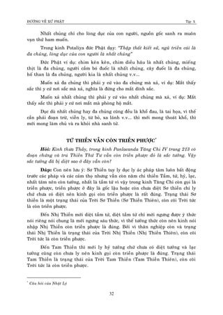 ÑÖÔØNG VEÀ XÖÙ PHAÄT Tập X
32
Nhaát chuûng chæ cho loøng duïc cuûa con ngöôøi, nguoàn goác sanh ra muoân
vaïn thöù ham muoán.
Trong kinh Potaliya ñöùc Phaät daïy: ‚Thaäp thaát kieát söû, nguõ trieàn caùi laø
ña chuûng, loøng duïc cuûa con ngöôøi laø nhaát chuûng‛
Ñöùc Phaät ví duï: chim keân keân, chim dieàu haâu laø nhaát chuûng, mieáng
thòt laø ña chuûng, ngöôøi caàm boù ñuoác laø nhaát chuûng, caây ñuoác laø ña chuûng,
hoá than laø ña chuûng, ngöôøi kia laø nhaát chuûng v.v...
Muoán xaû ña chuûng thì phaûi y cöù vaøo ña chuûng maø xaû, ví duï: Maét thaáy
saéc thì y cöù nôi saéc maø xaû, nghóa laø ñöøng cho maét dính saéc.
Muoán xaû nhaát chuûng thì phaûi y cöù vaøo nhaát chuûng maø xaû, ví duï: Maét
thaáy saéc thì phaûi y cöù nôi maét maø phoøng hoä maét.
Duïc duø nhaát chuûng hay ña chuûng cuõng ñeàu laø khoå ñau, laø tai hoïa, vì theá
caàn phaûi ñoaïn tröø, vieãn ly, töø boû, xa laùnh v.v... thì môùi mong thoaùt khoå, thì
môùi mong laøm chuû vaø ra khoûi nhaø sanh töû.
TÖÙ THIEÀN VAÃN COØN TRIEÀN PHÖÔÏC*
Hoûi: Kính thöa Thaày, trong kinh Panlacanda Taêng Chi IV trang 213 coù
ñoaïn chöùng vaø truù Thieàn Thöù Tö vaãn coøn trieàn phöôïc ñoù laø saéc töôûng. Vaäy
saéc töôûng ñaõ bò dieät sao ôû ñaây vaãn coøn?
Ñaùp: Con neân löu yù: Sô Thieàn tuy ly duïc ly aùc phaùp taâm luoân baát ñoäng
tröôùc caùc phaùp vaø caùc caûm thoï nhöng vaãn coøn naêm chi thieàn Taàm, töù, hyû, laïc,
nhaát taâm neân coøn töôûng, nhaát laø taàm töù vì vaäy trong kinh Taêng Chi coøn goïi laø
trieàn phöôïc, trieàn phöôïc ôû ñaây laø goác laäu hoaëc coøn chöa dieät Sô thieàn chæ ly
chöù chöa coù dieät neân kinh goïi coøn trieàn phöôïc laø raát ñuùng. Traïng thaùi Sô
thieàn laø moät traïng thaùi cuûa Trôøi Sô Thieàn (Sô Thieàn Thieân), coøn coõi Trôøi töùc
laø coøn trieàn phöôïc.
Ñeán Nhò Thieàn môùi dieät taàm töù, dieät taàm töù chæ môùi ngöng ñöôïc yù thöùc
noùi rieâng noùi chung laø môùi ngöng saùu thöùc, vì theá töôûng thöùc coøn neân kinh noùi
nhaäp Nhò Thieàn coøn trieàn phöôïc laø ñuùng. Bôûi vì thaân nghieäp coøn vaø traïng
thaùi Nhò Thieàn laø traïng thaùi cuûa Trôøi Nhò Thieàn (Nhò Thieàn Thieân), coøn coõi
Trôøi töùc laø coøn trieàn phöôïc.
Ñeán Tam Thieàn thì môùi ly hyû töôûng chöù chöa coù dieät töôûng vaø laïc
töôûng cuõng coøn chöa ly neân kinh goïi coøn trieàn phöôïc laø ñuùng. Traïng thaùi
Tam Thieàn laø traïng thaùi cuûa Trôøi Tam Thieàn (Tam Thieàn Thieân), coøn coõi
Trôøi töùc laø coøn trieàn phöôïc.
*
Caâu hoûi cuûa Nhaät Lyù
 