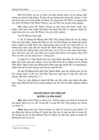 ÑÖÔØNG VEÀ XÖÙ PHAÄT Tập X
33
Ñeán Töù Thieàn xaû laïc, xaû khoå, xaû nieäm thanh tònh, xaû laïc töôûng, khoå
töôûng vaø thanh tònh töôûng. ÔÛ ñaây chæ xaû töôûng chöù chöa dieät töôûng vì theá
neân kinh goïi coøn trieàn phöôïc laø ñuùng. Vì traïng thaùi Töù Thieàn laø traïng thaùi
cuûa Trôøi Töù Thieàn (Töù Thieàn Thieân), coøn coõi Trôøi töùc laø coøn trieàn phöôïc.
Khi nhaäp xong Töù Thieàn chuùng ta môùi laøm chuû ñöôïc sanh, giaø,
beänh, cheát chöù chöa chaám döùt ñöôïc taùi sanh luaân hoài vì nguyeân nhaân taùi
sanh luaân hoài coøn neân Töù Thieàn vaãn coøn trieàn phöôïc.
Taïi Töù Thieàn coù hai ngaû:
1- Ñi veà höôùng Töù Khoâng ñeán Dieät Thoï Töôûng Ñònh thì luùc aáy töôûng
thöùc môùi dieät ñöôïc, nhöng ñeán ñaây laïi rôi vaøo choã khoâng coøn phaùp (phi phaùp
moân), ngöôøi tu nhaäp ñònh naøy cuõng gioáng nhö cuïc ñaù, noùi caùch khaùc tu veà
höôùng naøy thaân nguõ uaån trôû thaønh ñaù. Kinh Taêng Chi daïy: ‚Chöùng ñaït vaø
an truù Dieät thoï Töôûng Ñònh. Sau khi thaáy vôùi trí tueä caùc laäu hoaëc ñöôïc ñoaïn
dieät. Cho ñeán nhö vaäy, naøy Hieàn giaû laø giaûi thoaùt khoûi trieàn phöôïc ñöôïc Theá
Toân noùi ñeán vôùi phi phaùp moân‛. (trang 217)
2- Ngaû ñi veà Tam Minh, khi Laäu Taän Minh ñaït ñöôïc thì laäu hoaëc ñaõ
ñöôïc dieät saïch, ngaû naøy chöùng vaø truù vaøo Nieát baøn töùc laø nhaäp vaøo Voâ Töôùng
Taâm Ñònh. Ngaû tu taäp naøy khoâng bieán thaân nguõ uaån thaønh ñaù vaø soáng ñuùng yù
nghóa laøm lôïi ích cho chuùng sanh duø coøn moät taác hôi.
Ñi ngaõ Töù Khoâng ñeán Dieät Thoï Töôûng Ñònh, ngaõ naøy khoâng laøm lôïi ích
cho chuùng sanh vì theá caùc nhaø Ñaïi Thöøa goïi ngaõ naøy tu taäp tieâu nha baïi
chuûng, choài khoâ, moäng leùp v.v...
Toùm laïi, treân ñöôøng tu haønh ñeå ñeán nôi ñeán choán giaûi thoaùt thì phaûi
choïn moät Minh Sö ñaõ ñi noát quaõng ñöôøng naøy thì môùi ñuû kinh nghieäm höôùng
daãn.
CHAÙNH PHAÙP COØN PHAÛI BOÛ
HUOÁNG LAØ PHI PHAÙP*
Hoûi: Kính thöa Thaày, yù nghóa caâu: ‚Chaùnh phaùp coøn phaûi boû huoáng hoà
phi phaùp‛ Kinh duï con raén Trung Boä 1 trang 307 Xin Thaày giaûng cho chuùng
con ñöôïc roõ.
Ñaùp: ñuùng nhö vaäy ‚Chaùnh phaùp coøn phaûi boû huoáng laø phi phaùp‛. Ví
duï: Hieän giôø chuùng ta duøng 37 phaåm trôï ñaïo maø tu taäp sau khi tu xong roài
thì chuùng ta coøn tu nöõa khoâng? Vaäy 37 phaåm trôï ñaïo khi ngöôøi tu xong thì
khoâng coøn giaù trò gì caû.
*
Caâu hoûi cuûa Nhaät Lyù
 