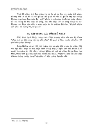 ÑÖÔØNG VEÀ XÖÙ PHAÄT Tập X
34
Nhôø 37 phaåm trôï ñaïo chuùng ta xaû ly vaø xa lìa caùc phaùp theá gian,
nhöng khi töø boû xa lìa caùc phaùp theá gian roài thì 37 phaåm trôï ñaïo cuõng
khoâng coøn duøng ñöôïc nöõa. Bôûi vì 37 phaåm trôï ñaïo tuy laø chaùnh phaùp nhöng
noù chæ duøng ñeå tröø dieät aùc phaùp, sau khi dieät tröø aùc phaùp xong thì noù
khoâng coøn duøng vaøo vieäc gì ñöôïc nöõa, do ñoù môùi coù lôøi daïy: “Chaùnh phaùp
coøn phaûi boû huoáng laø phi phaùp‛.
SÔÏ HAÕI TRONG CAÙC LOÃI NHOÛ NHAËT*
Hoûi: kính baïch Thaày, trong kinh Phaät thöôøng nhaéc nhôû caùc Tyø Kheo
‚phaûi thaät sôï haõi trong caùc loãi nhoû nhaët‛. Coù phaûi yù Phaät muoán noùi ñeán 100
giôùi chuùng hoïc khoâng?
Ñaùp: Khoâng rieâng 100 giôùi chuùng hoïc maø coøn taát caû caùc aùc phaùp. Ñoái
vôùi ñaïo Phaät moät lôøi noùi, moät haønh ñoäng, moät yù nghó laøm khoå mình, khoå
ngöôøi laø nhöõng loãi nhoõ nhaët. Lôøi noùi khoâng aùi ngöõ vaø nhöõng haønh ñoäng thoâ
thaùo, thieáu tænh giaùc laø phaïm vaøo caùc loãi nhoû nhaët. Phaïm vaøo caùc loãi nhoû nhaët
thì con ñöôøng tu taäp theo Phaät giaùo raát khoù chöùng ñaït chaân lyù.
*
Caâu hoûi cuûa Nhaät Lyù
 