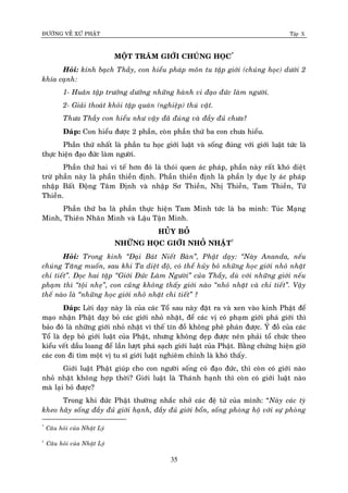 ÑÖÔØNG VEÀ XÖÙ PHAÄT Tập X
35
MOÄT TRAÊM GIÔÙI CHUÙNG HOÏC*
Hoûi: kính baïch Thaày, con hieåu phaùp moân tu taäp giôùi (chuùng hoïc) döôùi 2
khía caïnh:
1- Huaân taäp tröôûng döôõng nhöõng haønh vi ñaïo ñöùc laøm ngöôøi.
2- Giaûi thoaùt khoûi taäp quaùn (nghieäp) thuù vaät.
Thöa Thaày con hieåu nhö vaäy ñaõ ñuùng vaø ñaày ñuû chöa?
Ñaùp: Con hieåu ñöôïc 2 phaàn, coøn phaàn thöù ba con chöa hieåu.
Phaàn thöù nhaát laø phaàn tu hoïc giôùi luaät vaø soáng ñuùng vôùi giôùi luaät töùc laø
thöïc hieän ñaïo ñöùc laøm ngöôøi.
Phaàn thöù hai vi teá hôn ñoù laø thoùi quen aùc phaùp, phaàn naøy raát khoù dieät
tröø phaàn naøy laø phaàn thieàn ñònh. Phaàn thieàn ñònh laø phaàn ly duïc ly aùc phaùp
nhaäp Baát Ñoäng Taâm Ñònh vaø nhaäp Sô Thieàn, Nhò Thieàn, Tam Thieàn, Töù
Thieàn.
Phaàn thöù ba laø phaàn thöïc hieän Tam Minh töùc laø ba minh: Tuùc Maïng
Minh, Thieân Nhaõn Minh vaø Laäu Taän Minh.
HUÛY BOÛ
NHÖÕNG HOÏC GIÔÙI NHOÛ NHAËT†
Hoûi: Trong kinh ‚Ñaïi Baùt Nieát Baøn‛, Phaät daïy: ‚Naøy Ananda, neáu
chuùng Taêng muoán, sau khi Ta dieät ñoä, coù theå huûy boû nhöõng hoïc giôùi nhoû nhaët
chi tieát‛. Ñoïc hai taäp ‚Giôùi Ñöùc Laøm Ngöôøi‛ cuûa Thaày, duø vôùi nhöõng giôùi neáu
phaïm thì ‚toäi nheï‛, con cuõng khoâng thaáy giôùi naøo ‚nhoû nhaët vaø chi tieát‛. Vaäy
theá naøo laø ‚nhöõng hoïc giôùi nhoû nhaët chi tieát‛ ?
Ñaùp: Lôøi daïy naøy laø cuûa caùc Toå sau naøy ñaët ra vaø xen vaøo kinh Phaät ñeå
maïo nhaän Phaät daïy boû caùc giôùi nhoû nhaët, ñeå caùc vò coù phaïm giôùi phaù giôùi thì
baûo ñoù laø nhöõng giôùi nhoû nhaët vì theá tín ñoà khoâng pheâ phaùn ñöôïc. YÙ ñoà cuûa caùc
Toå laø deïp boû giôùi luaät cuûa Phaät, nhöng khoâng deïp ñöôïc neân phaûi toå chöùc theo
kieåu veát daàu loang ñeå laàn löôït phaù saïch giôùi luaät cuûa Phaät. Baèng chöùng hieän giôø
caùc con ñi tìm moät vò tu só giôùi luaät nghieâm chænh laø khoù thaáy.
Giôùi luaät Phaät giuùp cho con ngöôøi soáng coù ñaïo ñöùc, thì coøn coù giôùi naøo
nhoû nhaët khoâng hôïp thôøi? Giôùi luaät laø Thaùnh haïnh thì coøn coù giôùi luaät naøo
maø laïi boû ñöôïc?
Trong khi ñöùc Phaät thöôøng nhaéc nhôû caùc ñeä töû cuûa mình: “Naøy caùc tyø
kheo haõy soáng ñaày ñuû giôùi haïnh, ñaày ñuû giôùi boån, soáng phoøng hoä vôùi söï phoøng
*
Caâu hoûi cuûa Nhaät Lyù
†
Caâu hoûi cuûa Nhaät Lyù
 