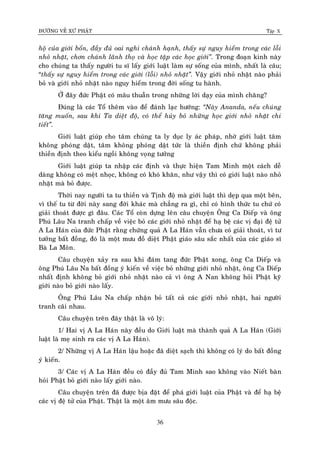 ÑÖÔØNG VEÀ XÖÙ PHAÄT Tập X
36
hoä cuûa giôùi boån, ñaày ñuû oai nghi chaùnh haïnh, thaáy söï nguy hieåm trong caùc loãi
nhoû nhaët, chôn chaùnh laõnh thoï vaø hoïc taäp caùc hoïc giôùi‛. Trong ñoaïn kinh naøy
cho chuùng ta thaáy ngöôøi tu só laáy giôùi luaät laøm söï soáng cuûa mình, nhaát laø caâu;
“thaáy söï nguy hieåm trong caùc giôùi (loãi) nhoû nhaët‛. Vaäy giôùi nhoû nhaët naøo phaûi
boû vaø giôùi nhoû nhaët naøo nguy hieåm trong ñôøi soáng tu haønh.
ÔÛ ñaây ñöùc Phaät coù maâu thuaãn trong nhöõng lôøi daïy cuûa mình chaêng?
Ñuùng laø caùc Toå theâm vaøo ñeå ñaùnh laïc höôùng: ‚Naøy Ananda, neáu chuùng
taêng muoán, sau khi Ta dieät ñoä, coù theå huûy boû nhöõng hoïc giôùi nhoû nhaët chi
tieát‛.
Giôùi luaät giuùp cho taâm chuùng ta ly duïc ly aùc phaùp, nhôø giôùi luaät taâm
khoâng phoùng daät, taâm khoâng phoùng daät töùc laø thieàn ñònh chöù khoâng phaûi
thieàn ñònh theo kieåu ngoài khoâng voïng töôûng
Giôùi luaät giuùp ta nhaäp caùc ñònh vaø thöïc hieän Tam Minh moät caùch deã
daøng khoâng coù meät nhoïc, khoâng coù khoù khaên, nhö vaäy thì coù giôùi luaät naøo nhoû
nhaët maø boû ñöôïc.
Thôøi nay ngöôøi ta tu thieàn vaø Tònh ñoä maø giôùi luaät thì deïp qua moät beân,
vì theá tu töø ñôøi naøy sang ñôøi khaùc maø chaúng ra gì, chæ coù hình thöùc tu chöù coù
giaûi thoaùt ñöôïc gì ñaâu. Caùc Toå coøn döïng leân caâu chuyeän OÂng Ca Dieáp vaø oâng
Phuù Laâu Na tranh chaáp veà vieäc boû caùc giôùi nhoû nhaët ñeå haï beä caùc vò ñaïi ñeä töû
A La Haùn cuûa ñöùc Phaät raèng chöùng quaû A La Haùn vaãn chöa coù giaûi thoaùt, vì tö
töôûng baát ñoàng, ñoù laø moät möu ñoà dieät Phaät giaùo saâu saéc nhaát cuûa caùc giaùo só
Baø La Moân.
Caâu chuyeän xaûy ra sau khi ñaùm tang ñöùc Phaät xong, oâng Ca Dieáp vaø
oâng Phuù Laâu Na baát ñoàng yù kieán veà vieäc boû nhöõng giôùi nhoû nhaët, oâng Ca Dieáp
nhaát ñònh khoâng boû giôùi nhoû nhaët naøo caû vì oâng A Nan khoâng hoûi Phaät kyõ
giôùi naøo boû giôùi naøo laáy.
OÂng Phuù Laâu Na chaáp nhaän boû taát caû caùc giôùi nhoû nhaët, hai ngöôøi
tranh caõi nhau.
Caâu chuyeän treân ñaây thaät laø voâ lyù:
1/ Hai vò A La Haùn naøy ñeàu do Giôùi luaät maø thaønh quaû A La Haùn (Giôùi
luaät laø meï sinh ra caùc vò A La Haùn).
2/ Nhöõng vò A La Haùn laäu hoaëc ñaõ dieät saïch thì khoâng coù lyù do baát ñoàng
yù kieán.
3/ Caùc vò A La Haùn ñeàu coù ñaày ñuû Tam Minh sao khoâng vaøo Nieát baøn
hoûi Phaät boû giôùi naøo laáy giôùi naøo.
Caâu chuyeän treân ñaõ ñöôïc bòa ñaët ñeå phaù giôùi luaät cuûa Phaät vaø ñeå haï beä
caùc vò ñeä töû cuûa Phaät. Thaät laø moät aâm möu saâu ñoäc.
 