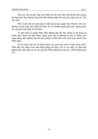 ÑÖÔØNG VEÀ XÖÙ PHAÄT Tập X
37
Toùm laïi taát caû giôùi luaät cuûa Phaät duø lôùn hay nhoû, duø khinh hay troïng,
duø hôïp thôøi hay khoâng hôïp thôøi ñeàu khoâng ñöôïc boû moät giôùi luaät naøo caû. Taïi
sao vaäy?
Nhö ôû treân ñaõ noùi giôùi luaät laø ñöùc haïnh laøm ngöôøi laøm Thaùnh, cho neân
khoâng coù giôùi luaät nhoû nhaët loãi thôøi, chæ coù nhöõng ngöôøi phaù giôùi, phaïm giôùi,
beû vuïn giôùi môùi thaáy noù loãi thôøi.
Vì giôùi luaät laø ngöôøi Thaày daãn ñöôøng ñöa loái cho chuùng ta ñi ñuùng loä
trình giaûi thoaùt cuûa ñaïo Phaät, ngoaøi giôùi luaät ra khoâng coù moät vò Thaày naøo
xöùng ñaùng daãn ñöôøng ñöa loái cho chuùng ta ñeán ñích cöùu caùnh giaûi thoaùt nhö
Phaät ñöôïc.
Vaû laïi “giôùi luaät coøn laø Phaät phaùp coøn, giôùi luaät maát laø Phaät phaùp maát‛.
Thôøi ñaïi naøy ñöôïc xem nhö Phaät phaùp ñaõ maát, chæ vì caùc thaày tyø kheo ñaõ
phaïm giôùi, phaù giôùi vaø beû vuïn giôùi thì Phaät phaùp laøm sao coøn. Phaûi khoâng quyù
vò?
 