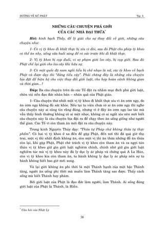 ÑÖÔØNG VEÀ XÖÙ PHAÄT Tập X
38
NHÖÕNG CAÂU CHUYEÄN PHAÙ GIÔÙI
CUÛA CAÙC NHAØ ÑAÏI THÖØA*
Hoûi: kính baïch Thaày, ñeå lyù giaûi cho söï thay ñoåi veà giôùi, nhöõng caâu
chuyeän nhö:
1- Coù vò tyø kheo ñi khaát thöïc bò xæu vì ñoùi, sau ñoù Phaät cho pheùp tyø kheo
coù theå aên nheï, uoáng söõa buoåi saùng ñeå coù söùc tröôùc khi ñi khaát thöïc.
2- Vò tyø kheo bò coïp ñuoåi, vì sôï phaïm giôùi leo caây, bò coïp gieát. Sau ñoù
Phaät cheá laïi giôùi cho leo caây khi höõu söï.
3- Coù moät quoác ñoä nam ngoài tieåu bò cheá nhaïo laø nöõ, caùc tyø kheo veà baïch
Phaät vaø ñöôïc daïy thì ‚ñöùng tieåu vaäy‛. Phaûi chaêng ñaây laø nhöõng caâu chuyeän
bòa ñaët ñeå bieän hoä cho vieäc thay ñoåi giôùi luaät, cho hôïp hoaøn caûnh khoâng gian
vaø thôøi gian...?
Ñaùp: Ba caâu chuyeän treân do caùc Toå ñaët ra nhaèm muïc ñích phaù giôùi luaät,
choân vuøi neàn ñaïo ñöùc nhaân baûn – nhaân quaû cuûa Phaät giaùo.
1- Caâu chuyeän thöù nhaát moät vò tyø kheo ñi khaát thöïc xæu vì aên côm ngoï, do
aên côm ngoï khoâng ñuû söùc khoûe. Neáu taïi tu vieän chöa coù ai aên côm ngoï thì nghe
caâu chuyeän naøy ai cuõng tin raèng ñuùng, nhöng vì ôû ñaây aên côm ngoï lao taùc maø
vaãn thaáy bình thöôøng khoâng coù ai meät nhoïc, khoâng coù ai ngaát xæu neân môùi bieát
caâu chuyeän naøy laø caâu chuyeän bòa ñaët ra ñeå chaïy theo aên uoáng gioáng nhö ngöôøi
theá gian. Caùc Toå vì coøn tham aên môùi ñaët ra caâu chuyeän naøy.
Trong kinh Nguyeân Thuûy daïy: ‚Thöøa töï Phaùp chöù khoâng thöøa töï thöïc
phaåm‛. Coù hai vò tyø kheo ôû xa ñeán ñeå gaëp Phaät, ñeán nôi thì ñaõ quaù giôø thoï
trai, moät vò thì nhaát ñònh khoâng aên, coøn moät vò thì aên thöøa nhöõng ñoà aên thöøa
coøn laïi, khi gaëp Phaät, Phaät cheâ traùch vò tyø kheo coøn tham aên vaø ca ngôïi taùn
thaùn vò tyø kheo giöõ gìn giôùi luaät nghieâm chænh, chính nhôø giöõ gìn giôùi luaät
nghieâm tuùc maø vò tyø kheo naøy ñaõ ly duïc ly aùc phaùp vaø chöùng quaû A La Haùn,
coøn vò tyø kheo kia coøn tham aên, tu haønh khoâng ly duïc ly aùc phaùp neân söï tu
haønh khoâng bieát bao giôø môùi xong.
Vaû laïi giôùi khoâng aên phi thôøi laø moät Thaùnh haïnh cuûa moät baäc Thaùnh
taêng, ngöôøi aên uoáng phi thôøi maø muoán laøm Thaùnh taêng sao ñöôïc. Thaáy caùch
soáng maø bieát Thaùnh hay phaøm.
Bôûi giôùi luaät cuûa Phaät laø ñaïo ñöùc laøm ngöôøi, laøm Thaùnh. Ai soáng ñuùng
giôùi luaät cuûa Phaät laø Thaùnh, laø Hieàn.
*
Caâu hoûi cuûa Nhaät Lyù
 
