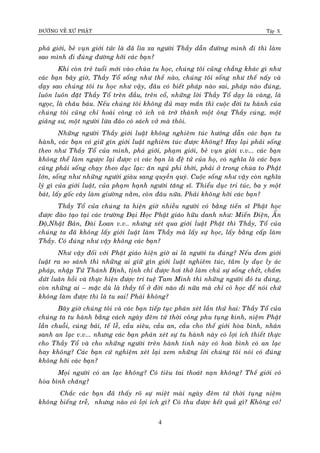 ÑÖÔØNG VEÀ XÖÙ PHAÄT Tập X
4
phaù giôùi, beû vuïn giôùi töùc laø ñaõ lìa xa ngöôøi Thaày daãn ñöôøng mình ñi thì laøm
sao mình ñi ñuùng ñöôøng hôõi caùc baïn?
Khi coøn treû tuoåi môùi vaøo chuøa tu hoïc, chuùng toâi cuõng chaúng khaùc gì nhö
caùc baïn baây giôø, Thaày Toå soáng nhö theá naøo, chuùng toâi soáng nhö theá naáy vaø
daïy sao chuùng toâi tu hoïc nhö vaäy, ñaâu coù bieát phaùp naøo sai, phaùp naøo ñuùng,
luoân luoân ñaët Thaày Toå treân ñaàu, treân coå, nhöõng lôøi Thaày Toå daïy laø vaøng, laø
ngoïc, laø chaâu baùu. Neáu chuùng toâi khoâng ñuû may maén thì cuoäc ñôøi tu haønh cuûa
chuùng toâi cuõng chæ hoaøi coâng voâ ích vaø trôû thaønh moät oâng Thaày cuùng, moät
giaûng sö, moät ngöôøi löøa ñaûo coù saùch vôû maø thoâi.
Nhöõng ngöôøi Thaày giôùi luaät khoâng nghieâm tuùc höôùng daãn caùc baïn tu
haønh, caùc baïn coù giöõ gìn giôùi luaät nghieâm tuùc ñöôïc khoâng? Hay laïi phaûi soáng
theo nhö Thaày Toå cuûa mình, phaù giôùi, phaïm giôùi, beû vuïn giôùi v.v... caùc baïn
khoâng theå laøm ngöôïc laïi ñöôïc vì caùc baïn laø ñeä töû cuûa hoï, coù nghóa laø caùc baïn
cuõng phaûi soáng chaïy theo duïc laïc: aên nguû phi thôøi, phaûi ôû trong chuøa to Phaät
lôùn, soáng nhö nhöõng ngöôøi giaøu sang quyeàn quyù. Cuoäc soáng nhö vaäy coøn nghóa
lyù gì cuûa giôùi luaät, cuûa phaïm haïnh ngöôøi taêng só. Thieåu duïc tri tuùc, ba y moät
baùt, laáy goác caây laøm giöôøng naèm, coøn ñaâu nöõa. Phaûi khoâng hôõi caùc baïn?
Thaày Toå cuûa chuùng ta hieän giôø nhieàu ngöôøi coù baèng tieán só Phaät hoïc
ñöôïc ñaøo taïo taïi caùc tröôøng Ñaïi Hoïc Phaät giaùo höõu danh nhö: Mieán Ñieän, AÁn
Ñoä,Nhaät Baûn, Ñaøi Loan v.v.. nhöng xeùt qua giôùi luaät Phaät thì Thaày, Toå cuûa
chuùng ta ñaõ khoâng laáy giôùi luaät laøm Thaày maø laáy söï hoïc, laáy baèng caáp laøm
Thaày. Coù ñuùng nhö vaäy khoâng caùc baïn?
Nhö vaäy ñoái vôùi Phaät giaùo hieän giôø ai laø ngöôøi tu ñuùng? Neáu ñem giôùi
luaät ra so saùnh thì nhöõng ai giöõ gìn giôùi luaät nghieâm tuùc, taâm ly duïc ly aùc
phaùp, nhaäp Töù Thaùnh Ñònh, tònh chæ ñöôïc hôi thôû laøm chuû söï soáng cheát, chaám
döùt luaân hoài vaø thöïc hieän ñöôïc trí tueä Tam Minh thì nhöõng ngöôøi ñoù tu ñuùng,
coøn nhöõng ai – maëc duø laø thaày toå ôû ñôøi naøo ñi nöõa maø chæ coù hoïc ñeå noùi chöù
khoâng laøm ñöôïc thì laø tu sai! Phaûi khoâng?
Baây giôø chuùng toâi vaø caùc baïn tieáp tuïc phaùn xeùt laàn thöù hai: Thaày Toå cuûa
chuùng ta tu haønh baèng caùch ngaøy ñeâm töù thôøi coâng phu tuïng kinh, nieäm Phaät
laàn chuoãi, cuùng baùi, teá leã, caàu sieâu, caàu an, caàu cho theá giôùi hoøa bình, nhaân
sanh an laïc v.v... nhöng caùc baïn phaùn xeùt söï tu haønh naøy coù lôïi ích thieát thöïc
cho Thaày Toå vaø cho nhöõng ngöôøi treân haønh tinh naøy coù hoaø bình coù an laïc
hay khoâng? Caùc baïn cöù nghieäm xeùt laïi xem nhöõng lôøi chuùng toâi noùi coù ñuùng
khoâng hôõi caùc baïn?
Moïi ngöôøi coù an laïc khoâng? Coù tieâu tai thoaùt naïn khoâng? Theá giôùi coù
hoøa bình chaêng?
Chaéc caùc baïn ñaõ thaáy roõ söï mieät maøi ngaøy ñeâm töù thôøi tuïng nieäm
khoâng bieáng treã, nhöng naøo coù lôïi ích gì? Coù thu ñöôïc keát quaû gì? Khoâng coù!
 