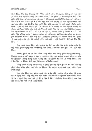 ÑÖÔØNG VEÀ XÖÙ PHAÄT Tập X
41
kinh Taêng Chi taäp 4 trang 44 : ‚Khi chaùnh nieäm tænh giaùc khoâng coù, naøy caùc
tyø kheo, vôùi ngöôøi khoâng coù chaùnh nieäm, tænh giaùc thì taøm quyù ñi ñeán huûy
dieät. Khi taøm quyù khoâng coù, naøy caùc tyø kheo, vôùi ngöôøi thieáu taøm quyù, cheá ngöï
caùc caên ñi ñeán huûy dieät. Khi cheá ngöï caùc caên khoâng coù, vôùi ngöôøi thieáu cheá
ngöï caùc caên, giôùi ñi ñeán huûy dieät. Khi giôùi khoâng coù, vôùi ngöôøi thieáu giôùi,
chaùnh ñònh ñi ñeán huûy dieät, Khi chaùnh ñònh khoâng coù, vôùi ngöôøi khoâng coù
chaùnh ñònh, tri kieán nhö thaät ñi ñeán huûy dieät. Khi tri kieán nhö thaät khoâng coù,
vôùi ngöôøi thieáu tri kieán nhö thaät khoâng coù, nhaøm chaùn ly tham ñi ñeán huûy
dieät. Khi nhaøm chaùn ly tham khoâng coù, vôùi ngöôøi thieáu nhaøm chaùn ly tham,
giaûi thoaùt tri kieán ñi ñeán huûy dieät... Naøy caùc tyø kheo, khi chaùnh nieäm tænh giaùc
coù maët, vôùi ngöôøi ñaày ñuû chaùnh nieäm tænh giaùc... giaûi thoaùt tri kieán ñi ñeán ñaày
ñuû‛.
Ñoïc trong ñoaïn kinh naøy chuùng ta thaáy söï phaù hoân traàm thuøy mieân laø
moät ñieàu quan troïng heát söùc trong vaán ñeà tu taäp ñeå ñi ñeán giaûi thoaùt cuûa ñaïo
Phaät.
Khoâng phaûi ñôïi coù hoân traàm, thuøy mieân môùi duøng quaùn töôûng aùnh saùng.
Chuùng ta neân bieát raèng trong ta ñang coù saün caùc töôùng tham, saân, si, neáu
haèng ngaøy khoâng duøng quaùn töôûng aùnh saùng maø tu taäp khi thuøy mieân hoân
traàm ñeán thì khoâng theå naøo ñöông ñaàu vôùi chuùng noåi.
Phaùp quaùn töôûng aùnh saùng laø phaùp phoøng ngöøa, phaùp thuû chöù khoâng
phaûi phaùp coâng phaù, cho neân noù khoâng theå duøng coâng phaù thuøy mieân, hoân
traàm ñöôïc.
Xöa ñöùc Phaät daïy coâng phaù hoân traàm thuøy mieân baèng caùch ñi kinh
haønh, ngaøy nay Thaày daïy phaù hoân traàm thuøy mieân baèng caùch keát hôïp ñi kinh
haønh vaø ngoài thôû naêm hôi roài ñöùng daäy ñi kinh haønh 20 böôùc. Cöù tu taäp nhö
vaäy seõ ñaåy lui hoân traàm thuøy mieân.
 