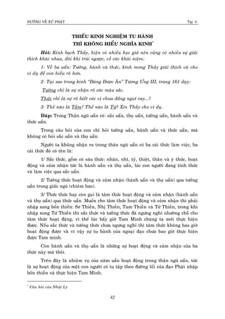 ÑÖÔØNG VEÀ XÖÙ PHAÄT Tập X
42
THIEÁU KINH NGHIEÄM TU HAØNH
THÌ KHOÂNG HIEÅU NGHÓA KINH*
Hoûi: Kính baïch Thaày, hieän coù nhieàu hoïc giaû neân cuõng coù nhieàu söï giaûi
thích khaùc nhau, ñoâi khi traùi ngöôïc, veà caùc khaùi nieäm:
1- Veà ba uaån: Töôûng, haønh vaø thöùc, kính mong Thaày giaûi thích vaø cho
ví duï ñeå con hieåu roõ hôn.
2- Taïi sao trong kinh ‚Ñaùng Ñöôïc AÊn‛ Töông Öng III, trang 161 daïy:
Töôûng chæ laø söï nhaän roõ caùc maøu saéc.
Thöùc chæ laø söï roõ bieát caùc vò chua ñaéng ngoït cay...?
3- Theá naøo laø Taàm? Theá naøo laø Töù? Xin Thaày cho ví duï.
Ñaùp: Trong Thaân nguõ uaån coù: saéc uaån, thoï uaån, töôûng uaån, haønh uaån vaø
thöùc uaån.
Trong caâu hoûi cuûa con chæ hoûi töôûng uaån, haønh uaån vaø thöùc uaån, maø
khoâng coù hoûi saéc uaån vaø thoï uaån.
Ngöôøi ta khoâng nhaän ra trong thaân nguõ uaån coù ba caùi thöùc laøm vieäc, ba
caùi thöùc ñoù coù teân laø:
1/ Saéc thöùc, goàm coù saùu thöùc: nhaõn, nhó, tyû, thieät, thaân vaø yù thöùc, hoaït
ñoäng vaø caûm nhaän töùc laø haønh uaån vaø thoï uaån, luùc con ngöôøi ñang tænh thöùc
vaø laøm vieäc qua saéc uaån.
2/ Töôûng thöùc hoaït ñoäng vaø caûm nhaän (haønh uaån vaø thoï uaån) qua töôûng
uaån trong giaác nguû (chieâm bao).
3/ Thöùc thöùc hay coøn goïi laø taâm thöùc hoaït ñoäng vaø caûm nhaän (haønh uaån
vaø thoï uaån) qua thöùc uaån. Muoán cho taâm thöùc hoaït ñoäng vaø caûm nhaän thì phaûi
nhaäp xong boán thieàn: Sô Thieàn, Nhò Thieàn, Tam Thieàn vaø Töù Thieàn, trong khi
nhaäp xong Töù Thieàn thì saéc thöùc vaø töôûng thöùc ñaõ ngöng nghæ nhöôøng choã cho
taâm thöùc hoaït ñoäng, vì theá luùc baáy giôø Tam Minh chuùng ta môùi thöïc hieän
ñöôïc. Neáu saéc thöùc vaø töôûng thöùc chöa ngöng nghæ thì taâm thöùc khoâng bao giôø
hoaït ñoäng ñöôïc vaø vì vaäy söï tu haønh cuûa ngoaïi ñaïo chöa bao giôø thöïc hieän
ñöôïc Tam minh.
Coøn haønh uaån vaø thoï uaån laø nhöõng söï hoaït ñoäng vaø caûm nhaän cuûa ba
thöùc naøy maø thoâi.
Treân ñaây laø nhieäm vuï cuûa naêm uaån hoaït ñoäng trong thaân nguõ uaån, töùc
laø söï hoaït ñoäng cuûa moät con ngöôøi coù tu taäp theo ñöôøng loái cuûa ñaïo Phaät nhaäp
boán thieàn vaø thöïc hieän Tam Minh.
*
Caâu hoûi cuûa Nhaät Lyù
 