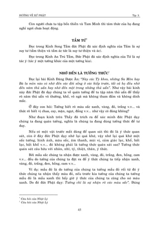 ÑÖÔØNG VEÀ XÖÙ PHAÄT Tập X
43
Coøn ngöôøi chöa tu taäp boán thieàn vaø Tam Minh thì taâm thöùc cuûa hoï ñang
nghæ ngôi chöa hoaït ñoäng.
TAÀM TÖÙ*
Ñoïc trong Kinh Song Taàm ñöùc Phaät ñaõ xaùc ñònh nghóa cuûa Taàm laø söï
suy tö (taàm thieän vaø taàm aùc töùc laø suy tö thieän vaø aùc).
Ñoïc trong Kinh An Truù Taàm, Ñöùc Phaät ñaõ xaùc ñònh nghóa cuûa Töù laø söï
taùc yù (taùc yù moät töôùng khaùc cuûa moät töôùng kia).
NHÔÙ ÑEÁN LAØ TÖÔÛNG THÖÙC†
Ñoïc laïi baøi Kinh Ñaùng Ñöôïc AÊn: “Naøy caùc Tyø kheo, nhöõng Sa Moân hay
Baø la moân naøo coù nhôù ñeán caùc ñôøi soáng ôû caùc kieáp tröôùc, taát caû hoï ñeàu nhôù
ñeán naêm thuû uaàn hay nhôù ñeán moät trong nhöõng thuû uaån‛. Nhö vaäy baøi kinh
naøy ñöùc Phaät ñaõ daïy chuùng ta veà quaùn töôûng ñeå tu taäp naêm thuû uaån ñeå thaáy
roõ naêm thuû uaån voâ thöôøng, khoå, voâ ngaõ maø khoâng tham ñaém vaø khoâng dính
maéc.
ÔÛ ñaây con hoûi: Töôûng bieát roõ maøu saéc xanh, vaøng, ñoû, traéng v.v... vaø
thöùc roõ bieát vò chua, cay, maën, ngoït, ñaéng v.v... nhö vaäy coù ñuùng khoâng?
Nhö ñoaïn kinh treân Thaày ñaõ trích ra ñeå xaùc minh ñöùc Phaät daïy
chuùng ta ñang quaùn töôûng, nghóa laø chuùng ta ñang duøng töôûng thöùc ñeå tö
duy.
Neáu coù moät vaät tröôùc maét duøng ñeå quan saùt thì ñoù laø yù thöùc quan
saùt, coøn ôû ñaây ñöùc Phaät daïy nhôù laïi quaù khöù, vaäy nhôù laïi quaù khöù moät
saéc töôùng, hình aûnh, maøu saéc, aâm thanh, muøi vò, caûm giaùc laïc, khoå, baát
laïc, baát khoå v.v... ñoù khoâng phaûi laø töôûng thöùc quaùn saùt sao? Töôûng thöùc
quaùn saùt caâu höõu vôùi nhaõn, nhó, tyû, thieät, thaân, yù thöùc.
Bôûi maàu saéc chuùng ta nhaän ñöôïc xanh, vaøng, ñoû, traéng, ñen, hoàng, cam
v.v... ñeàu do töôûng cuûa chuùng ta ñaët ra ñeå yù thöùc chuùng ta tieáp nhaän xanh,
vaøng, ñoû, traéng, ñen, hoàng, cam v.v...
Ví duï: maàu ñoû laø do töôûng cuûa chuùng ta töôûng maàu ñoû roái töø ñoù yù
thöùc chuùng ta nhaän thaáy maøu ñoû, neáu tröôùc kia töôûng cuûa chuùng ta töôûng
maàøu ñoû laø maàu xanh thì baáy giôø yù thöùc cuûa chuùng ta cuõng cho noù maøu
xanh. Do ñoù ñöùc Phaät daïy: Töôûng chæ laø söï nhaän roõ caùc maøu saéc‛. Ñuùng
*
Caâu hoûi cuûa Nhaät Lyù
†
Caâu hoûi cuûa Nhaät Lyù
 