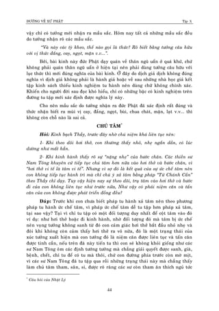 ÑÖÔØNG VEÀ XÖÙ PHAÄT Tập X
44
vaäy chæ coù töôûng môùi nhaän ra maàu saéc. Hoâm nay taát caû nhöõng maàu saéc ñeàu
do töôûng nhaän roõ caùc maàu saéc.
“Vaø naøy caùc tyø kheo, theá naøo goïi laø thöùc? Roõ bieát baèng töôûng caâu höõu
vôùi vò thöùc ñaéng, cay, ngoït, maën v.v...‛.
Bôûi, baøi kinh naøy ñöùc Phaät daïy quaùn veà thaân nguõ uaån ôû quaù khöù, chöù
khoâng phaûi quaùn thaân nguõ uaån ôû hieän taïi neân phaûi duøng töôûng caâu höõu vôùi
luïc thöùc thì môùi ñuùng nghóa cuûa baøi kinh. ÔÛ ñaây do dòch giaû dòch khoâng ñuùng
nghóa vì dòch giaû khoâng phaûi laø haønh giaû hoaëc veà sau nhöõng nhaø hoïc giaû keát
taäp kinh saùch thieáu kinh nghieäm tu haønh neân duøng chöõ khoâng chính xaùc.
Khieán cho ngöôøi ñôøi sau ñoïc khoù hieåu, chæ coù nhöõng baäc coù kinh nghieäm treân
ñöôøng tu taäp môùi xaùc ñònh ñöôïc nghóa lyù naøy.
Cho neân maàu saéc do töôûng nhaän ra ñöùc Phaät ñaõ xaùc ñònh raát ñuùng vaø
thöùc nhaän bieát ra muøi vò cay, ñaéng, ngoït, buøi, chua chaùt, maën, laït v.v... thì
khoâng coøn choã naøo laø sai caû.
CHUÙ TAÂM*
Hoûi: Kính baïch Thaày, tröôùc ñaây nhôø chuù nieäm khaù lieân tuïc neân:
1- Khi theo doõi hôi thôû, con thöôøng thaáy nhoû, nheï ngaén daàn, coù luùc
döôøng nhö maát haún.
2- Khi kinh haønh thaáy roõ söï ‚naëng nheï‛ cuûa böôùc chaân. Caùc thieàn sö
Nam Toâng khuyeân cöù tieáp tuïc chuù taâm hôn nöõa vaøo hôi thôû vaø böôùc chaân, vì
‚hôi thôû vi teá laø taâm vi teá‛. Nhöng vì sôï ñoù laø keát quaû cuûa söï öùc cheá taâm neân
con khoâng tieáp tuïc haønh trì maø chæ chuù yù xaû taâm baèng phaùp ‚Töù Chaùnh Caàn‛
theo Thaày chæ daïy. Tuy vaäy hieän nay söï theo doõi, truï taâm vaøo hôi thôû vaø böôùc
ñi cuûa con khoâng lieân tuïc nhö tröôùc nöõa, Nhö vaäy coù phaûi nieäm caên vaø taán
caên cuûa con khoâng ñöôïc phaùt trieån ñoàng ñeàu?
Ñaùp: Tröôùc khi con chöa bieát phaùp tu haønh xaû taâm neân theo phöông
phaùp tu haønh öùc cheá taâm, vì phaùp öùc cheá taâm deã tu taäp hôn phaùp xaû taâm,
taïi sao vaäy? Taïi vì chæ tu taäp coù moät ñoái töôïng duy nhaát ñeå coät taâm vaøo ñoù
ví duï: nhö hôi thôû hoaëc ñi kinh haønh, nhôø ñoái töôïng ñoù maø taâm bò öùc cheá
neân voïng töôûng khoâng sanh töø ñoù con caûm giaùc hôi thôû baét ñaàu nhoû nheï vaø
ñoâi khi khoâng coøn caûm thaáy hôi thôû ra voâ nöõa, ñoù laø moät traïng thaùi cuûa
xuùc töôûng xuaát hieän maø con töôûng ñoù laø nieäm caên ñöôïc lieân tuïc vaø taán caên
ñöôïc tinh caàn, neáu treân ñaø naøy tieán tu thì con seõ khoâng khoûi gioáng nhö caùc
sö Nam Toâng oâm caùc ñònh töôùng töôûng maø chaúng giaûi quyeát ñöôïc sanh, giaø,
beänh, cheát, chæ tu ñeå coù tu maø thoâi, chöù con ñöôøng phía tröôùc coøn môø mòt,
vì caùc sö Nam Toâng ñaõ tu taäp qua roài nhöõng traïng thaùi naøy maø chaúng thaáy
laøm chuû taâm tham, saân, si, ñöôïc roõ raøng caùc sö coøn tham aên thích nguû töùc
*
Caâu hoûi cuûa Nhaät Lyù
 