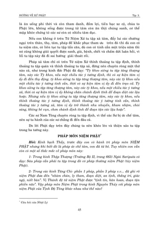 ÑÖÔØNG VEÀ XÖÙ PHAÄT Tập X
45
laø aên uoáng phi thôøi vaø coøn tham danh, ñaém lôïi, tieàn baïc xe coä, chuøa to
Phaät lôùn, khoâng soáng ñöôïc trong töø taâm coøn aên thòt chuùng sanh, cô theå
maäp khoûe chöùng toû caùc sö coøn coù nhieàu taâm duïc.
Neáu con khoâng ôû treân Töù Nieäm Xöù tu taäp xaû taâm, ñaåy lui caùc chöôùng
ngaïi treân thaân, thoï, taâm, phaùp ñeå khaéc phuïc tham öu treân ñoù thì duø con coù
tu nieäm caên, coù lieân tuïc tu taäp taán caên, duø con coù tinh caàn moät trieäu naêm thì
noù cuõng khoâng giaûi quyeát ñöôïc sanh, giaø, beänh, cheát vaø chaám döùt luaân hoài, vì
loái tu taäp naøy ñaõ ñi sai höôùng giaûi thoaùt roài.
Phaùp xaû taâm chæ coù treân Töù nieäm Xöù thænh thoaûng tu taäp ñònh, thænh
thoaûng tu taäp quaùn vaø thænh thoaûng tu taäp xaû, ñöøng neân chuyeân roøng moät thöù
naøo caû, nhö trong kinh ñöùc Phaät ñaõ daïy: ‚Tyø kheo sieâng tu taäp taêng thöôïng
taâm, naøy caùc Tyø kheo, neáu moät chieàu taùc yù töôùng ñònh, thì coù söï kieän taâm vò
aáy ñi ñeán thuï ñoäng. tyø kheo sieâng tu taäp taêng thöôïng taâm, naøy caùc tyø kheo neáu
moät chieàu taùc yù töôùng tinh caàn, thôøi coù söï kieän taâm vò aáy ñi ñeán traïo cöû. Tyø
kheo sieâng tu taäp taêng thöôïng taâm, naøy caùc tyø kheo, neáu moät chieàu taùc yù töôùng
xaû, thôøi coù söï kieän taâm vò aáy khoâng chaân chaùnh ñònh tónh ñeå ñoaïn dieät caùc laäu
hoaëc. Nhöng neáu tyø kheo sieâng tu taäp taêng thöôïng taâm, naøy caùc tyø kheo, neáu
thænh thoaûng taùc yù töôùng ñònh, thænh thoaûng taùc yù töôùng tinh caàn, thænh
thoaûng taùc yù töôùng xaû, taâm vò aáy trôû thaønh nhu nhuyeán, kham nhaäm, choùi
saùng, khoâng beû vuïn, chôn chaùnh ñònh tónh ñeå ñoaïn taän caùc laäu hoaëc‛.
Caùc sö Nam Toâng chuyeân roøng tu taäp ñònh, vì theá caùc Sö bò öùc cheá taâm,
neân söï tu haønh cuûa caùc sö chaúng ñi ñeán ñaâu caû.
Do lôøi Phaät daïy treân ñaây chuùng ta neân kheùo leùo vaø thieän xaûo tu taäp
trong ba töôùng naøy.
PHAÙP MOÂN NIEÄM PHAÄT*
Hoûi: Kính baïch Thaày, tröôùc ñaây con coù haønh trì phaùp moân NIEÄM
PHAÄT nhöng khi bieát ñoù laø phaùp öùc cheá taâm, con ñaõ töø boû. Tuy nhieân con vaãn
coøn coù moät soá thaéc maéc veà phaùp moân naøy:
1- Trong kinh Thaäp Thöôïng (Tröôøng Boä II, trang 663) Ngaøi Sariputa coù
daïy: Saùu phaùp caàn phaûi tu taäp trong ñoù coù phaùp thöôøng nieäm Phaät (tuøy nieäm
Phaät).
2- Trong caùc kinh Taêng Chi- phaàn 1 phaùp, phaàn 3 phaùp v.v... ñaõ ghi roõ
nieäm Phaät ñöa ñeán ‚nhaøm chaùn, ly tham, ñoaïn dieät, an tònh, thaéng trí, giaùc
ngoä, nieát baøn‛. Vò Thaùnh ñeä töû nieäm Phaät ñöôïc ‚tònh tín, haân hoan, ñoaïn taän
phieàn naõo‛. Vaäy phaùp moân Nieäm Phaät trong kinh Nguyeân Thuûy vôùi phaùp moân
nieäm Phaät cuûa Tònh Ñoä Toâng khaùc nhau nhö theá naøo?
*
Caâu hoûi cuûa Nhaät Lyù
 