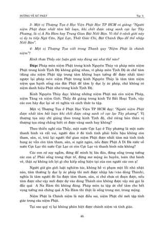 ÑÖÔØNG VEÀ XÖÙ PHAÄT Tập X
46
3- Moät vò Thöôïng Toïa ôû Hoïc Vieän Phaät Hoïc TP HCM coù giaûng: ‚Ngöôøi
nieäm Phaät ñöôïc nhaát taâm baát loaïn, khi cheát ñöôïc vaõng sanh cöïc laïc Taây
Phöông, laø vò A Na Haøm hay Trung Gian Baùt Nieát Baøn. Vì theá ôû caûnh giôùi naøy
vò aáy tu tieáp Nguõ Caên, Nguõ Löïc, Thaát Giaùc Chi, Baùt Chaùnh Ñaïo ñeå theå nhaäp
Nieát Baøn‛.
4- Moät vò Thöôïng Toïa vieát trong Thanh quy ‚Nieäm Phaät laø chaùnh
nieäm‛?
Kính thöa Thaày caùc luaän giaûi naøy ñuùng sai nhö theá naøo?
Ñaùp: Phaùp moân nieäm Phaät trong kinh Nguyeân Thuûy vaø phaùp moân nieäm
Phaät trong kinh Tònh Ñoä khoâng gioáng nhau, vì phaùp moân Tònh Ñoä öùc cheá taâm
(duøng caâu nieäm Phaät taäp trung taâm khoâng loaïn töôûng ñeå ñöôïc nhaát taâm)
ngöôïc laïi phaùp moân nieäm Phaät trong kinh Nguyeân Thuûy laø taâm taâm nieäm
nieäm qua haïnh soáng cuûa ñöùc Phaät ñeå taâm ly duïc ly aùc phaùp, chöù khoâng coù
nieäm danh hieäu Phaät nhö trong kinh Tònh Ñoä.
Kinh Nguyeân Thuûy daïy: khoâng nhöõng nieäm Phaät maø coøn nieäm Phaùp,
nieäm Taêng vaø nieäm Giôùi. Thaày ñaõ giaûng trong kinh Töù Baát Hoaïi Tònh, vaäy
caùc con haõy ñoïc laïi seõ roõ nghóa vaø caùch thöùc tu taäp.
Moät vò Thöôïng Toïa ôû Phaät Hoïc Vieän TP HCM daïy: ‚Ngöôøi nieäm Phaät
ñöôïc nhaát taâm baát loaïn khi cheát ñöôïc vaõng sanh veà cöïc laïc Taây phöông‛. Vò
thöôïng toïa naøy chæ giaûng theo trong kinh Tònh ñoä, chöù rieâng baûn thaân vò
thöôïng toïa cuõng chaúng bieát coù ñöôïc vaõng sanh hay khoâng?
Theo thieån nghó cuûa Thaày, moät nöôùc Cöïc Laïc ôû Taây phöông laø moät nöôùc
thanh bình vaø raát vui, ngöôøi daân ôû ñoù tính tình phaûi hieàn haäu khoâng coøn
tham, saân, si, traùi laïi ngöôøi theá gian nieäm Phaät ñöôïc nhaát taâm maø tính tình
hung aùc vaãn coøn taâm tham, saân, si nguùt ngaøn, neáu ñöôïc Phaät A Di Ñaø röôùc veà
nöôùc Cöïc Laïc thì nöôùc Cöïc Laïc coù coøn Cöïc Laïc vaø thanh bình nöõa khoâng?
Caùc con cöù suy ngaãm, ñöøng ñeå mình bò löøa ñaûo, ñöøng soáng trong töôûng
caùc con aï! Phaûi soáng trong thöïc teá, ñöøng mô moäng aûo huyeàn, toaøn thöù baùnh
veõ, thaät söï khoâng ích lôïi gì cho kieáp soáng hieän taïi cuûa con ngöôøi caùc con aï!
Ngöôøi giöõ gìn giôùi luaät nghieâm tuùc, khoâng heà vi phaïm moät loãi nhoû nhaët
naøo, taâm thöôøng ly duïc ly aùc phaùp thì môùi ñöôïc nhaäp löu (vaøo doøng Thaùnh),
nghóa laø taâm ngöôøi ñoù lìa ñöôïc taâm tham, saân, si chöù chöa coù ñoaïn ñöôïc, neáu
taâm ñöôïc nhö vaäy môùi ñöôïc döï vaøo doøng Thaùnh coøn khoâng ñöôïc vaäy maø goïi laø
ñaéc quaû A Na Haøm thì khoâng ñuùng. Phaùp moân tu taäp öùc cheá taâm cho heát
voïng töôûng maø chöùng quaû A Na Haøm thì thaät laø soáng trong mô, trong moäng.
Nieäm Phaät laø Chaùnh nieäm laø moät ñieàu sai, nieäm Phaät chæ môùi taäp tænh
giaùc trong caâu nieäm Phaät.
Taïi sao quyù vò laïi khoâng phaân bieät ñöôïc chaùnh nieäm vaø tænh giaùc.
 