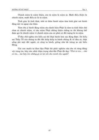 ÑÖÔØNG VEÀ XÖÙ PHAÄT Tập X
47
Chaùnh nieäm laø nieäm thieän, coøn taø nieäm laø nieäm aùc. Möôøi ñieàu thieän laø
chaùnh nieäm, möôøi ñieàu aùc laø taø nieäm.
Tænh giaùc laø tænh thöùc, nhôø coù thaân haønh nieäm taâm tænh giaùc nôi haønh
ñoäng noäi vaø ngoaïi cuûa thaân.
Taâm chuù yù haønh ñoäng nieäm caâu danh hieäu Phaät laø taâm tu tænh thöùc chöù
chöa coù chaùnh nieäm, vì caâu nieäm Phaät chaúng thieän chaúng aùc thì khoâng theå
ñöôïc goïi laø chaùnh nieäm vì chaùnh nieäm cuûa noù phaûi coù ñoái töôïng laø taø nieäm.
ÔÛ ñaây chöõ nghóa coøn hieåu sai thì thöïc haønh laøm sao ñuùng ñöôïc. Do hieåu
sai Thaày Toå cuûa chuùng ta ñôøi ñôøi kieáp kieáp tu haønh chaúng ñi veà ñaâu caû, thaät
uoång phí moät ñôøi ngöôøi, coù coâng tu haønh, gioáng nhö daõ traøng xe caùt bieån
Ñoâng.
Caùc con muoán tu theo ñaïo Phaät thì phaûi nghieân cöùu cho roõ raøng ñöøng
voäi vaøng tin, haõy caân nhaéc thaän troïng nhö ñöùc Phaät ñaõ daïy: ‚Chôù coù tin.... chôù
coù tin... maø haõy tin nhöõng gì coù lôïi ích cho mình cho ngöôøi‛.
 