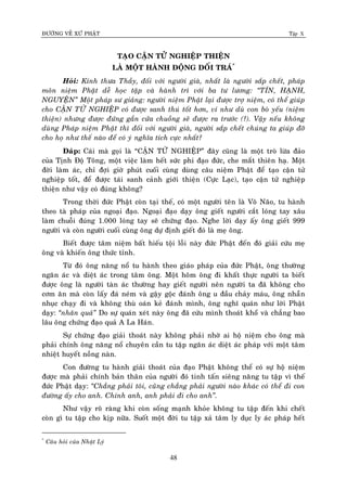 ÑÖÔØNG VEÀ XÖÙ PHAÄT Tập X
48
TAÏO CAÄN TÖÛ NGHIEÄP THIEÄN
LAØ MOÄT HAØNH ÑOÄNG DOÁI TRAÙ*
Hoûi: Kính thöa Thaày, ñoái vôùi ngöôøi giaø, nhaát laø ngöôøi saép cheát, phaùp
moân nieäm Phaät deã hoïc taäp vaø haønh trì vôùi ba tö löông: ‚TÍN, HAÏNH,
NGUYEÄN‛ Moät phaùp sö giaûng: ngöôøi nieäm Phaät laïi ñöôïc trôï nieäm, coù theå giuùp
cho CAÄN TÖÛ NGHIEÄP coù ñöôïc sanh thuù toát hôn, ví nhö duø con boø yeáu (nieäm
thieän) nhöng ñöôïc ñöùng gaàn cöûa chuoàng seõ ñöôïc ra tröôùc (?). Vaäy neáu khoâng
duøng Phaùp nieäm Phaät thì ñoái vôùi ngöôøi giaø, ngöôøi saép cheát chuùng ta giuùp ñôõ
cho hoï nhö theá naøo ñeå coù yù nghóa tích cöïc nhaát?
Ñaùp: Caùi maø goïi laø “CAÄN TÖÛ NGHIEÄP” ñaây cuõng laø moät troø löøa ñaûo
cuûa Tònh Ñoä Toâng, moät vieäc laøm heát söùc phi ñaïo ñöùc, che maét thieân haï. Moät
ñôøi laøm aùc, chæ ñôïi giôø phuùt cuoái cuøng duøng caâu nieäm Phaät ñeå taïo caän töû
nghieäp toát, ñeå ñöôïc taùi sanh caûnh giôùi thieän (Cöïc Laïc), taïo caän töû nghieäp
thieän nhö vaäy coù ñuùng khoâng?
Trong thôøi ñöùc Phaät coøn taïi theá, coù moät ngöôøi teân laø Voâ Naõo, tu haønh
theo taø phaùp cuûa ngoaïi ñaïo. Ngoaïi ñaïo daïy oâng gieát ngöôøi caét loùng tay xaâu
laøm chuoãi ñuùng 1.000 loùng tay seõ chöùng ñaïo. Nghe lôøi daïy aáy oâng gieát 999
ngöôøi vaø coøn ngöôøi cuoái cuøng oâng döï ñònh gieát ñoù laø meï oâng.
Bieát ñöôïc taâm nieäm baát hieáu toäi loãi naøy ñöùc Phaät ñeán ñoù giaûi cöùu meï
oâng vaø khieán oâng thöùc tænh.
Töø ñoù oâng naêng noå tu haønh theo giaùo phaùp cuûa ñöùc Phaät, oâng thöôøng
ngaên aùc vaø dieät aùc trong taâm oâng. Moät hoâm oâng ñi khaát thöïc ngöôøi ta bieát
ñöôïc oâng laø ngöôøi taøn aùc thöôøng hay gieát ngöôøi neân ngöôøi ta ñaõ khoâng cho
côm aên maø coøn laáy ñaù neùm vaø gaäy goäc ñaùnh oâng u ñaàu chaûy maùu, oâng nhaãn
nhuïc chaïy ñi vaø khoâng thuø oaùn keû ñaùnh mình, oâng nghó quaùn nhö lôøi Phaät
daïy: ‚nhaân quaû‛ Do söï quaùn xeùt naøy oâng ñaõ cöùu mình thoaùt khoå vaø chaúng bao
laâu oâng chöùng ñaïo quaû A La Haùn.
Söï chöùng ñaïo giaûi thoaùt naøy khoâng phaûi nhôø ai hoä nieäm cho oâng maø
phaûi chính oâng naêng noå chuyeân caàn tu taäp ngaên aùc dieät aùc phaùp vôùi moät taâm
nhieät huyeát noàng naøn.
Con ñöôøng tu haønh giaûi thoaùt cuûa ñaïo Phaät khoâng theå coù söï hoä nieäm
ñöôïc maø phaûi chính baûn thaân cuûa ngöôøi ñoù tinh taán sieâng naêng tu taäp vì theá
ñöùc Phaät daïy: ‚Chaúng phaûi toâi, cuõng chaúng phaûi ngöôøi naøo khaùc coù theå ñi con
ñöôøng aáy cho anh. Chính anh, anh phaûi ñi cho anh‛.
Nhö vaäy roõ raøng khi coøn soáng maïnh khoûe khoâng tu taäp ñeán khi cheát
coøn gì tu taäp cho kòp nöõa. Suoát moät ñôøi tu taäp xaû taâm ly duïc ly aùc phaùp heát
*
Caâu hoûi cuûa Nhaät Lyù
 