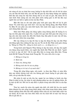 ÑÖÔØNG VEÀ XÖÙ PHAÄT Tập X
49
söùc naêng noå coøn sôï chöa laøm xong, huoáng laø saép cheát ñeán nôi roài thì hoä nieäm
coøn söùc ñaâu ñuû bình tónh, coøn söùc ñaâu ñuû gan daï chòu ñöïng nhöõng côn nghieäp
khoå ñau taän cuøng luùc saép laâm chung nhö ai xeù ruoät xeù gan. Hoä nieäm chæ laø
moät hình thöùc suoâng maø caùc nhaø phaùt trieån töôûng giaûi ra ñeå löøa ñaûo moïi
ngöôøi laøm sai leäch yù nghóa töï löïc cuûa ñaïo Phaät.
Moät ñôøi laøm aùc chæ moät phuùt giaây tænh giaùc quay ñaàu trôû laïi laø giaûi
thoaùt ‚Tu nhaát kieáp ngoä nhaát thôøi‛. Lôøi naøy daïy khoâng ñuùng, ñöùc Phaät Thích
Ca Maâu Ni coøn phaûi saùu naêm khoå haïnh, boán möôi chín ngaøy tu taäp heát söùc
môùi chöùng ñöôïc ñaïo quaû.
Hieåu bieát Phaät phaùp cho ñuùng nghóa cuõng khoâng phaûi deã huoáng laø tu
taäp coøn khoù gaáp traêm ngaøn laàn, vì phaûi traûi qua moät thôøi gian daøi soáng vaø tu
taäp uoán naén taâm mình cho ñeán khi thuaàn thuïc ñaâu phaûi laø moät vieäc deã laøm,
moät sôùm moät chieàu laøm xong ñöôïc.
Bôûi vaäy chuùng ta tu taäp thì haõy tu taäp cho ñuùng lôøi daïy cuûa ñöùc Phaät
chöù ñöøng nghe theo nhöõng lôøi daïy cuûa caùc Toå, do ñoù ñöùc Phaät caûnh giaùc chuùng
ta: ‚Ñöøng tin Thaày Toå... ñöøng tin kinh saùch v.v... vaø ñöøng tin v.v..‛.
Trong kinh saùch Nguyeân Thuûy khoâng coù daïy hoä nieäm, chæ daïy cho ngöôøi
coøn ñang soáng maïnh khoûe, coøn ngöôøi ñau beänh ñöùc Phaät ñaõ xaùc ñònh: ‚ngöôøi
coù beänh tu taäp raát khoù‛. Ñoù laø moät ñieàu khoù tu trong naêm ñieàu khoù. Trong
kinh Boà Ñeà Vöông Töû thuoäc kinh Trung Boä: ‚Coù naêm ñieàu khoù tu taäp:
1- Khoâng coù loøng tin
2- Beänh taät.
3- Gian traù, khoâng thaät
4- Khoâng tinh taán boû caùc aùc phaùp.
5- Khoâng coù trí tueä veà söï sanh dieät.‛
Trong ñôøi soáng haèng ngaøy, neáu muoán tu theo ñaïo Phaät, coù naêm ñieàu
khoù naøy khieán khoâng tinh caàn coøn khoâng giaûi thoaùt huoáng laø giôø phuùt saép
cheát, coøn gì nöõa ñaâu hoä nieäm.
Hoä nieäm laø moät söï caàu tha löïc, ngöôïc laïi con ñöôøng tu haønh cuûa ñaïo
Phaät laø phaûi töï löïc, hoä nieäm laø moät phöông phaùp taïo caän töû nghieäp thieän, ñoù
laø moät söï doái traù. Doái traù laø moät ñieàu vi phaïm trong naêm ñieàu khoù tu cuûa ñaïo
Phaät.
Toùm laïi, muoán hoä nieäm cho ngöôøi saép cheát, toát nhaát khi hoï coøn maïnh
khoûe khuyeân hoï neân soáng trong thieän phaùp, nhôø soáng trong thieän phaùp, huaân
thaønh nghieäp thieän ñeán khi cheát nghieäp thieän tieáp tuïc taùi sanh ñöôïc sanh vaøo
coõi thieän, ñoù laø moät vieäc laøm chaéc chaén coøn hoä nieäm baát cöù moät vieäc laøm gì
ñeàu laø giaû doái caû.
 
