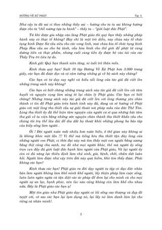 ÑÖÔØNG VEÀ XÖÙ PHAÄT Tập X
5
Nhö vaäy ta ñaõ sai vì theo nhöõng thaày sai – höôùng cho ta tu sai khoâng höôùng
ñöôïc cho ta ‚choã nöông töïa tu haønh‛ – thaày tu – ‚giôùi luaät ñöùc Phaät‛.
Töø khi ñöôïc gia nhaäp vaøo laøng Phaät giaùo thì quyù baïn thaáy nhöõng phaùp
haønh naøy coù thöïc teá khoâng? Hay chæ laø moät troø dieãn, nay chuøa naøy toå chöùc
tuïng kinh Döôïc Sö caàu sieâu cho caùc vong linh, mai chuøa kia toå chöùc tuïng kinh
Phaùp Hoa caàu an cho baù taùnh, caàu hoøa bình cho theá giôùi ñeå phaät töû cuùng
döôøng tieàn vaø thöïc phaåm, nhöng cuoái cuøng tieàn aáy ñöôïc boû vaøo tuùi cuûa caùc
Thaày Truï trì tieâu töï do.
Kính göûi: Quyù baïn thanh nieân taêng, ni tuoåi treû thaân meán.
Kính thöa quyù baïn! Suoát 10 taäp Ñöôøng Veà Xöù Phaät hôn 3.000 trang
giaáy, caùc baïn ñaõ ñöôïc ñoïc vaø coù caûm töôûng nhöõng gì veà boä saùch naøy chaêng?
Caùc baïn coù tö duy suy nghó vaø hieåu noãi loøng cuûa taùc giaû ñaõ vieát leân
nhöõng trang saùch naøy khoâng?
Caùc baïn coù bieát chaêng nhöõng trang saùch naøy taùc giaû ñaõ vieát leân vôùi taâm
huyeát vaø nguyeän voïng laøm saùng toû laïi chaân lyù Phaät giaùo. Caùc baïn coù bieát
chaêng? Nhöõng trang saùch naøy taùc giaû ñaõ vieát leân vôùi loøng thöông yeâu chaân
thaønh vì tín ñoà Phaät giaùo treân haønh tinh naøy ñaõ, ñang vaø seõ höôùng veà Phaät
giaùo vôùi moät loøng tha thieát caàu söï giaûi thoaùt nôi phaùp maàu cuûa ñöùc Theá Toân.
Loøng tha thieát aáy ñaõ theå hieän taâm nguyeän cuûa ngöôøi cö só qua nhöõng böùc taâm
thö göûi veà tu vieän baèng nhöõng öôùc nguyeän chaân thaønh tha thieát khaån caàu cho
chuùng toâi truï theá laâu daøi ñeå dìu daét hoï thoaùt khoûi nhöõng phong ba baõo taùp
cuûa kieáp soáng laøm ngöôøi .
OÂi ! Ñôøi ngöôøi nöôùc maét nhieàu hôn nöôùc bieån, ôû theá gian naøy khoâng ai
laø khoâng khoùc moät laàn !!! Vì theá maø tieáng keâu tha thieát taän ñaùy loøng cuûa
nhöõng ngöôøi con Phaät, vì thôøi ñaïi naøy maø tìm thaáy moät con ngöôøi baèng xöông
baèng thòt cuõng cha sanh, meï ñeû nhö moïi ngöôøi khaùc, theá maø ngöôøi aáy soáng
troïn veïn ñaày ñuû giôùi luaät ñöùc haïnh laøm ngöôøi cuûa Phaät giaùo, Vaû laïi ngöôøi aáy
coøn coù ñuû naêng löïc thieàn ñònh laøm chuû sinh, giaø, beänh, cheát, chaám döùt luaân
hoài. Ngöôøi laøm ñöôïc nhö vaäy treân ñôøi naøy quaù hieám, khoù tìm thaáy ñöôïc. Phaûi
khoâng caùc baïn?
Kính thöa caùc baïn! Phaät giaùo ra ñôøi daïy ngöôøi tu taäp coù ñaïo ñöùc nhaân
baûn laøm ngöôøi khoâng laøm khoå mình khoå ngöôøi, laáy thieän phaùp laøm cuoäc soáng,
luoân luoân ngaên ngöøa vaø taän dieät caùc aùc phaùp ñeå ñem laïi cho mình vaø cho moïi
ngöôøi söï an laïc, haïnh phuùc, neân luùc naøo cuõng khoâng coøn laøm khoå cho nhau
nöõa. Ñaáy laø Phaät giaùo caùc baïn aï!
Moät toân giaùo nhö Phaät giaùo daïy ngöôøi coù loái soáng cao thöôïng vaø ñeïp ñeõ
tuyeät vôøi, côù sao caùc baïn laïi laïm duïng noù, laïi laáy noù laøm danh laøm lôïi cho
rieâng caù nhaân mình!.
 