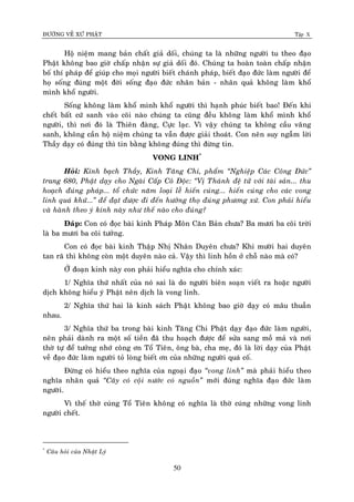 ÑÖÔØNG VEÀ XÖÙ PHAÄT Tập X
50
Hoä nieäm mang baûn chaát giaû doái, chuùng ta laø nhöõng ngöôøi tu theo ñaïo
Phaät khoâng bao giôø chaáp nhaän söï giaû doái ñoù. Chuùng ta hoaøn toaøn chaáp nhaän
boá thí phaùp ñeå giuùp cho moïi ngöôøi bieát chaùnh phaùp, bieát ñaïo ñöùc laøm ngöôøi ñeå
hoï soáng ñuùng moät ñôøi soáng ñaïo ñöùc nhaân baûn - nhaân quaû khoâng laøm khoå
mình khoå ngöôøi.
Soáng khoâng laøm khoå mình khoå ngöôøi thì haïnh phuùc bieát bao! Ñeán khi
cheát baát cöù sanh vaøo coõi naøo chuùng ta cuõng ñeàu khoâng laøm khoå mình khoå
ngöôøi, thì nôi ñoù laø Thieân ñaøng, Cöïc laïc. Vì vaäy chuùng ta khoâng caàu vaõng
sanh, khoâng caàn hoä nieäm chuùng ta vaãn ñöôïc giaûi thoaùt. Con neân suy ngaãm lôøi
Thaày daïy coù ñuùng thì tin baèng khoâng ñuùng thì ñöøng tin.
VONG LINH*
Hoûi: Kính baïch Thaày, Kinh Taêng Chi, phaåm ‚Nghieäp Caùc Coâng Ñöùc‛
trang 680, Phaät daïy cho Ngaøi Caáp Coâ Ñoäc: ‚Vò Thaùnh ñeä töû vôùi taøi saûn... thu
hoaïch ñuùng phaùp... toå chöùc naêm loaïi leã hieán cuùng... hieán cuùng cho caùc vong
linh quaù khöù...‛ ñeå ñaït ñöôïc ñi ñeán höôûng thoï ñuùng phöông xöù. Con phaûi hieåu
vaø haønh theo yù kinh naøy nhö theá naøo cho ñuùng?
Ñaùp: Con coù ñoïc baøi kinh Phaùp Moân Caên Baûn chöa? Ba möôi ba coõi trôøi
laø ba möôi ba coõi töôûng.
Con coù ñoïc baøi kinh Thaäp Nhò Nhaân Duyeân chöa? Khi möôøi hai duyeân
tan raõ thì khoâng coøn moät duyeân naøo caû. Vaäy thì linh hoàn ôû choã naøo maø coù?
ÔÛ ñoaïn kinh naøy con phaûi hieåu nghóa cho chính xaùc:
1/ Nghóa thöù nhaát cuûa noù sai laø do ngöôøi bieân soaïn vieát ra hoaëc ngöôøi
dòch khoâng hieåu yù Phaät neân dòch laø vong linh.
2/ Nghóa thöù hai laø kinh saùch Phaät khoâng bao giôø daïy coù maâu thuaãn
nhau.
3/ Nghóa thöù ba trong baøi kinh Taêng Chi Phaät daïy ñaïo ñöùc laøm ngöôøi,
neân phaûi daønh ra moät soá tieàn ñaõ thu hoaïch ñöôïc ñeå söûa sang moà maû vaø nôi
thôø töï ñeå töôûng nhôù coâng ôn Toå Tieân, oâng baø, cha meï, ñoù laø lôøi daïy cuûa Phaät
veà ñaïo ñöùc laøm ngöôøi toû loøng bieát ôn cuûa nhöõng ngöôøi quaù coá.
Ñöøng coù hieåu theo nghóa cuûa ngoaïi ñaïo ‚vong linh‛ maø phaûi hieåu theo
nghóa nhaân quaû ‚Caây coù coäi nöôùc coù nguoàn‛ môùi ñuùng nghóa ñaïo ñöùc laøm
ngöôøi.
Vì theá thôø cuùng Toå Tieân khoâng coù nghóa laø thôø cuùng nhöõng vong linh
ngöôøi cheát.
*
Caâu hoûi cuûa Nhaät Lyù
 