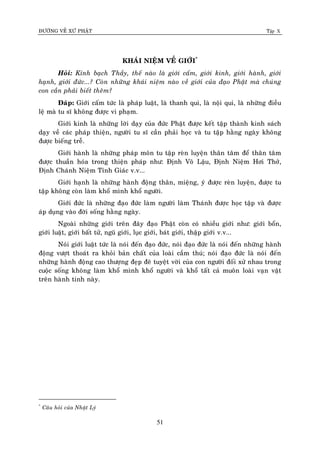 ÑÖÔØNG VEÀ XÖÙ PHAÄT Tập X
51
KHAÙI NIEÄM VEÀ GIÔÙI*
Hoûi: Kính baïch Thaày, theá naøo laø giôùi caám, giôùi kinh, giôùi haønh, giôùi
haïnh, giôùi ñöùc...? Coøn nhöõng khaùi nieäm naøo veà giôùi cuûa ñaïo Phaät maø chuùng
con caàn phaûi bieát theâm?
Ñaùp: Giôùi caám töùc laø phaùp luaät, laø thanh qui, laø noäi qui, laø nhöõng ñieàu
leä maø tu só khoâng ñöôïc vi phaïm.
Giôùi kinh laø nhöõng lôøi daïy cuûa ñöùc Phaät ñöôïc keát taäp thaønh kinh saùch
daïy veà caùc phaùp thieän, ngöôøi tu só caàn phaûi hoïc vaø tu taäp haèng ngaøy khoâng
ñöôïc bieáng treã.
Giôùi haønh laø nhöõng phaùp moân tu taäp reøn luyeän thaân taâm ñeå thaân taâm
ñöôïc thuaàn hoùa trong thieän phaùp nhö: Ñònh Voâ Laäu, Ñònh Nieäm Hôi Thôû,
Ñònh Chaùnh Nieäm Tænh Giaùc v.v...
Giôùi haïnh laø nhöõng haønh ñoäng thaân, mieäng, yù ñöôïc reøn luyeän, ñöôïc tu
taäp khoâng coøn laøm khoå mình khoå ngöôøi.
Giôùi ñöùc laø nhöõng ñaïo ñöùc laøm ngöôøi laøm Thaùnh ñöôïc hoïc taäp vaø ñöôïc
aùp duïng vaøo ñôøi soáng haèng ngaøy.
Ngoaøi nhöõng giôùi treân ñaây ñaïo Phaät coøn coù nhieàu giôùi nhö: giôùi boån,
giôùi luaät, giôùi baát töû, nguõ giôùi, luïc giôùi, baùt giôùi, thaäp giôùi v.v...
Noùi giôùi luaät töùc laø noùi ñeán ñaïo ñöùc, noùi ñaïo ñöùc laø noùi ñeán nhöõng haønh
ñoäng vöôït thoaùt ra khoûi baûn chaát cuûa loaøi caàm thuù; noùi ñaïo ñöùc laø noùi ñeán
nhöõng haønh ñoäng cao thöôïng ñeïp ñeõ tuyeät vôøi cuûa con ngöôøi ñoái xöû nhau trong
cuoäc soáng khoâng laøm khoå mình khoå ngöôøi vaø khoå taát caû muoân loaøi vaïn vaät
treân haønh tinh naøy.
*
Caâu hoûi cuûa Nhaät Lyù
 