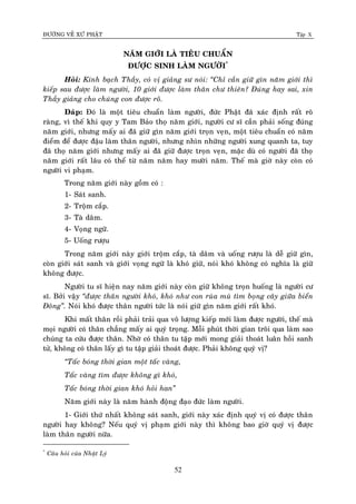 ÑÖÔØNG VEÀ XÖÙ PHAÄT Tập X
52
NAÊM GIÔÙI LAØ TIEÂU CHUAÅN
ÑÖÔÏC SINH LAØM NGÖÔØI*
Hoûi: Kính baïch Thaày, coù vò giaûng sö noùi: ‚Chæ caàn giöõ gìn naêm giôùi thì
kieáp sau ñöôïc laøm ngöôøi, 10 giôùi ñöôïc laøm thaân chö thieân? Ñuùng hay sai, xin
Thaày giaûng cho chuùng con ñöôïc roõ.
Ñaùp: Ñoù laø moät tieâu chuaån laøm ngöôøi, ñöùc Phaät ñaõ xaùc ñònh raát roõ
raøng, vì theá khi quy y Tam Baûo thoï naêm giôùi, ngöôøi cö só caàn phaûi soáng ñuùng
naêm giôùi, nhöng maáy ai ñaõ giöõ gìn naêm giôùi troïn veïn, moät tieâu chuaån coù naêm
ñieåm ñeå ñöôïc ñaäu laøm thaân ngöôøi, nhöng nhìn nhöõng ngöôøi xung quanh ta, tuy
ñaõ thoï naêm giôùi nhöng maáy ai ñaõ giöõ ñöôïc troïn veïn, maëc duø coù ngöôøi ñaõ thoï
naêm giôùi raát laâu coù theå töø naêm naêm hay möôøi naêm. Theá maø giôø naøy coøn coù
ngöôøi vi phaïm.
Trong naêm giôùi naøy goàm coù :
1- Saùt sanh.
2- Troäm caép.
3- Taø daâm.
4- Voïng ngöõ.
5- Uoáng röôïu
Trong naêm giôùi naøy giôùi troäm caép, taø daâm vaø uoáng röôïu laø deã giöõ gìn,
coøn giôùi saùt sanh vaø giôùi voïng ngöõ laø khoù giöõ, noùi khoù khoâng coù nghóa laø giöõ
khoâng ñöôïc.
Ngöôøi tu só hieän nay naêm giôùi naøy coøn giöõ khoâng troïn huoáng laø ngöôøi cö
só. Bôûi vaäy ‚ñöôïc thaân ngöôøi khoù, khoù nhö con ruøa muø tìm boïng caây giöõa bieån
Ñoâng‛. Noùi khoù ñöôïc thaân ngöôøi töùc laø noùi giöõ gìn naêm giôùi raát khoù.
Khi maát thaân roài phaûi traûi qua voâ löôïng kieáp môùi laøm ñöôïc ngöôøi, theá maø
moïi ngöôøi coù thaân chaúng maáy ai quyù troïng. Moãi phuùt thôøi gian troâi qua laøm sao
chuùng ta cöùu ñöôïc thaân. Nhôø coù thaân tu taäp môùi mong giaûi thoaùt luaân hoài sanh
töû, khoâng coù thaân laáy gì tu taäp giaûi thoaùt ñöôïc. Phaûi khoâng quyù vò?
‚Taác boùng thôøi gian moät taác vaøng,
Taác vaøng tìm ñöôïc khoâng gì khoù,
Taác boùng thôøi gian khoù hoûi han‛
Naêm giôùi naøy laø naêm haønh ñoäng ñaïo ñöùc laøm ngöôøi.
1- Giôùi thöù nhaát khoâng saùt sanh, giôùi naøy xaùc ñònh quyù vò coù ñöôïc thaân
ngöôøi hay khoâng? Neáu quyù vò phaïm giôùi naøy thì khoâng bao giôø quyù vò ñöôïc
laøm thaân ngöôøi nöõa.
*
Caâu hoûi cuûa Nhaät Lyù
 