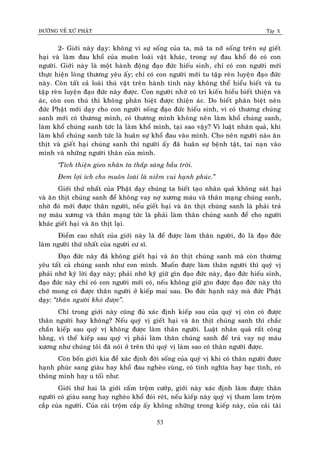 ÑÖÔØNG VEÀ XÖÙ PHAÄT Tập X
53
2- Giôùi naøy daïy: khoâng vì söï soáng cuûa ta, maø ta nôõ soáng treân söï gieát
haïi vaø laøm ñau khoå cuûa muoân loaøi vaät khaùc, trong söï ñau khoå ñoù coù con
ngöôøi. Giôùi naøy laø moät haønh ñoäng ñaïo ñöùc hieáu sinh, chæ coù con ngöôøi môùi
thöïc hieän loøng thöông yeâu aáy; chæ coù con ngöôøi môùi tu taäp reøn luyeän ñaïo ñöùc
naøy. Coøn taát caû loaøi thuù vaät treân haønh tinh naøy khoâng theå hieåu bieát vaø tu
taäp reøn luyeän ñaïo ñöùc naøy ñöôïc. Con ngöôøi nhôø coù tri kieán hieåu bieát thieän vaø
aùc, coøn con thuù thì khoâng phaân bieät ñöôïc thieän aùc. Do bieát phaân bieät neân
ñöùc Phaät môùi daïy cho con ngöôøi soáng ñaïo ñöùc hieáu sinh, vì coù thöông chuùng
sanh môùi coù thöông mình, coù thöông mình khoâng neân laøm khoå chuùng sanh,
laøm khoå chuùng sanh töùc laø laøm khoå mình, taïi sao vaäy? Vì luaät nhaân quaû, khi
laøm khoå chuùng sanh töùc laø huaân söï khoå ñau vaøo mình. Cho neân ngöôøi naøo aên
thòt vaø gieát haïi chuùng sanh thì ngöôøi aáy ñaõ huaân söï beänh taät, tai naïn vaøo
mình vaø nhöõng ngöôøi thaân cuûa mình.
‘Tích thieän gieo nhaân ta thaép saùng baàu trôøi.
Ñem lôïi ích cho muoân loaøi laø nieàm vui haïnh phuùc.‛
Giôùi thöù nhaát cuûa Phaät daïy chuùng ta bieát taïo nhaân quaû khoâng saùt haïi
vaø aên thòt chuùng sanh ñeå khoâng vay nôï xöông maùu vaø thaân maïng chuùng sanh,
nhôø ñoù môùi ñöôïc thaân ngöôøi, neáu gieát haïi vaø aên thòt chuùng sanh laø phaûi traû
nôï maùu xöông vaø thaân maïng töùc laø phaûi laøm thaân chuùng sanh ñeå cho ngöôøi
khaùc gieát haïi vaø aên thòt laïi.
Ñieåm cao nhaát cuûa giôùi naøy laø ñeå ñöôïc laøm thaân ngöôøi, ñoù laø ñaïo ñöùc
laøm ngöôøi thöù nhaát cuûa ngöôøi cö só.
Ñaïo ñöùc naøy ñaõ khoâng gieát haïi vaø aên thòt chuùng sanh maø coøn thöông
yeâu taát caû chuùng sanh nhö con mình. Muoán ñöôïc laøm thaân ngöôøi thì quyù vò
phaûi nhôù kyõ lôøi daïy naøy; phaûi nhôù kyõ giöõ gìn ñaïo ñöùc naøy, ñaïo ñöùc hieáu sinh,
ñaïo ñöùc naøy chæ coù con ngöôøi môùi coù, neáu khoâng giöõ gìn ñöôïc ñaïo ñöùc naøy thì
chôù mong coù ñöôïc thaân ngöôøi ôû kieáp mai sau. Do ñöùc haïnh naøy maø ñöùc Phaät
daïy: ‚thaân ngöôøi khoù ñöôïc‛.
Chæ trong giôùi naøy cuõng ñuû xaùc ñònh kieáp sau cuûa quyù vò coøn coù ñöôïc
thaân ngöôøi hay khoâng? Neáu quyù vò gieát haïi vaø aên thòt chuùng sanh thì chaéc
chaén kieáp sau quyù vò khoâng ñöôïc laøm thaân ngöôøi. Luaät nhaân quaû raát coâng
baèng, vì theá kieáp sau quyù vò phaûi laøm thaân chuùng sanh ñeå traû vay nôï maùu
xöông nhö chuùng toâi ñaõ noùi ôû treân thì quyù vò laøm sao coù thaân ngöôøi ñöôïc.
Coøn boán giôùi kia ñeå xaùc ñònh ñôøi soáng cuûa quyù vò khi coù thaân ngöôøi ñöôïc
haïnh phuùc sang giaøu hay khoå ñau ngheøo cuøng, coù tình nghóa hay baïc tình, coù
thoâng minh hay u toái nhö:
Giôùi thöù hai laø giôùi caám troäm cöôùp, giôùi naøy xaùc ñònh laøm ñöôïc thaân
ngöôøi coù giaøu sang hay ngheøo khoå ñoùi reùt, neáu kieáp naøy quyù vò tham lam troäm
caép cuûa ngöôøi. Cuûa caûi troäm caép aáy khoâng nhöõng trong kieáp naøy, cuûa caûi taøi
 