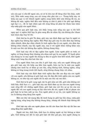 ÑÖÔØNG VEÀ XÖÙ PHAÄT Tập X
54
saûn cuûa quyù vò nhö ñeå ngoaøi saân, noù seõ bò tieâu tan deã daøng nhö: löûa chaùy, nöôùc
troâi, Nhaø nöôùc sung coâng, con caùi trong nhaø phaù taùn v.v… Trong kieáp naøy vaø
kieáp sau quyù vò trôû thaønh ngöôøi ngheøo cuøng khoán khoå côm khoâng ñuû aên, aùo
khoâng ñuû maëc, ngheøo khoå ñeán möùc khoâng coù nhaø ôû, phaûi ôû heø phoá nguû ñöôøng
nguû buïi v.v... ñoù laø luaät nhaân quaû raát coâng baèng xöû phaït keû tham lam troäm
caép cöôùp giaät cuûa ngöôøi khaùc.
Nhìn qua giôùi luaät naøy, xeùt thaáy trong cuoäc soáng cuûa quyù vò thì bieát
ngay quyù vò ngheøo khoå hay laø giaøu sang ñeàu do nhaân laáy cuûa khoâng cho (tham
lam troäm caép) hay boá thí.
Giôùi thöù ba laø giôùi Taø daâm, giôùi naøy xaùc ñònh ñöôïc quyù baïn laø ngöôøi coù
ñaïo nghóa hay khoâng ñaïo nghóa. Ñöùc Phaät daïy giôùi naøy laø caám daâm duïc khoâng
chaân chaùnh, daâm duïc chaân chaùnh laø tình nghóa ñaïo lyù con ngöôøi, coøn daâm duïc
khoâng chaân chaùnh, nay laáy ngöôøi naøy, mai ôû vôùi ngöôøi khaùc chaúng khaùc naøo
laø moät con thuù vaät khoâng ñaïo nghóa, khoâng chung thuûy.
Giôùi luaät naøy chæ roõ ñaïo nghóa laøm ngöôøi. Laøm ngöôøi phaûi coù tình, coù
nghóa, coù loøng chung thuûy thöông yeâu nhau môùi goïi laø con ngöôøi. Vì haïnh phuùc
cuûa chuùng ta vaø moïi ngöôøi thì chuùng ta ñaâu coù quyeàn laøm khoå mình, khoå ngöôøi
baèng caùch lang chaï nhö loaøi thuù vaät.
Con ngöôøi khaùc hôn con thuù ôû giôùi luaät naøy, neáu con ngöôøi khoâng giöõ
gìn giôùi luaät naøy thì kieáp sau khoù laøm ngöôøi, hieän taïi hoï laø moät con ngöôøi
nhöng taâm taùnh hoï coù khaùc gì con thuù, soáng khoâng tình, khoâng nghóa, soáng
khoâng coù loøng trung trinh tieát haïnh, soáng khoâng chung thuûy vôùi nhau.
Giôùi luaät naøy xaùc ñònh ñöôïc tình nghóa ñaïo ñöùc cao ñeïp cuûa con ngöôøi
vôùi con ngöôøi, neáu khoâng coù giôùi luaät naøy thì ñaïo ñöùc tình nghóa cuûa con ngöôøi
khoâng coù, vaø nhö vaäy con ngöôøi chæ laø moät con thuù vaät maø thoâi.
Giôùi thöù tö laø giôùi voïng ngöõ, töùc laø giôùi caám noùi doái, giôùi caám khoâng noùi
thaát höùa, thaát heïn v.v... giôùi luaät naøy xaùc ñònh ñöôïc uy tín cuûa con ngöôøi trong
cuoäc soáng ñoái vôùi nhöõng ngöôøi khaùc, giôùi luaät naøy noùi leân söï uy tín cuûa con
ngöôøi ñoái vôùi con ngöôøi trong xaõ hoäi nhö treân ñaõ noùi, ngöôøi ôû ñôøi ai phaïm vaøo
giôùi luaät laø töï laøm maát uy tín. Con ngöôøi phaûi coù uy tín, con ngöôøi khoâng uy
tín laø khoâng xöùng ñaùng laøm ngöôøi.
Moät con thuù vaät mang ñaày ñuû taùnh hung aùc gieát haïi laãn nhau, cöôùp giaät
ngang taøng, soáng lang chaï khoâng chung thuûy, nhöng raát thaønh thaät khoâng doái
traù.
Giôùi luaät naøy neáu con ngöôøi phaïm vaøo thì coøn thua loaøi thuù vaät thì laøm sao
xöùng ñaùng laøm ngöôøi ñöôïc.
Ngöôøi noùi laùo, thaát höùa, thaát heïn laø nhöõng ngöôøi xaõ hoäi khoâng ai daùm
gaàn. Giôùi khoâng noùi doái laø moät giôùi luaät raát khoù giöõ gìn, laøm ngöôøi chuùng ta
 