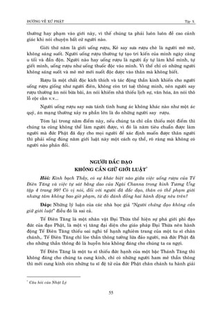 ÑÖÔØNG VEÀ XÖÙ PHAÄT Tập X
55
thöôøng hay phaïm vaøo giôùi naøy, vì theá chuùng ta phaûi luoân luoân ñeà cao caûnh
giaùc khi noùi chuyeän baát cöù ngöôøi naøo.
Giôùi thöù naêm laø giôùi uoáng röôïu, Keû say söa röôïu cheø laø ngöôøi meâ môø,
khoâng saùng suoát. Ngöôøi uoáng röôïu thöôøng töï taïo tri kieán cuûa mình ngaøy caøng
u toái vaø ñaàn ñoän. Ngöôøi naøo hay uoáng röôïu laø ngöôøi aáy töï laøm khoå mình, töï
gieát mình, uoáng röôïu nhö uoáng thuoác ñoäc vaøo mình. Vì theá chæ coù nhöõng ngöôøi
khoâng saùng suoát vaø meâ môø môùi nuoát ñoäc döôïc vaøo thaân maø khoâng bieát.
Röôïu laø moät chaát ñoäc kích thích vaø taùc ñoäng thaàn kinh khieán cho ngöôøi
uoáng röôïu gioáng nhö ngöôøi ñieân, khoâng coøn trí tueä thoâng minh, neân ngöôøi say
röôïu thöôøng aên noùi böøa baõi, aên noùi khieám nhaõ thieáu lòch söï, vaên hoùa, aên noùi thoâ
loã coäc caèn v.v...
Ngöôøi uoáng röôïu say söa taùnh tình hung aùc khoâng khaùc naøo nhö moät aùc
quyû, aùn maïng thöôøng xaûy ra phaàn lôùn laø do nhöõng ngöôøi say röôïu.
Toùm laïi trong naêm ñieåm naøy, neáu chuùng ta chæ caàn thieáu moät ñieåm thì
chuùng ta cuõng khoâng theå laøm ngöôøi ñöôïc, vì ñoù laø naêm tieâu chuaån ñöôïc laøm
ngöôøi maø ñöùc Phaät ñaõ daïy cho moïi ngöôøi ñeå xaùc ñònh muoán ñöôïc thaân ngöôøi
thì phaûi soáng ñuùng naêm giôùi luaät naøy moät caùch cuï theå, roõ raøng maø khoâng coù
ngöôøi naøo phaûn ñoái.
NGÖÔØI ÑAÉC ÑAÏO
KHOÂNG CAÀN GIÖÕ GIÔÙI LUAÄT*
Hoûi: Kính baïch Thaày, coù söï khaùc bieät naøo giöõa vieäc uoáng röôïu cuûa Teá
Ñieân Taêng vaø vieäc töï saùt baèng dao cuûa Ngaøi Channa trong kinh Töông Öng
taäp 4 trang 99? Coù vò noùi, ñoái vôùi ngöôøi ñaõ ñaéc ñaïo, thaân coù theå phaïm giôùi
nhöng taâm khoâng bao giôø phaïm, töø ñoù ñaùnh ñoàng hai haønh ñoäng neâu treân?
Ñaùp: Nhöõng lyù luaän cuûa caùc nhaø hoïc giaû ‚Ngöôøi chöùng ñaïo khoâng caàn
giöõ giôùi luaät” ñieàu ñoù laø sai caû.
Teá Ñieân Taêng laø moät nhaân vaät Ñaïi Thöøa theå hieän söï phaù giôùi phi ñaïo
ñöùc cuûa ñaïo Phaät, laø moät vò taêng ñaïi dieän cho giaùo phaùp Ñaïi Thöøa neân haønh
ñoäng Teá Ñieân Taêng thieáu oai nghi teá haïnh nghieâm trang cuûa moät tu só chaân
chaùnh,. Teá Ñieân Taêng chæ loøe thaàn thoâng töôûng löøa ñaûo ngöôøi, maø ñöùc Phaät ñaõ
cho nhöõng thaàn thoâng ñoù laø huyeãn hoùa khoâng ñaùng cho chuùng ta ca ngôïi.
Teá Ñieân Taêng laø moät tu só thieáu ñöùc haïnh cuûa moät baäc Thaùnh Taêng thì
khoâng ñaùng cho chuùng ta cung kính, chæ coù nhöõng ngöôøi ham meâ thaàn thoâng
thì môùi cung kính coøn nhöõng tu só ñeä töû cuûa ñöùc Phaät chaân chaùnh tu haønh giaûi
*
Caâu hoûi cuûa Nhaät Lyù
 