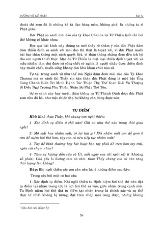 ÑÖÔØNG VEÀ XÖÙ PHAÄT Tập X
56
thoaùt thì xem ñoù laø nhöõng keû taø ñaïo baøng moân, khoâng phaûi laø nhöõng tu só
Phaät giaùo.
Ñöùc Phaät so saùnh muõi dao cuûa tyø kheo Channa vaø Töù Thieàn tònh chæ hôi
thôû khoâng coù khaùc nhau.
Ñoïc qua baøi kinh naøy chuùng ta môùi thaáy roõ thaâm yù cuûa ñöùc Phaät daùm
ñem thieàn ñònh so saùnh vôùi muõi dao thì thaät laø tuyeät vôøi, vì ñöùc Phaät muoán
baøi baùc thaàn thoâng moät caùch quyeát lieät, vì thaàn thoâng chaúng ñem ñeán ích lôïi
cho con ngöôøi thieát thöïc. Maëc duø Töù Thieàn laø moät loaïi thieàn ñònh tuyeät vôøi vaø
maàu nhieäm laøm chuû ñöôïc söï soáng cheát coù nghóa laø ngöôøi nhaäp ñöôïc thieàn ñònh
naøy muoán cheát, muoán soáng khoâng coøn khoù khaên chuùt naøo caû.
Töï taïi trong sanh töû nhö theá maø Ngaøi daùm ñem muõi dao cuûa Tyø kheo
Channa maø so saùnh thì Thaày xin taùn thaùn ñöùc Phaät ñuùng laø moät baäc ÖÙng
Cuùng Chaùnh Bieán Tri Minh Haïnh Tuùc Thieän Theä Theá Gian Giaûi Voâ Thöôïng
Só Ñieàu Ngöï Tröôïng Phu Thieân Nhaân Sö Phaät Theá Toân.
Söï so saùnh naøy hay tuyeät, thaàn thoâng vaø Töù Thaùnh Ñònh ñöôïc ñöùc Phaät
xem nhö ñoà boû, nhö moät chieác deùp hö khoâng coøn duøng ñöôïc nöõa.
TUÏ ÑIEÅM*
Hoûi: Kính thöa Thaày, khi chuùng con ngoài thieàn:
1- Xaùc ñònh tuï ñieåm ôû choã naøo? Giöõ noù nhö theá naøo trong thôøi gian
ngoài?
2- Môû maét hay nhaém maét, coù lôïi haïi gì? Khi nhaém maét con deã gom 6
caên deå nieäm hôi thôû hôn, vaäy con coù neân tieáp tuïc nhaém maét?
3- Tay ñeå bình thöôøng hay baét buoäc baøn tay phaûi ñeå treân baøn tay traùi,
ngoùn caùi chaïm nhau?
4- Theo söï höôùng daãn cuûa coâ UÙt, moãi ngaøy con chæ ngoài raát ít (khoaûng
45 phuùt). Chuû yeáu lo höôùng taâm xaû taâm. thöa Thaày chuùng con coù neân taêng
thôøi löôïng leân khoâng?
Ñaùp: Khi ngoài thieàn caùc con caàn neân löu yù nhöõng ñieåm sau ñaây:
Trong caâu hoûi moät coù hai caâu:
1- Xaùc ñònh tuï ñieåm. Khi ngoài thieàn tu Ñònh nieäm hôi thôû thì neân ñaët
tuï ñieåm taïi nhaân trung töùc laø nôi hôi thôû ra vaøo, giöõa nhaân trung caïnh muõi.
Tu Ñònh nieäm hôi thôû ñaët tuï ñieåm taïi nhaân trung laø chính xaùc vaø cuï theå
thöïc teá nhaát khoâng bò töôûng, ñaët treân choùp muõi cuõng ñöôïc, nhöng khoâng
*
Caâu hoûi cuûa Nhaät Lyù
 