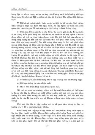 ÑÖÔØNG VEÀ XÖÙ PHAÄT Tập X
57
baèng ñaët taïi nhaân trung, vì nôi ñoù truï taâm khoâng sanh aûnh höôûng roái loaïn
thaàn kinh. Coøn baát cöù ñaët tuï ñieåm nôi ñaâu ñeå truï taâm ñeàu khoâng toát, taïi sao
vaäy?
Vì ñaët baát cöù nôi ñaâu treân thaân maø tu hôi thôû thì deã rôi vaøo ñònh töôûng,
ñònh töôûng laø moät loaïi ñònh raát nguy hieåm. Vì vaäy ngöôøi tu thieàn caàn phaûi
quan taâm vaø caûnh giaùc ñeå böôùc ñöôøng tu taäp khoâng laø böôùc ñöôøng cuøng.
1- Thôøi gian thích nghi tu taäp tuï ñieåm. Tu taäp vaø giöõ gìn tuï ñieåm, muoán
tu vaø taïo tuï ñieåm phaûi duøng moät hôi thôû voâ vaø ra chaäm vaø nheï nghóa laø hít voâ
chaäm chaäm vaø thôû ra cuõng chaäm chaäm, tröôùc khi thôû hôi thôû naøy, chuùng ta
duøng phaùp höôùng ñeå daãn taâm vaøo tuï ñieåm: ‚Hai maét phaûi nhìn xuoáng tuï ñieåm,
taâm phaûi taäp trung vaøo ñoù‛. Sau khi höôùng taâm xong thì hai maét phaûi nhìn
xuoáng nhaân trung vaø taâm phaûi taäp trung chuù yù bieát taïi nôi ñoù, maét vaø taâm
ñeàu taäp trung nôi ñoù, chuùng ta baét ñaàu hít voâ chaäm chaäm nöông theo hôi thôû
voâ, gom taâm taïi nhaân trung vaø khi thôû ra cuõng gom nhö vaäy, neáu ñuû söùc thì
chuùng ta tu taäp lieân tuïc 5 hôi thôû chaäm roài thôû laïi hôi thôû bình thöôøng, coøn
khoâng ñuû söùc thì chæ thôû moät hôi thôû chaäm maø thoâi, roài thôû laïi 10 hoaëc 20 hôi
thôû bình thöôøng. Khi thôû laïi hôi thôû bình thöôøng thaáy taâm baùm chaët vaøo tuï
ñieåm thì khoâng caàn thôû laïi hôi thôû chaäm, chæ khi naøo taâm chöa baùm chaët vaøo
tuï ñieåm, coù nghóa laø taâm coøn voïng töôûng thì môùi höôùng taâm vaø thôû laïi moät hôi
thôû chaäm nheï nhö luùc ban ñaàu. Ñoù laø caùch giöõ gìn taâm baùm chaët vaøo tuï ñieåm
ñeå taâm khoâng coøn khôûi nieäm. Neáu ai bieát duøng hôi thôû chaäm gom taâm, ngöôøi
aáy öùc cheá taâm heát voïng töôûng deã daøng, nhöng ñaây khoâng phaûi thieàn ñònh, ñaây
chæ laø söï taäp trung taâm ñeå giuùp taâm tænh thöùc chöù khoâng phaûi ñi vaøo tónh laëng
ñeå roài rôi vaøo ñònh töôûng. Xin quyù vò löu yù.
2- Môû maét hay nhaém maét trong khi tu taäp coøn tuøy vaøo hai tröôøng hôïp:
a- Khi loaïn töôûng thì neân nhaém maét.
b- Khi bò hoân traàm thuøy mieân thì neân môû maét.
Môû maét to sanh loaïn töôûng, nhaém maét laïi sanh hoân traàm, vì theá ngöôøi
tu haønh neân taäp tu khoâng môû maét khoâng nhaém maét maø chæ caàn maét nhìn
xuoáng, khi maét nhìn xuoáng thì maét chæ môû moät phaàn ba, maét chæ môû moät
phaàn ba laø vöøa ñuû thu nhieáp taâm vaø khoâng bò hoân traàm thuøy mieân vaø loaïn
töôûng.
Khi môùi baét ñaàu tu taäp, nhaém maét tu deã gom taâm nhöng tu laâu thì
khoâng toát, vì deã bò ma töôûng quaáy nhieãu.
Con khoâng neân tieáp tuïc tu taäp nhaém maét maø phaûi tu ñuùng caùch ngay töø
luùc ban ñaàu. Ngöôøi tu thieàn khoâng ñöôïc nhaém maét, khoâng ñöôïc môû maét, khi
ngoài thieàn chæ coù nhìn xuoáng, töø choã ngoài ñeán ñieåm maét nhìn caùch khoaûng
moät thöôùc hoaëc taùm taác, khoâng ñöôïc xa hôn cuõng khoâng ñöôïc gaàn quaù, vì xa
hôn thì ñaàu phaûi ngöôùc leân vaø nhö vaäy thì maét phaûi môû to, coøn gaàn quaù thì
 