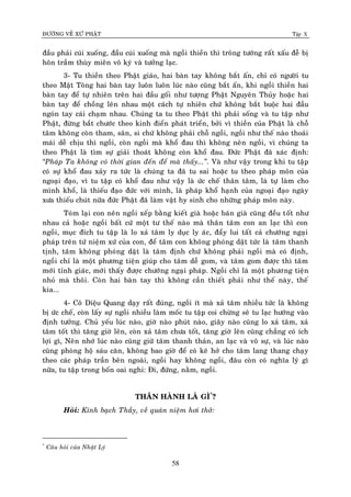 ÑÖÔØNG VEÀ XÖÙ PHAÄT Tập X
58
ñaàu phaûi cuùi xuoáng, ñaàu cuùi xuoáng maø ngoài thieàn thì troâng töôùng raát xaáu ñeã bò
hoân traàm thuøy mieân voâ kyù vaø töôûng laïc.
3- Tu thieàn theo Phaät giaùo, hai baøn tay khoâng baét aán, chæ coù ngöôøi tu
theo Maät Toâng hai baøn tay luoân luoân luùc naøo cuõng baét aán, khi ngoài thieàn hai
baøn tay ñeå töï nhieân treân hai ñaàu goái nhö töôïng Phaät Nguyeân Thuûy hoaëc hai
baøn tay ñeå choàng leân nhau moät caùch töï nhieân chöù khoâng baét buoäc hai ñaàu
ngoùn tay caùi chaïm nhau. Chuùng ta tu theo Phaät thì phaûi soáng vaø tu taäp nhö
Phaät, ñöøng baét chöôùc theo kinh ñieån phaùt trieån, bôûi vì thieàn cuûa Phaät laø choã
taâm khoâng coøn tham, saân, si chöù khoâng phaûi choã ngoài, ngoài nhö theá naøo thoaûi
maùi deã chòu thì ngoài, coøn ngoài maø khoå ñau thì khoâng neân ngoài, vì chuùng ta
theo Phaät laø tìm söï giaûi thoaùt khoâng coøn khoå ñau. Ñöùc Phaät ñaõ xaùc ñònh:
‚Phaùp Ta khoâng coù thôøi gian ñeán ñeå maø thaáy...‛. Vaø nhö vaäy trong khi tu taäp
coù söï khoå ñau xaûy ra töùc laø chuùng ta ñaõ tu sai hoaëc tu theo phaùp moân cuûa
ngoaïi ñaïo, vì tu taäp coù khoå ñau nhö vaäy laø öùc cheá thaân taâm, laø töï laøm cho
mình khoå, laø thieáu ñaïo ñöùc vôùi mình, laø phaùp khoå haïnh cuûa ngoaïi ñaïo ngaøy
xöa thieáu chuùt nöõa ñöùc Phaät ñaõ laøm vaät hy sinh cho nhöõng phaùp moân naøy.
Toùm laïi con neân ngoài xeáp baèng kieát giaø hoaëc baùn giaø cuõng ñeàu toát nhö
nhau caû hoaëc ngoài baát cöù moät tö theá naøo maø thaân taâm con an laïc thì con
ngoài, muïc ñích tu taäp laø lo xaû taâm ly duïc ly aùc, ñaåy lui taát caû chöôùng ngaïi
phaùp treân töù nieäm xöù cuûa con, ñeå taâm con khoâng phoùng daät töùc laø taâm thanh
tònh, taâm khoâng phoùng daät laø taâm ñònh chöù khoâng phaûi ngoài maø coù ñònh,
ngoài chæ laø moät phöông tieän giuùp cho taâm deã gom, vaø taâm gom ñöôïc thì taâm
môùi tænh giaùc, môùi thaáy ñöôïc chöôùng ngaïi phaùp. Ngoài chæ laø moät phöông tieän
nhoû maø thoâi. Coøn hai baøn tay thì khoâng caàn thieát phaûi nhö theá naøy, theá
kia...
4- Coâ Dieäu Quang daïy raát ñuùng, ngoài ít maø xaû taâm nhieàu töùc laø khoâng
bò öùc cheá, coøn laáy söï ngoài nhieàu laøm moác tu taäp coi chöøng seõ tu laïc höôùng vaøo
ñònh töôûng. Chuû yeáu luùc naøo, giôø naøo phuùt naøo, giaây naøo cuõng lo xaû taâm, xaû
taâm toát thì taêng giôø leân, coøn xaû taâm chöa toát, taêng giôø leân cuõng chaúng coù ích
lôïi gì, Neân nhôù luùc naøo cuõng giöõ taâm thanh thaûn, an laïc vaø voâ söï, vaø luùc naøo
cuõng phoøng hoä saùu caên, khoâng bao giôø ñeå coù keõ hôû cho taâm lang thang chaïy
theo caùc phaùp traàn beân ngoaøi, ngoài hay khoâng ngoài, ñaâu coøn coù nghóa lyù gì
nöõa, tu taäp trong boán oai nghi: Ñi, ñöùng, naèm, ngoài.
THAÂN HAØNH LAØ GÌ*
?
Hoûi: Kính baïch Thaày, veà quaùn nieäm hôi thôû:
*
Caâu hoûi cuûa Nhaät Lyù
 