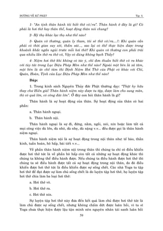 ÑÖÔØNG VEÀ XÖÙ PHAÄT Tập X
59
1- ‚An tònh thaân haønh toâi bieát thôû voâ/ra‛. Thaân haønh ôû ñaây laø gì? Coù
phaûi laø hôi thôû hay thaân theå, hoaït ñoäng thaân noùi chung?
2- Hyû thoï khaùc laïc thoï nhö theá naøo?
3- Quaùn voâ thöôøng, quaùn ly tham, toâi seõ thôû voâ/ra....?: Khi quaùn caàn
phaûi coù thôøi gian suy xeùt, thaåm saùt..., sao laïi coù theå thöïc hieän ñöôïc trong
khoaûnh khaéc ngaén nguûi tröôùc moãi hôi thôû? Khi quaùn voâ thöôøng con phaûi traûi
qua nhieàu laàn thôû ra thôû voâ, Vaäy coù ñuùng khoâng baïch Thaày?
4- Nieäm hôi thôû khi khoâng coù taùc yù, chæ ñôn thuaàn bieát thôû voâ ra khaùc
vôùi tuøy töùc trong Luïc Dieäu Phaùp Moân nhö theá naøo? Ngoaøi moät beân laø xaû taâm,
moät beân laø öùc cheá taâm thì Ñònh Nieäm Hôi Thôû cuûa Phaät coù khaùc vôùi Chæ,
Quaùn, Hoaøn, Tònh cuûa Luïc Dieäu Phaùp Moân nhö theá naøo?
Ñaùp:
1. Trong kinh saùch Nguyeân Thuûy ñöùc Phaät thöôøng daïy: ‚Thaät hy höõu
thay chö Hieàn giaû! Thaân haønh nieäm naøy ñöôïc tu taäp, ñöôïc laøm cho sung maõn,
thì coù quaû lôùn, coù coâng ñöùc lôùn‛. ÔÛ ñaây con hoûi thaân haønh laø gì?
Thaân haønh laø söï hoaït ñoäng cuûa thaân. Söï hoaït ñoäng cuûa thaân coù hai
phaàn:
a. Thaân haønh ngoaïi.
b. Thaân haønh noäi.
Thaân haønh ngoaïi laø söï ñi, ñöùng, naèm, ngoài, noùi, nín hoaëc laøm taát caû
moïi coâng vieäc duø lôùn, duø nhoû, duø nheï, duø naëng v.v... ñeàu ñöôïc goïi laø thaân haønh
nieäm ngoaïi.
Thaân haønh nieäm noäi laø söï hoaït ñoäng trong noäi thaân nhö: teá baøo, thaàn
kinh, tuaàn hoaøn, hoâ haáp, baøi tieát v.v...
Veà phaàn thaân haønh nieäm noäi trong thaân thì chuùng ta chæ coù ñieàu khieån
ñöôïc hôi thôû töùc laø veà phaàn hoâ haáp coøn taát caû nhöõng söï hoaït ñoäng khaùc thì
chuùng ta khoâng theå ñieàu haønh ñöôïc. Neáu chuùng ta ñieàu haønh ñöôïc hôi thôû thì
chuùng ta seõ ñieàu haønh ñöôïc taát caû söï hoaït ñoäng trong noäi thaân, do ñoù ñieàu
khieån ñöôïc hôi thôû töùc laø ñieàu khieån ñöôïc söï soáng cheát. Caùc nhaø Yoga tu taäp
hôi thôû ñeå ñaït ñöôïc söï laøm chuû soáng cheát laø do luyeän taäp hôi thôû, hoï luyeän taäp
hôi thôû chia laøm ba loaïi hôi thôû:
a. Hôi thôû voâ.
b. Hôi thôû ra.
c. Hôi thôû nín.
Söï luyeän taäp hôi thôû naøy ñöa ñeán keát quaû laøm chuû ñöôïc hôi thôû töùc laø
laøm chuû ñöôïc söï soáng cheát, nhöng khoâng chaám döùt ñöôïc luaân hoài, vì tu só
Yoga chöa thöïc hieän ñöôïc laäu taän minh neân nguyeân nhaân taùi sanh luaân hoài
 