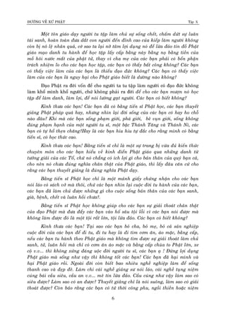 ÑÖÔØNG VEÀ XÖÙ PHAÄT Tập X
6
Moät toân giaùo daïy ngöôøi tu taäp laøm chuû söï soáng cheát, chaám döùt söï luaân
taùi sanh, hoaøn toaøn ñöa daét con ngöôøi ñeán ñænh cao cuûa kieáp laøm ngöôøi khoâng
coøn bò noâ leä nhaân quaû, côù sao ta laïi nôõ taâm lôïi duïng noù ñeå löøa ñaûo tín ñoà Phaät
giaùo maïo danh tu haønh ñeå hoïc taäp laáy caáp baèng naøy baèng noï baèng tieàn cuûa
moà hoâi nöôùc maét cuûa phaät töû, thay vì cha meï cuûa caùc baïn phaûi coù boån phaän
traùch nhieäm lo cho caùc baïn hoïc taäp, caùc baïn coù thaáy baát coâng khoâng? Caùc baïn
coù thaáy vieäc laøm cuûa caùc baïn laø thieáu ñaïo ñöùc khoâng? Caùc baïn coù thaáy vieäc
laøm cuûa caùc baïn laø nguy haïi cho Phaät giaùo bieát laø döôøng naøo khoâng?
Ñaïo Phaät ra ñôøi voán ñeå cho ngöôøi ta tu taäp laøm ngöôøi coù ñaïo ñöùc khoâng
laøm khoå mình khoå ngöôøi, chöù khoâng phaûi ra ñôøi ñeå cho caùc baïn möôïn noù hoïc
taäp ñeå laøm danh, laøm lôïi, ñeå noùi löôøng gaït ngöôøi. Caùc baïn coù bieát khoâng?
Kính thöa caùc baïn! Caùc baïn ñaõ coù baèng tieán só Phaät hoïc, caùc baïn thuyeát
giaûng Phaät phaùp quaù hay, nhöng nhìn laïi ñôøi soáng cuûa caùc baïn coù hay ho choã
naøo ñaâu? Khi maø caùc baïn soáng phaïm giôùi, phaù giôùi, beû vuïn giôùi, soáng khoâng
ñuùng phaïm haïnh cuûa moät ngöôøi tu só, moät baäc Thaùnh Taêng vaø Thaùnh Ni, caùc
baïn coù töï hoå theïn chaêng?Hay laø caùc baïn hiu hiu töï ñaéc cho raèng mình coù baèng
tieán só, coù hoïc thöùc cao.
Kính thöa caùc baïn! Baèng tieán só chæ laø moät söï trang bò vöøa ñuû kieán thöùc
chuyeân moân cho caùc baïn hieåu veà kinh ñieån Phaät giaùo qua nhöõng danh töø
töôûng giaûi cuûa caùc Toå, chöù noù chaúng coù ích lôïi gì cho baûn thaân cuûa quyù baïn caû,
cho neân noù chöa ñuùng nghóa chaân thaät cuûa Phaät giaùo, thì laáy ñaâu caên cöù cho
raèng caùc baïn thuyeát giaûng laø ñuùng nghóa Phaät daïy.
Baèng tieán só Phaät hoïc chæ laø moät maûnh giaáy chöùng nhaän cho caùc baïn
noùi laùo coù saùch vôû maø thoâi, chöù caùc baïn nhìn laïi cuoäc ñôøi tu haønh cuûa caùc baïn,
caùc baïn ñaõ laøm chuû ñöôïc nhöõng gì cho cuoäc soáng baûn thaân cuûa caùc baïn sanh,
giaø, beänh, cheát vaø luaân hoài chöa?.
Baèng tieán só Phaät hoïc khoâng giuùp cho caùc baïn söï giaûi thoaùt chaân thaät
cuûa ñaïo Phaät maø ñöa ñaåy caùc baïn vaøo hoá saâu toäi loãi vì caùc baïn noùi ñöôïc maø
khoâng laøm ñöôïc ñoù laø moät toäi raát lôùn, toäi löøa ñaûo. Caùc baïn coù bieát khoâng?
Kính thöa caùc baïn! Taïi sao caùc baïn boû cha, boû meï, boû caû saûn nghieäp
cuoäc ñôøi cuûa caùc baïn ñeå ñi tu, ñi tu hay laø ñi tìm côm aên, aùo maëc, baèng caáp,
neáu caùc baïn tu haønh theo Phaät giaùo maø khoâng tìm ñöôïc söï giaûi thoaùt laøm chuû
sanh, töû, luaân hoài maø chæ coù côm aên aùo maëc vaø baèng caáp chuøa to Phaät lôùn, xe
coä v.v... thì khoâng xöùng ñaùng uoäc ñôøi ngöôøi tu só, caùc baïn aï ! Ñöøng lôïi duïng
Phaät giaùo maø soáng nhö vaäy thì khoâng toát caùc baïn! Caùc baïn ñaõ haïi mình vaø
haïi Phaät giaùo roài. Ngoaøi ñôøi coøn bieát bao nhieâu ngheà nghieäp laøm ñeå soáng
thanh cao vaø ñeïp ñeõ. Laøm chi caùi ngheà giaûng sö noùi laùo, caùi ngheà tuïng nieäm
cuùng baùi caàu sieâu, caàu an v.v... meâ tín löøa ñaûo. Caàu cuùng nhö vaäy laøm sao coù
sieâu ñöôïc? Laøm sao coù an ñöôïc? Thuyeát giaûng chæ laø noùi suoâng, laøm sao coù giaûi
thoaùt ñöôïc? Coøn baûo raèng caùc baïn coù töù thôøi coâng phu, ngoài thieàn hoaëc nieäm
 