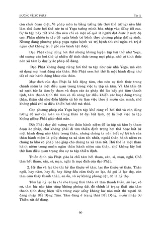 ÑÖÔØNG VEÀ XÖÙ PHAÄT Tập X
60
coøn chöa ñoaïn dieät, Vì phaùp moân tu baèng töôûng töùc (hôi thôû töôûng) neân khi
laøm chuû ñöôïc hôi thôû caùc tu só Yoga töôûng mình hoøa nhaäp vaøo ñaáng toái cao.
Söï tu taäp naøy raát khoù cho neân chæ coù moät soá quaù ít ngöôøi ñaït ñöôïc ôû möùc ñoä
cao. Phaàn nhieàu tu taäp ñeå ngöøa beänh trò beänh theo phöông phaùp döôõng sinh.
Nhöng duøng phöông phaùp yoga ngöøa beänh vaø trò beänh thì chæ ngöøa vaø trò ôû
ngoïn chöù khoâng trò ôû goác cuûa beänh taät ñöôïc.
Ñaïo Phaät cuõng duøng hôi thôû nhöng khoâng luyeän taäp hôi thôû nhö Yoga,
chæ nöông vaøo hôi thôû töï nhieân ñeå tænh thöùc trong moïi phaùp, nhôø coù tænh thöùc
neân xaû taâm ly duïc ly aùc phaùp deã daøng.
Ñaïo Phaät khoâng duïng rieâng hôi thôû tu taäp nhö caùc nhaø Yoga, maø coøn
söû duïng moïi hoaït ñoäng cuûa thaân. Ñöùc Phaät xem hôi thôû laø moät haønh ñoäng nhö
taát caû caùc haønh ñoäng khaùc cuûa thaân.
Muïc ñích cuûa ñaïo Phaät laø baát ñoäng taâm, cho neân söï tænh thöùc trong
chaùnh nieäm laø moät ñieàu quan troïng trong vieäc tu taäp xaû taâm. Vaø khi taâm ñaõ
xaû saïch töùc laø taâm ly tham vaø ñoaïn caùc aùc phaùp thì luùc baáy giôø taâm thanh
tònh, taâm thanh tònh thì taâm coù ñuû naêng löïc ñieàu khieån caùc hoaït ñoäng trong
thaân, thaäm chí nhö ñieàu khieån caû boä oùc laøm vieäc theo yù muoán cuûa mình, chöù
khoâng phaûi chæ coù ñieàu khieån hôi thôû maø thoâi.
Coøn phöông phaùp cuûa Yoga luyeän taäp khoå coâng veà hôi thôû vaø coøn duøng
töôûng ñeå môû caùc luaân xa trong thaân töù ñaïi baát tònh, ñoù laø moät vieäc tu taäp
khoâng gioáng Phaät giaùo chuùt naøo.
Ñöùc Phaät daïy chæ nöông vaøo thaân haønh nieäm ñeå tu taäp xaû taâm ly tham
ñoaïn aùc phaùp, chöù khoâng phaûi ñi tìm thieàn ñònh trong hôi thôû hoaëc baát cöù
moät haønh ñoäng naøo khaùc trong thaân, nhöng chuùng ta neân bieát söï lôïi ích cuûa
thaân haønh nieäm laø giuùp chuùng ta xaû taâm toát nhaát, ngoaøi thaân haønh nieäm ra
chuùng ta khoù coù phaùp naøo giuùp cho chuùng ta xaû taâm toát. Hôi thôû laø moät thaân
haønh nieäm trong muoân ngaøn thaân haønh nieäm cuûa thaân, chöù khoâng laáy hôi
thôû laøm ñieàu quan troïng cho söï tu taäp thieàn ñònh.
Thieàn ñònh cuûa Phaät giaùo laø choã taâm heát tham, saân, si, maïn, nghi. Choã
taâm heát tham, saân, si, maïn, nghi laø muïc ñích cuûa ñaïo Phaät.
2. Hyû thoï vaø laïc tho thì hyû thoï thuoäc veà taâm; laïc thoï thuoäc veà thaân. Thaân
ngoài, hay naèm, hay ñi, hay ñöùng ñeàu caûm thaáy an laïc, ñoù goïi laø laïc thoï, coøn
taâm caûm thaáy thanh thaûn, an oån, voâ söï khoâng phoùng daät, ñoù laø hyû thoï.
Toùm laïi hyû laïc laø chæ cho traïng thaùi thaân vaø taâm thanh thaûn, an laïc, voâ
söï, taâm luùc naøo taâm cuõng khoâng phoùng daät ñoù chính laø traïng thaùi cuûa taâm
thanh tònh ñang hieän tieàn trong cuoäc soáng khoâng luùc naøo maát thì ngöôøi ñoù
ñang nhaäp Baát Ñoäng Taâm. Taâm ñang ôû traïng thaùi Baát Ñoäng, muoán nhaäp Sô
Thieàn raát deã daøng.
 