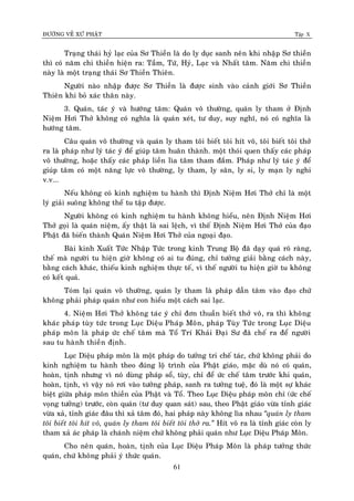 ÑÖÔØNG VEÀ XÖÙ PHAÄT Tập X
61
Traïng thaùi hyû laïc cuûa Sô Thieàn laø do ly duïc sanh neân khi nhaäp Sô thieàn
thì coù naêm chi thieàn hieän ra: Taàm, Töù, Hyû, Laïc vaø Nhaát taâm. Naêm chi thieàn
naøy laø moät traïng thaùi Sô Thieàn Thieân.
Ngöôøi naøo nhaäp ñöôïc Sô Thieàn laø ñöôïc sinh vaøo caûnh giôùi Sô Thieàn
Thieân khi boû xaùc thaân naøy.
3. Quaùn, taùc yù vaø höôùng taâm: Quaùn voâ thöôøng, quaùn ly tham ôû Ñònh
Nieäm Hôi Thôû khoâng coù nghóa laø quaùn xeùt, tö duy, suy nghó, noù coù nghóa laø
höôùng taâm.
Caâu quaùn voâ thöôøng vaø quaùn ly tham toâi bieát toâi hít voâ, toâi bieát toâi thôû
ra laø phaùp nhö lyù taùc yù ñeå giuùp taâm huaân thaønh. moät thoùi quen thaáy caùc phaùp
voâ thöôøng, hoaëc thaáy caùc phaùp lieàn lìa taâm tham ñaém. Phaùp nhö lyù taùc yù ñeå
giuùp taâm coù moät naêng löïc voâ thöôøng, ly tham, ly saân, ly si, ly maïn ly nghi
v.v...
Neáu khoâng coù kinh nghieäm tu haønh thì Ñònh Nieäm Hôi Thôû chæ laø moät
lyù giaûi suoâng khoâng theå tu taäp ñöôïc.
Ngöôøi khoâng coù kinh nghieäm tu haønh khoâng hieåu, neân Ñònh Nieäm Hôi
Thôû goïi laø quaùn nieäm, aáy thaät laø sai leäch, vì theá Ñònh Nieäm Hôi Thôû cuûa ñaïo
Phaät ñaõ bieán thaønh Quaùn Nieäm Hôi Thôû cuûa ngoaïi ñaïo.
Baøi kinh Xuaát Töùc Nhaäp Töùc trong kinh Trung Boä ñaõ daïy quaù roõ raøng,
theá maø ngöôøi tu hieän giôø khoâng coù ai tu ñuùng, chæ töôûng giaûi baèng caùch naøy,
baèng caùch khaùc, thieáu kinh nghieäm thöïc teá, vì theá ngöôøi tu hieän giôø tu khoâng
coù keát quaû.
Toùm laïi quaùn voâ thöôøng, quaùn ly tham laø phaùp daãn taâm vaøo ñaïo chöù
khoâng phaûi phaùp quaùn nhö con hieåu moät caùch sai laïc.
4. Nieäm Hôi Thôû khoâng taùc yù chæ ñôn thuaàn bieát thôû voâ, ra thì khoâng
khaùc phaùp tuøy töùc trong Luïc Dieäu Phaùp Moân, phaùp Tuøy Töùc trong Luïc Dieäu
phaùp moân laø phaùp öùc cheá taâm maø Toå Trí Khaûi Ñaïi Sö ñaõ cheá ra ñeå ngöôøi
sau tu haønh thieàn ñònh.
Luïc Dieäu phaùp moân laø moät phaùp do töôûng tri cheá taùc, chöù khoâng phaûi do
kinh nghieäm tu haønh theo ñuùng loä trình cuûa Phaät giaùo, maëc duø noù coù quaùn,
hoaøn, tònh nhöng vì noù duøng phaùp soå, tuøy, chæ ñeå öùc cheá taâm tröôùc khi quaùn,
hoaøn, tònh, vì vaäy noù rôi vaøo töôûng phaùp, sanh ra töôûng tueä, ñoù laø moät söï khaùc
bieät giöõa phaùp moân thieàn cuûa Phaät vaø Toå. Theo Luïc Dieäu phaùp moân chæ (öùc cheá
voïng töôûng) tröôùc, coøn quaùn (tö duy quan saùt) sau, theo Phaät giaùo vöøa tænh giaùc
vöøa xaû, tænh giaùc ñaâu thì xaû taâm ñoù, hai phaùp naøy khoâng lìa nhau ‚quaùn ly tham
toâi bieát toâi hít voâ, quaùn ly tham toâi bieát toâi thôû ra.‛ Hít voâ ra laø tænh giaùc coøn ly
tham xaû aùc phaùp laø chaùnh nieäm chöù khoâng phaûi quaùn nhö Luïc Dieäu Phaùp Moân.
Cho neân quaùn, hoaøn, tònh cuûa Luïc Dieäu Phaùp Moân laø phaùp töôûng thöùc
quaùn, chöù khoâng phaûi yù thöùc quaùn.
 
