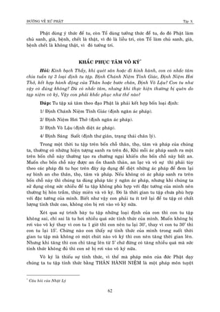 ÑÖÔØNG VEÀ XÖÙ PHAÄT Tập X
62
Phaät duøng yù thöùc ñeå tu, coøn Toå duøng töôûng thöùc ñeåø tu, do ñoù Phaät laøm
chuû sanh, giaø, beänh, cheát laø thaät, vì ñoù laø lieãu tri, coøn Toå laøm chuû sanh, giaø,
beänh cheát laø khoâng thaät, vì ñoù töôûng tri.
KHAÉC PHUÏC TAÂM VOÂ KYÙ*
Hoûi: Kính baïch Thaày, khi queùt saân hoaëc ñi kinh haønh, con coù nhaéc taâm
chia tuaàn töï 3 loaïi ñònh tu taäp. Ñònh Chaùnh Nieäm Tænh Giaùc, Ñònh Nieäm Hôi
Thôû, keát hôïp haønh ñoäng cuûa Thaân hoaëc böôùc chaân, Ñònh Voâ Laäu? Con tu nhö
vaäy coù ñuùng khoâng? Duø coù nhaéc taâm, nhöng khi thöïc hieän thöôøng bò queân do
taïp nieäm voâ kyù, Vaäy con phaûi khaéc phuïc nhö theá naøo?
Ñaùp: Tu taäp xaû taâm theo ñaïo Phaät laø phaûi keát hôïp boán loaïi ñònh:
1/ Ñònh Chaùnh Nieäm Tænh Giaùc (ñònh ngaên aùc phaùp).
2/ Ñònh Nieäm Hôi Thôû (ñònh ngaên aùc phaùp).
3/ Ñònh Voâ Laäu (ñònh dieät aùc phaùp).
4/ Ñònh Saùng Suoát (ñònh thö giaõn, traïng thaùi chaân lyù).
Trong moät thôøi tu taäp treân boán choã thaân, thoï, taâm vaø phaùp cuûa chuùng
ta, thöôøng coù nhöõng hieän töôïng sanh ra treân ñoù, Khi moãi aùc phaùp sanh ra moät
treân boán choã naøy thöôøng taïo ra chöôùng ngaïi khieán cho boán choã naøy baát an.
Muoán cho boán choã naøy ñöôïc an oån thanh thaûn, an laïc vaø voâ söï thì phaûi tuøy
theo caùc phaùp ñaõ tu hoïc treân ñaây aùp duïng ñeå dieät nhöõng aùc phaùp ñeå ñem laïi
söï bình an cho thaân, thoï, taâm vaø phaùp. Neáu khoâng coù aùc phaùp sanh ra treân
boán choã naøy thì chuùng ta duøng phaùp taùc yù ngaên aùc phaùp, nhöng khi chuùng ta
söû duïng coâng söùc nhieàu ñeå tu taäp khoâng phuø hôïp vôùi ñaëc töôùng cuûa mình neân
thöôøng bò hoân traàm, thuøy mieân vaø voâ kyù. Ñoù laø thôøi gian tu taäp chöa phuø hôïp
vôùi ñaëc töôùng cuûa mình. Bieát nhö vaäy con phaûi tu ít trôû laïi ñeå tu taäp coù chaát
löôïng tænh thöùc cao, khoâng coøn bò rôi vaøo voâ kyù nöõa.
Xeùt qua söï trình baøy tu taäp nhöõng loaïi ñònh cuûa con thì con tu taäp
khoâng sai, chæ sai laø tu hôi nhieàu quaù söùc tænh thöùc cuûa mình. Muoán khoâng bò
rôi vaøo voâ kyù thay vì con tu 1 giôø thì con neân tu laïi 30’, thay vì con tu 30’ thì
con tu laïi 15’. Chöøng naøo con thaáy söï tænh thöùc cuûa mình trong suoát thôøi
gian tu taäp maø khoâng coù moät chuùt naøo voâ kyù thì con neân taêng thôøi gian leân.
Nhöng khi taêng thì con chæ taêng leân töø 5’ chöù ñöøng coù taêng nhieàu quaù maø söùc
tænh thöùc khoâng ñuû thì con seõ bò rôi vaøo voâ kyù nöõa.
Voâ kyù laø thieáu söï tænh thöùc, vì theá maø phaùp moân cuûa ñöùc Phaät daïy
chuùng ta tu taäp tænh thöùc baèng THAÂN HAØNH NIEÄM laø moät phaùp moân tuyeät
*
Caâu hoûi cuûa Nhaät Lyù
 