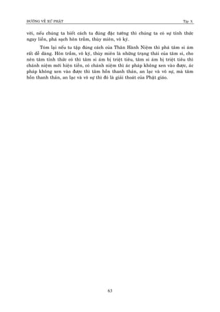 ÑÖÔØNG VEÀ XÖÙ PHAÄT Tập X
63
vôøi, neáu chuùng ta bieát caùch tu ñuùng ñaëc töôùng thì chuùng ta coù söï tænh thöùc
ngay lieàn, phaù saïch hoân traàm, thuøy mieân, voâ kyù.
Toùm laïi neáu tu taäp ñuùng caùch cuûa Thaân Haønh Nieäm thì phaù taâm si aùm
raát deã daøng. Hoân traàm, voâ kyù, thuøy mieân laø nhöõng traïng thaùi cuûa taâm si, cho
neân taâm tænh thöùc coù thì taâm si aùm bò trieät tieâu, taâm si aùm bò trieät tieâu thì
chaùnh nieäm môùi hieän tieàn, coù chaùnh nieäm thì aùc phaùp khoâng xen vaøo ñöôïc, aùc
phaùp khoâng xen vaøo ñöôïc thì taâm hoàn thanh thaûn, an laïc vaø voâ söï, maø taâm
hoàn thanh thaûn, an laïc vaø voâ söï thì ñoù laø giaûi thoaùt cuûa Phaät giaùo.
 