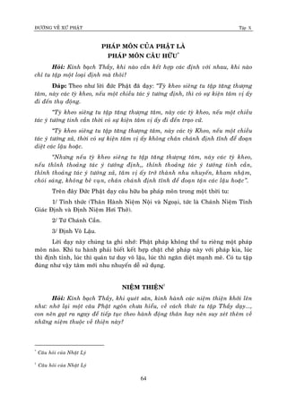 ÑÖÔØNG VEÀ XÖÙ PHAÄT Tập X
64
PHAÙP MOÂN CUÛA PHAÄT LAØ
PHAÙP MOÂN CAÂU HÖÕU*
Hoûi: Kính baïch Thaày, khi naøo caàn keát hôïp caùc ñònh vôùi nhau, khi naøo
chæ tu taäp moät loaïi ñònh maø thoâi?
Ñaùp: Theo nhö lôøi ñöùc Phaät ñaõ daïy: ‚Tyø kheo sieâng tu taäp taêng thöôïng
taâm, naøy caùc tyø kheo, neáu moät chieàu taùc yù töôùng ñònh, thì coù söï kieän taâm vò aáy
ñi ñeán thuï ñoäng.
‚Tyø kheo sieâng tu taäp taêng thöôïng taâm, naøy caùc tyø kheo, neáu moät chieàu
taùc yù töôùng tinh caàn thôøi coù söï kieän taâm vò aáy ñi ñeán traïo cöû.
‚Tyø kheo sieâng tu taäp taêng thöôïng taâm, naøy caùc tyø Kheo, neáu moät chieàu
taùc yù töôùng xaû, thôøi coù söï kieän taâm vò aáy khoâng chaân chaùnh ñònh tónh ñeå ñoaïn
dieät caùc laäu hoaëc.
‚Nhöng neáu tyø kheo sieâng tu taäp taêng thöôïng taâm, naøy caùc tyø kheo,
neáu thænh thoaûng taùc yù töôùng ñònh,, thænh thoaûng taùc yù töôùng tinh caàn,
thænh thoaûng taùc yù töôùng xaû, taâm vò aáy trôû thaønh nhu nhuyeán, kham nhaäm,
choùi saùng, khoâng beû vuïn, chaân chaùnh ñònh tónh ñeå ñoaïn taän caùc laäu hoaëc‛.
Treân ñaây Ñöùc Phaät daïy caâu höõu ba phaùp moân trong moät thôøi tu:
1/ Tænh thöùc (Thaân Haønh Nieäm Noäi vaø Ngoaïi, töùc laø Chaùnh Nieäm Tænh
Giaùc Ñònh vaø Ñònh Nieäm Hôi Thôû).
2/ Töù Chaùnh Caàn.
3/ Ñònh Voâ Laäu.
Lôøi daïy naøy chuùng ta ghi nhôù: Phaät phaùp khoâng theå tu rieâng moät phaùp
moân naøo. Khi tu haønh phaûi bieát keát hôïp chaët cheõ phaùp naøy vôùi phaùp kia, luùc
thì ñònh tænh, luùc thì quaùn tö duy voâ laäu, luùc thì ngaên dieät maïnh meõ. Coù tu taäp
ñuùng nhö vaäy taâm môùi nhu nhuyeán deã söû duïng.
NIEÄM THIEÄN†
Hoûi: Kính baïch Thaày, khi queùt saân, kinh haønh caùc nieäm thieän khôûi leân
nhö: nhôù laïi moät caâu Phaät ngoân chöa hieåu, veà caùch thöùc tu taäp Thaày daïy...,
con neân gaït ra ngay ñeå tieáp tuïc theo haønh ñoäng thaân hay neân suy xeùt theâm veà
nhöõng nieäm thuoäc veà thieän naøy?
*
Caâu hoûi cuûa Nhaät Lyù
†
Caâu hoûi cuûa Nhaät Lyù
 