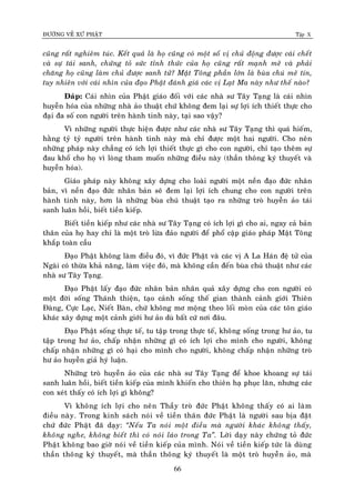 ÑÖÔØNG VEÀ XÖÙ PHAÄT Tập X
66
cuõng raát nghieâm tuùc. Keát quaû laø hoï cuõng coù moät soá vò chuû ñoäng ñöôïc caùi cheát
vaø söï taùi sanh, chöùng toû söùc tænh thöùc cuûa hoï cuõng raát maïnh meõ vaø phaûi
chaêng hoï cuõng laøm chuû ñöôïc sanh töû? Maät Toâng phaàn lôùn laø buøa chuù meâ tín,
tuy nhieân vôùi caùi nhìn cuûa ñaïo Phaät ñaùnh giaù caùc vò Laït Ma naøy nhö theá naøo?
Ñaùp: Caùi nhìn cuûa Phaät giaùo ñoái vôùi caùc nhaø sö Taây Taïng laø caùi nhìn
huyeãn hoùa cuûa nhöõng nhaø aûo thuaät chöù khoâng ñem laïi söï lôïi ích thieát thöïc cho
ñaïi ña soá con ngöôøi treân haønh tinh naøy, taïi sao vaäy?
Vì nhöõng ngöôøi thöïc hieän ñöôïc nhö caùc nhaø sö Taây Taïng thì quaù hieám,
haèng tyû tyû ngöôøi treân haønh tinh naøy maø chæ ñöôïc moät hai ngöôøi. Cho neân
nhöõng phaùp naøy chaúng coù ích lôïi thieát thöïc gì cho con ngöôøi, chæ taïo theâm söï
ñau khoå cho hoï vì loøng tham muoán nhöõng ñieàu naøy (thaàn thoâng kyù thuyeát vaø
huyeãn hoùa).
Giaùo phaùp naøy khoâng xaây döïng cho loaøi ngöôøi moät neàn ñaïo ñöùc nhaân
baûn, vì neàn ñaïo ñöùc nhaân baûn seõ ñem laïi lôïi ích chung cho con ngöôøi treân
haønh tinh naøy, hôn laø nhöõng buøa chuù thuaät taïo ra nhöõng troø huyeãn aûo taùi
sanh luaân hoài, bieát tieàn kieáp.
Bieát tieàn kieáp nhö caùc nhaø sö Taây Taïng coù ích lôïi gì cho ai, ngay caû baûn
thaân cuûa hoï hay chæ laø moät troø löøa ñaûo ngöôøi ñeå phoå caäp giaùo phaùp Maät Toâng
khaép toaøn caàu
Ñaïo Phaät khoâng laøm ñieàu ñoù, vì ñöùc Phaät vaø caùc vò A La Haùn ñeä töû cuûa
Ngaøi coù thöøa khaû naêng, laøm vieäc ñoù, maø khoâng caàn ñeán buøa chuù thuaät nhö caùc
nhaø sö Taây Taïng.
Ñaïo Phaät laáy ñaïo ñöùc nhaân baûn nhaân quaû xaây döïng cho con ngöôøi coù
moät ñôøi soáng Thaùnh thieän, taïo caûnh soáng theá gian thaønh caûnh giôùi Thieân
Ñaøng, Cöïc Laïc, Nieát Baøn, chöù khoâng mô moäng theo loái moøn cuûa caùc toân giaùo
khaùc xaây döïng moät caûnh giôùi hö aûo duø baát cöù nôi ñaâu.
Ñaïo Phaät soáng thöïc teá, tu taäp trong thöïc teá, khoâng soáng trong hö aûo, tu
taäp trong hö aûo, chaáp nhaän nhöõng gì coù ích lôïi cho mình cho ngöôøi, khoâng
chaáp nhaän nhöõng gì coù haïi cho mình cho ngöôøi, khoâng chaáp nhaän nhöõng troø
hö aûo huyeãn giaû hyù luaän.
Nhöõng troø huyeãn aûo cuûa caùc nhaø sö Taây Taïng ñeå khoe khoang söï taùi
sanh luaân hoài, bieát tieàn kieáp cuûa mình khieán cho thieân haï phuïc laên, nhöng caùc
con xeùt thaáy coù ích lôïi gì khoâng?
Vì khoâng ích lôïi cho neân Thaày troø ñöùc Phaät khoâng thaáy coù ai laøm
ñieàu naøy. Trong kinh saùch noùi veà tieàn thaân ñöùc Phaät laø ngöôøi sau bòa ñaët
chöù ñöùc Phaät ñaõ daïy: ‚Neáu Ta noùi moät ñieàu maø ngöôøi khaùc khoâng thaáy,
khoâng nghe, khoâng bieát thì coù noùi laùo trong Ta‛. Lôøi daïy naøy chöùng toû ñöùc
Phaät khoâng bao giôø noùi veà tieàn kieáp cuûa mình. Noùi veà tieàn kieáp töùc laø duøng
thaàn thoâng kyù thuyeát, maø thaàn thoâng kyù thuyeát laø moät troø huyeãn aûo, maø
 