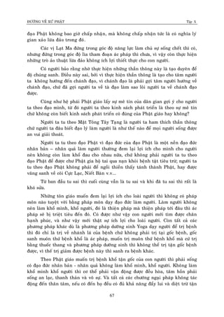 ÑÖÔØNG VEÀ XÖÙ PHAÄT Tập X
67
ñaïo Phaät khoâng bao giôø chaáp nhaän, maø khoâng chaáp nhaän töùc laø coù nghóa lyù
gian xaûo löøa ñaûo trong ñoù.
Caùc vò Laït Ma ñöùng trong goùc ñoä naêng löïc laøm chuû söï soáng cheát thì coù,
nhöng ñöùng trong goùc ñoä lìa tham ñoaïn aùc phaùp thì chöa, vì vaäy coøn thöïc hieän
nhöõng troø aûo thuaät löøa ñaûo khoâng ích lôïi thieát thöïc cho con ngöôøi.
Coù ngöôøi baûo raèng nhôø thöïc hieän nhöõng thaàn thoâng naøy laø taïo duyeân ñeå
ñoä chuùng sanh. Ñieàu naøy sai, bôûi vì thöïc hieän thaàn thoâng laø taïo cho taâm ngöôøi
ta khoâng höôùng ñeán chaùnh ñaïo, vì chaùnh ñaïo laø phaûi gôïi taâm ngöôøi höôùng veà
chaùnh ñaïo, chöù ñaõ gôïi ngöôøi ta veà taø ñaïo laøm sao loâi ngöôøi ta veà chaùnh ñaïo
ñöôïc.
Cuõng nhö heä phaùi Phaät giaùo laáy söï meâ tín cuûa daân gian gôïi yù cho ngöôøi
ta theo ñaïo mình, töø ñoù ngöôøi ta theo kinh saùch phaùt trieån laø theo söï meâ tín
chöù khoâng coøn bieát kinh saùch phaùt trieån coù ñuùng cuûa Phaät giaùo hay khoâng?
Ngöôøi ta tu theo Maät Toâng Taây Taïng laø ngöôøi ta ham thích thaàn thoâng
chöù ngöôøi ta ñaâu bieát ñaïo lyù laøm ngöôøi laø nhö theá naøo ñeå moïi ngöôøi soáng ñöôïc
an vui giaûi thoaùt.
Ngöôøi ta tu theo ñaïo Phaät vì ñaïo ñöùc cuûa ñaïo Phaät laø moät neàn ñaïo ñöùc
nhaân baûn – nhaân quaû laøm ngöôøi thöôøng ñem laïi lôïi ích cho mình cho ngöôøi
neân khoâng coøn laøm khoå ñau cho nhau nöõa, chöù khoâng phaûi ngöôøi ta tu theo
ñaïo Phaät ñeå ñöôïc chö Phaät gia hoä tai qua naïn khoûi beänh taät tieâu tröø; ngöôøi ta
tu theo ñaïo Phaät khoâng phaûi ñeå ngoài thieàn thaáy taùnh thaønh Phaät, hay ñöôïc
vaõng sanh veà coõi Cöïc Laïc, Nieát Baøn v.v...
Töø ban ñaàu tu sai thì cuoái cuøng vaãn laø tu sai vaø khi ñaõ tu sai thì raát laø
khoù söûa.
Nhöõng toân giaùo muoán ñem laïi lôïi ích cho loaøi ngöôøi thì khoâng coù phaùp
moân naøo tuyeät vôøi baèng phaùp moân daïy ñaïo ñöùc laøm ngöôøi. Laøm ngöôøi khoâng
neân laøm khoå mình, khoå ngöôøi, ñoù laø thieän phaùp maø thieän phaùp tôùi ñaâu thì aùc
phaùp seõ bò trieät tieâu ñeán ñoù. Coù ñöôïc nhö vaäy con ngöôøi môùi tìm ñöôïc chaân
haïnh phuùc, vaø nhö vaäy môùi thaät söï ích lôïi cho loaøi ngöôøi. Coøn taát caû caùc
phöông phaùp khaùc duø laø phöông phaùp döôõng sinh Yoga daïy ngöôøi ñeå trò beänh
thì ñoù chæ laø trò veà nhaùnh laù cuûa beänh chöù khoâng phaûi trò taïi goác beänh, goác
sanh muoân thöù beänh khoå laø aùc phaùp, muoán trò muoân thöù beänh khoå maø cöù trò
baèng thuoác thang vaø phöông phaùp döôõng sinh thì khoâng theå trò taän goác beänh
ñöôïc, vì theá trò giaûm ñöôïc beänh naøy thì sanh ra beänh khaùc.
Theo Phaät giaùo muoán trò beänh khoå taän goác cuûa con ngöôøi thì phaûi soáng
coù ñaïo ñöùc nhaân baûn - nhaân quaû khoâng laøm khoå mình, khoå ngöôøi. Khoâng laøm
khoå mình khoå ngöôøi thì cô theå phaûi vaän ñoäng ñöôïc ñeàu hoøa, taâm hoàn phaûi
soáng an laïc, thanh thaûn vaø voâ söï. Vaø taát caû caùc chöôùng ngaïi phaùp khoâng taùc
ñoäng ñeán thaân taâm, neáu coù ñeán hoï ñeàu coù ñuû khaû naêng ñaåy lui vaø dieät tröø taän
 