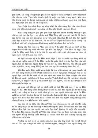 ÑÖÔØNG VEÀ XÖÙ PHAÄT Tập X
68
goác beänh. Do soáng trong thieän phaùp neân ngöôøi tu só ñaïo Phaät coù ñöôïc moät taâm
hoàn thanh tònh. Taâm hoàn thanh tònh laø moät taâm hoàn trong saïch. Moät taâm
hoàn trong saïch thì laïi coù moät naêng löïc maàu nhieäm noù hoaøn toaøn laøm chuû ñöôïc
moïi beänh taät khoå ñau vaø söï soáng cheát.
Ñaïo Phaät laøm chuû ñöôïc söï soáng cheát laø nhôø naêng löïc cuûa taâm thanh
tònh, chöù khoâng phaûi nhôø vaøo naêng löïc buøa chuù thuaät cuûa Maät Toâng.
Maät Toâng soáng coù giöõ gìn giôùi luaät nghieâm chænh nhöng khoâng vì giöõ
nhöõng giôùi luaät ly duïc ly aùc phaùp, maø Maät Toâng giöõ gìn giôùi luaät laø ñeå luyeän
buøa luyeän chuù taïo moät naêng löïc sieâu vieät, nhôø naêng löïc ñoù môùi thu huùt ngöôøi
theo ñaïo mình tu ñeå coù danh to. Vaø vì theá caùc Ngaøi theå hieän thaàn thoâng trò
beänh vaø noùi bieát chuyeän quaù khöù trong moät kieáp hoaëc hai ba kieáp.
Trong caâu hoûi cuûa con: ‚Taïi sao caùc vò A La Haùn khoâng taùi sanh ñeå tuøy
duyeân hoùa ñoä chuùng sanh nhö caùc Laït Ma Taây Taïng?‛. Ñöùc Phaät ñaõ daïy: ‚Moät
vò A La Haùn xuaát hieän ôû treân ñôøi laø moät vieäc khoù, khoù nhö hoa öu ñaøm caû
ngaøn naêm môùi troå hoa moät laàn‛ .
Vaû laïi khi moät vò A La Haùn xuaát hieän ôû ñôøi laø phaûi vaøo ñuùng thôøi kyø
cuûa noù, coù nghóa moät vò A La Haùn ra ñôøi laø quaân bình traät töï ñaïo ñöùc cuûa loaøi
ngöôøi, luùc xaõ hoäi loaøi ngöôøi ñang ñi vaøo moät söï thay ñoåi lôùn, neáu khoâng quaân
bình kòp thôøi thì söï thay ñoåi aáy seõ ñöa con ngöôøi vaøo trong ñeâm ñen toái.
Moät baäc A la Haùn xuaát hieän ôû ñôøi laø laøm chaán ñoäng vaø rung chuyeån caû
trôøi ñaát cuõng nhö khi ñöùc Phaät xuaát hieän ra ñôøi döïng laïi nhöõng gì maø luïc sö
ngoaïi ñaïo thôøi ñoù ñaõ neùm boû vaø baùc saïch saùu möôi hai luaän thuyeát cuûa kinh
Veä Ñaø maø ngöôøi thôøi baáy giôø ñöôïc xem boä Thaùnh kinh naøy laø moät trieát thuyeát
tuyeät vôøi, laø moät boä chaân lyù vaên minh cuûa loaøi ngöôøi, theá maø ñaïo Phaät ra ñôøi
khoâng chaáp nhaän noù.
Vaø nhö theá khoâng theå so saùnh moät vò Laït Ma vôùi moät vò A La Haùn
ñöôïc. Vò Laït Ma duøng thaàn thoâng huyeãn hoùa maø löøa ñaûo ngöôøi goïi laø ñoä chuùng
sanh, chöù chaúng coù ích lôïi thieát thöïc gì cho con ngöôøi, coøn moät vò A La Haùn
xuaát hieän ôû ñôøi laø ñem laïi söï lôïi ích lôùn cho loaøi ngöôøi töùc laø mang laïi cho con
ngöôøi moät neàn ñaïo ñöùc nhaân baûn – nhaân quaû maø moïi ngöôøi soáng chung nhau
nhöng khoâng laøm khoå mình khoå ngöôøi.
Caùc con coù tin ñieàu naøy khoâng? Caùc con cöù nhìn caùc vò Laït Ma thì thaáy
roõ lôøi Thaày daïy. Leõ ra caùc oâng coù thaàn thoâng thì phaûi coù ñaïo ñöùc. Sao caùc oâng
khoâng ñem laïi cho con ngöôøi moät neàn ñaïo ñöùc? Quaûng baù moät neàn ñaïo ñöùc.
Neàn ñaïo ñöùc cuûa caùc oâng laø gì? Caùc oâng chæ gaây taïo söï ham meâ ngu muoäi cuûa
con ngöôøi baèng nhöõng thaàn thoâng taùi sanh luaân hoài qua nhöõng quaûng caùo
phim aûnh saùch baùo.
Nhöõng söï theå hieän taùi sanh luaân hoài cuûa caùc oâng nhö vaäy coù ích lôïi gì
cho ai? Chæ taïo ra moät troø hieáu kyø cuûa con ngöôøi, trong khi con ngöôøi ñang caàn
 