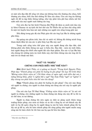 ÑÖÔØNG VEÀ XÖÙ PHAÄT Tập X
69
coù moät neàn ñaïo ñöùc ñeå soáng vôùi nhau maø khoâng laøm toån thöông cho nhau, bieát
thöông yeâu nhau, bieát tha thöù nhöõng loãi laàm cuûa nhau. Coøn caùc oâng aên khoâng
ngoài roài ñeå tu taäp thaàn thoâng töôûng, nhö vaäy phaûi tieâu phí bao nhieâu moà hoâi
nöôùc maét cuûa moïi ngöôøi nuoâi döôõng caùc oâng.
Con neân ñoïc laïi baøi kinh Channa ñöùc Phaät ñaõ daùm so saùnh muõi dao cuûa
tyø kheo Channa vaø söï tònh chæ hôi thôû cuûa Töù Thieàn thì söï laøm chuû soáng cheát
laø moät troø huyeãn hoùa laøm meâ meät nhöõng con ngöôøi coøn soáng trong giaác mô.
Neáu ñöùng trong goùc ñoä cuûa Phaät giaùo thì caùc oâng Laït Ma laø nhöõng ngöôøi
phuø thuûy.
Söï quaûng caùo phim aûnh, baùo chí vaø saùch vôû, khoâng ñuû chöùng minh loøng
tham danh ñaém lôïi cuûa caùc vò phuø thuûy Laït Ma naøy sao?
Trong cuoác soáng treân theá gian naøy con ngöôøi ñang caàn ñaïo ñöùc, chöù
khoâng phaûi caàn thaàn thoâng xin quyù vò hieåu cho. Ñaïo ñöùc - moùn aên tinh thaàn,
loaøi ngöôøi ñang caàn thieát nhö ngöôøi ñoùi caàn thöïc phaåm. Xin caùc vò Laït Ma haõy
cho chuùng toâi nhöõng moùn aên tinh thaàn naøy chöù thaàn thoâng cuûa caùc oâng chæ laø
moät troø aûo thuaät maø thoâi.
“NGÖÕ” VAØ “NGHÓA”
CHUÙNG CON PHAÛI HIEÅU NHÖ THEÁ NAØO*
?
Hoûi: Kính baïch Thaày, coù vò giaûng sö thuyeát: ‚Trong kinh Nguyeân Thuûy
Phaät daïy: ‚Chaùnh phaùp coøn phaûi boû huoáng laø phi phaùp‛ thì Luïc Toå trieån khai
‚Khoâng nieäm thieän nieäm aùc‛, Chæ khaùc nhau veà ngoân ngöõ, caùch dieãn ñaït maø yù
töôûng khoâng khaùc, phaûi ‚y nghóa baát y ngöõ‛ Vaäy thöa Thaày ‚ngöõ‛ vaø ‚nghóa‛ ôû
ñaây chuùng con phaûi hieåu nhö theá naøo cho ñuùng?
Ñaùp: “Chaùnh phaùp coøn phaûi boû huoáng laø phi phaùp”. Caâu noùi naøy ñuùng
vôùi ngöôøi tu chöùng, coøn ngöôøi tu chöa chöùng maø duøng caâu noùi naøy laø ngöôøi phi
phaùp.
Caâu noùi cuûa Luïc Toå Hueä Naêng: ‚Chaúng nieäm thieän nieäm aùc‛ laø noùi vôùi
ngöôøi tu chöùng, coøn nhöõng ngöôøi tu chöa chöùng maø duøng caâu naøy ñeå tu thì tu
öùc cheá taâm, tu sai ñöôøng,
Ngöôøi tu chöa chöùng thì neân ngaên aùc dieät aùc phaùp sanh thieän taêng
tröôûng thieän phaùp, coøn neùm caû thieän vaø aùc thì e raèng hoï seõ trôû thaønh caây ñaù
maát vaø hoï ñaõ queân raèng hoï laø ngöôøi ñang tu maø boû luoân chaùnh phaùp thì hoï
laáy caùi gì ñeå tu, neáu boû luoân chaùnh phaùp thì cuõng gioáng nhö ngöôøi muoán sang
soâng maø boû luoân chieác beø thì laøm sao hoï qua bôø beân kia ñöôïc.
*
Caâu hoûi cuûa Nhaät Lyù
 