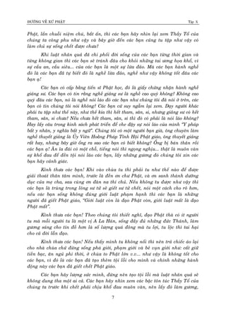 ÑÖÔØNG VEÀ XÖÙ PHAÄT Tập X
7
Phaät, laàn chuoãi nieäm chuù, baét aán, thì caùc baïn haõy nhìn laïi xem Thaày Toå cuûa
chuùng ta coâng phu nhö vaäy vaø baây giôø ñeán caùc baïn cuõng tu taäp nhö vaäy coù
laøm chuû söï soáng cheát ñöôïc chöa?
Khi luaät nhaân quaû ñaõ chi phoái ñôøi soáng cuûa caùc baïn töøng thôøi gian vaø
töøng khoâng gian thì caùc baïn seõ traùnh ñaâu cho khoûi nhöõng tai öông hoïa khoå, vì
söï caàu an, caàu sieâu... cuûa caùc baïn laø moät söï löøa ñaûo. Maø caùc baïn haønh ngheà
ñoù laø caùc baïn ñaõ töï bieát ñoù laø ngheà löøa ñaûo, ngheà nhö vaäy khoâng toát ñaâu caùc
baïn aï!
Caùc baïn coù caáp baèng tieán só Phaät hoïc, ñoù laø giaáy chöùng nhaän haønh ngheà
giaûng sö. Caùc baïn coù tin raèng ngheà giaûng sö laø ngheà cao quyù khoâng? Khoâng cao
quyù ñaâu caùc baïn, noù laø ngheà noùi laùo ñoù caùc baïn nhö chuùng toâi ñaõ noùi ôû treân, caùc
baïn coù tin chuùng toâi noùi khoâng? Caùc baïn cöù suy ngaãm laïi xem. Daïy ngöôøi khaùc
phaûi tu taäp nhö theá naøy, nhö theá kia thì heát tham, saân, si, nhöng giaûng sö coù heát
tham, saân, si chöa? Neáu chöa heát tham, saân, si thì ñoù coù phaûi laø noùi laùo khoâng?
Hay laáy caâu trong kinh saùch phaùt trieån ñeå che ñaäy söï noùi laùo cuûa mình ‚Y phaùp
baát y nhaân, y nghóa baát y ngöõ‛. Chuùng toâi coù moät ngöôøi baïn giaø, oâng chuyeân laøm
ngheà thuyeát giaûng laø UÛy Vieân Hoaèng Phaùp Tænh Hoäi Phaät giaùo, oâng thuyeát giaûng
raát hay, nhöng baây giôø oång ra sao caùc baïn coù bieát khoâng? OÅng bò baùn thaân roài
caùc baïn aï! AÊn æa ñaùi coù moät choã, tieáng noùi thì ngoïng nghòu... thaät laø muoân vaøn
söï khoå ñau ñeå ñeàn toäi noùi laùo caùc baïn, laáy nhöõng göông ñoù chuùng toâi xin caùc
baïn haõy caûnh giaùc.
Kính thöa caùc baïn! Khi vaøo chuøa tu thì phaûi tu nhö theá naøo ñeå ñöôïc
giaûi thoaùt thaân taâm mình, tröôùc laø ñeàn ôn chö Phaät, vaø ôn sanh thaønh döôõng
duïc cuûa meï cha, sau cuøng ôn ñaøn na thí chuû. Neáu khoâng tu ñöôïc nhö vaäy thì
caùc baïn laø truøng trong loâng sö töû seõ gieát sö töû cheát, noùi moät caùch cho roõ hôn,
neáu caùc baïn soáng khoâng ñuùng giôùi luaät phaïm haïnh thì caùc baïn laø nhöõng
ngöôøi ñaõ gieát Phaät giaùo, ‚Giôùi luaät coøn laø ñaïo Phaät coøn, giôùi luaät maát laø ñaïo
Phaät maát‛.
Kính thöa caùc baïn! Theo chuùng toâi thieát nghó, ñaïo Phaät thaø coù ít ngöôøi
tu maø moãi ngöôøi tu laø moät vò A La Haùn, soáng ñaày ñuû nhöõng ñöùc Thaùnh, laøm
göông saùng cho tín ñoà hôn laø soá löôïng quaù ñoâng maø tu lôïi, tu loäc thì tai haïi
cho caû ñôøi laãn ñaïo.
Kính thöa caùc baïn! Neáu thaáy mình tu khoâng noåi thì neân traû chieác aùo laïi
cho nhaø chuøa chöù ñöøng soáng phaù giôùi, phaïm giôùi vaø beû vuïn giôùi nhö: caát giöõ
tieàn baïc, aên nguû phi thôøi, ôû chuøa to Phaät lôùn v.v... nhö vaäy laø khoâng toát cho
caùc baïn, vì ñoù laø caùc baïn ñaõ taïo theâm toäi loãi cho mình vaø chính nhöõng haønh
ñoäng naøy caùc baïn ñaõ gieát cheát Phaät giaùo.
Caùc baïn haõy löôïng söùc mình, ñöøng neân taïo toäi loãi maø luaät nhaân quaû seõ
khoâng dung tha moät ai caû. Caùc baïn haõy nhìn xem caùc baäc toân tuùc Thaày Toå cuûa
chuùng ta tröôùc khi cheát phaûi chòu khoå ñau muoân vaøn, neân laáy ñoù laøm göông,
 