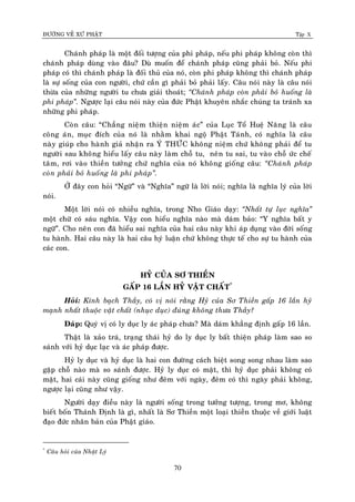 ÑÖÔØNG VEÀ XÖÙ PHAÄT Tập X
70
Chaùnh phaùp laø moät ñoái töôïng cuûa phi phaùp, neáu phi phaùp khoâng coøn thì
chaùnh phaùp duøng vaøo ñaâu? Duø muoán ñeå chaùnh phaùp cuõng phaûi boû. Neáu phi
phaùp coù thì chaùnh phaùp laø ñoái thuû cuûa noù, coøn phi phaùp khoâng thì chaùnh phaùp
laø söï soáng cuûa con ngöôøi, chöù caàn gì phaûi boû phaûi laáy. Caâu noùi naøy laø caâu noùi
thöøa cuûa nhöõng ngöôøi tu chöa giaûi thoaùt; ‚Chaùnh phaùp coøn phaûi boû huoáng laø
phi phaùp‛. Ngöôïc laïi caâu noùi naøy cuûa ñöùc Phaät khuyeân nhaéc chuùng ta traùnh xa
nhöõng phi phaùp.
Coøn caâu: “Chaúng nieäm thieän nieäm aùc” cuûa Luïc Toå Hueä Naêng laø caâu
coâng aùn, muïc ñích cuûa noù laø nhaèm khai ngoä Phaät Taùnh, coù nghóa laø caâu
naøy giuùp cho haønh giaû nhaän ra YÙ THÖÙC khoâng nieäm chöù khoâng phaûi ñeå tu
ngöôøi sau khoâng hieåu laáy caâu naøy laøm choã tu, neân tu sai, tu vaøo choã öùc cheá
taâm, rôi vaøo thieàn töôûng chöù nghóa cuûa noù khoâng gioáng caâu: ‚Chaùnh phaùp
coøn phaûi boû huoáng laø phi phaùp‛.
ÔÛ ñaây con hoûi “Ngöõ” vaø “Nghóa” ngöõ laø lôøi noùi; nghóa laø nghóa lyù cuûa lôøi
noùi.
Moät lôøi noùi coù nhieàu nghóa, trong Nho Giaùo daïy: ‚Nhaát töï luïc nghóa‛
moät chöõ coù saùu nghóa. Vaäy con hieåu nghóa naøo maø daùm baûo: “Y nghóa baát y
ngöõ”. Cho neân con ñaõ hieåu sai nghóa cuûa hai caâu naøy khi aùp duïng vaøo ñôøi soáng
tu haønh. Hai caâu naøy laø hai caâu hyù luaän chöù khoâng thöïc teá cho söï tu haønh cuûa
caùc con.
HYÛ CUÛA SÔ THIEÀN
GAÁP 16 LAÀN HYÛ VAÄT CHAÁT*
Hoûi: Kính baïch Thaày, coù vò noùi raèng Hyû cuûa Sô Thieàn gaáp 16 laàn hyû
maïnh nhaát thuoäc vaät chaát (nhuïc duïc) ñuùng khoâng thöa Thaày?
Ñaùp: Quyù vò coù ly duïc ly aùc phaùp chöa? Maø daùm khaúng ñònh gaáp 16 laàn.
Thaät laø xaûo traù, traïng thaùi hyû do ly duïc ly baát thieän phaùp laøm sao so
saùnh vôùi hyû duïc laïc vaø aùc phaùp ñöôïc.
Hyû ly duïc vaø hyû duïc laø hai con ñöôøng caùch bieät song song nhau laøm sao
gaëp choã naøo maø so saùnh ñöôïc. Hyû ly duïc coù maët, thì hyû duïc phaûi khoâng coù
maët, hai caùi naøy cuõng gioáng nhö ñeâm vôùi ngaøy, ñeâm coù thì ngaøy phaûi khoâng,
ngöôïc laïi cuõng nhö vaäy.
Ngöôøi daïy ñieàu naøy laø ngöôøi soáng trong töôûng töôïng, trong mô, khoâng
bieát boán Thaùnh Ñònh laø gì, nhaát laø Sô Thieàn moät loaïi thieàn thuoäc veà giôùi luaät
ñaïo ñöùc nhaân baûn cuûa Phaät giaùo.
*
Caâu hoûi cuûa Nhaät Lyù
 