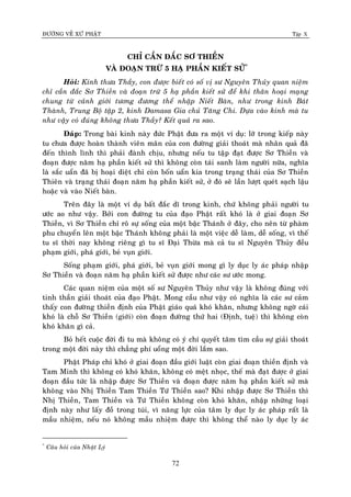 ÑÖÔØNG VEÀ XÖÙ PHAÄT Tập X
72
CHÆ CAÀN ÑAÉC SÔ THIEÀN
VAØ ÑOAÏN TRÖØ 5 HAÏ PHAÀN KIEÁT SÖÛ*
Hoûi: Kính thöa Thaày, con ñöôïc bieát coù soá vò sö Nguyeân Thuûy quan nieäm
chæ caàn ñaéc Sô Thieàn vaø ñoaïn tröø 5 haï phaàn kieát söû ñeå khi thaân hoaïi maïng
chung töø caûnh giôùi töông ñöông theå nhaäp Nieát Baøn, nhö trong kinh Baùt
Thaønh, Trung Boä taäp 2, kinh Damasa Gia chuû Taêng Chi. Döïa vaøo kinh maø tu
nhö vaäy coù ñuùng khoâng thöa Thaày? Keát quaû ra sao.
Ñaùp: Trong baøi kinh naøy ñöùc Phaät ñöa ra moät ví duï: lôõ trong kieáp naøy
tu chöa ñöôïc hoaøn thaønh vieân maõn cuûa con ñöôøng giaûi thoaùt maø nhaân quaû ñaõ
ñeán thình lình thì phaûi ñaønh chòu, nhöng neáu tu taäp ñaït ñöôïc Sô Thieàn vaø
ñoaïn ñöôïc naêm haï phaàn kieát söû thì khoâng coøn taùi sanh laøm ngöôøi nöõa, nghóa
laø saéc uaån ñaõ bò hoaïi dieät chæ coøn boán uaån kia trong traïng thaùi cuûa Sô Thieàn
Thieân vaø traïng thaùi ñoaïn naêm haï phaàn kieát söû, ôû ñoù seõ laàn löôït queùt saïch laäu
hoaëc vaø vaøo Nieát baøn.
Treân ñaây laø moät ví duï baát ñaéc dó trong kinh, chöù khoâng phaûi ngöôøi tu
öôùc ao nhö vaäy. Bôûi con ñöôøng tu cuûa ñaïo Phaät raát khoù laø ôû giai ñoaïn Sô
Thieàn, vì Sô Thieàn chæ roõ söï soáng cuûa moät baäc Thaùnh ôû ñaây, cho neân töø phaøm
phu chuyeån leân moät baäc Thaùnh khoâng phaûi laø moät vieäc deã laøm, deã soáng, vì theá
tu só thôøi nay khoâng rieâng gì tu só Ñaïi Thöøa maø caû tu só Nguyeân Thuûy ñeàu
phaïm giôùi, phaù giôùi, beû vuïn giôùi.
Soáng phaïm giôùi, phaù giôùi, beû vuïn giôùi mong gì ly duïc ly aùc phaùp nhaäp
Sô Thieàn vaø ñoaïn naêm haï phaàn kieát söû ñöôïc nhö caùc sö öôùc mong.
Caùc quan nieäm cuûa moät soá sö Nguyeân Thuûy nhö vaäy laø khoâng ñuùng vôùi
tinh thaàn giaûi thoaùt cuûa ñaïo Phaät. Mong caàu nhö vaäy coù nghóa laø caùc sö caûm
thaáy con ñöôøng thieàn ñònh cuûa Phaät giaùo quaù khoù khaên, nhöng khoâng ngôø caùi
khoù laø choã Sô Thieàn (giôùi) coøn ñoaïn ñöôøng thöù hai (Ñònh, tueä) thì khoâng coøn
khoù khaên gì caû.
Boû heát cuoäc ñôøi ñi tu maø khoâng coù yù chí quyeát taâm tìm caàu söï giaûi thoaùt
trong moät ñôøi naøy thì chaúng phí uoång moät ñôøi laém sao.
Phaät Phaùp chæ khoù ôû giai ñoaïn ñaàu giôùi luaät coøn giai ñoaïn thieàn ñònh vaø
Tam Minh thì khoâng coù khoù khaên, khoâng coù meät nhoïc, theá maø ñaït ñöôïc ôû giai
ñoaïn ñaàu töùc laø nhaäp ñöôïc Sô Thieàn vaø ñoaïn ñöôïc naêm haï phaàn kieát söû maø
khoâng vaøo Nhò Thieàn Tam Thieàn Töù Thieàn sao? Khi nhaäp ñöôïc Sô Thieàn thì
Nhò Thieàn, Tam Thieàn vaø Töù Thieàn khoâng coøn khoù khaên, nhaäp nhöõng loaïi
ñònh naøy nhö laáy ñoà trong tuùi, vì naêng löïc cuûa taâm ly duïc ly aùc phaùp raát laø
maàu nhieäm, neáu noù khoâng maàu nhieäm ñöôïc thì khoâng theå naøo ly duïc ly aùc
*
Caâu hoûi cuûa Nhaät Lyù
 