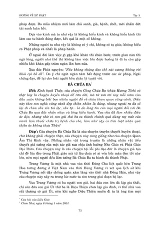 ÑÖÔØNG VEÀ XÖÙ PHAÄT Tập X
73
phaùp ñöôïc. Do maàu nhieäm môùi laøm chuû sanh, giaø, beänh, cheát, môùi chaám döùt
taùi sanh luaân hoài.
Döïa vaøo kinh maø tu nhö vaäy laø khoâng hieåu kinh vaø khoâng hieåu kinh thì
laøm sao tu haønh ñuùng ñöôïc, keát quaû laø moät soá khoâng.
Nhöõng ngöôøi tu nhö vaäy laø khoâng coù yù chí, khoâng coù töï giaùc, khoâng hieåu
roõ Phaät phaùp vaø nhaát laø phaùp haønh.
ÔÛ ngoaøi ñôøi laøm vieäc gì gaëp khoù khaên thì chuøn böôùc, tröôùc gian nan thì
ngaõ loøng, ngöôøi nhö theá thì khoâng laøm vieäc lôùn ñöôïc huoáng laø ñi tu coøn gaëp
nhieàu khoù khaên gaáp traêm ngaøn laàn hôn nöõa.
Xöa ñöùc Phaät nguyeän: ‚Neáu khoâng chöùng ñaïo theà naùt xöông khoâng rôøi
khoûi coäi boà ñeà‛. Do yù chí nguùt ngaøn taâm baát ñoäng tröôùc caùc aùc phaùp, Ngaøi
chöùng ñaïo, ñeå laïi cho loaøi ngöôøi boán chaân lyù tuyeät vôøi.
BAØ CHUÙA BA*
Hoûi: Kính baïch Thaày, caâu chuyeän Coâng Chuùa Ba (chuøa Höông Tích) coù
thaät hay laø chuyeän huyeàn thoaïi ñeå raên ñôøi, maø töø xöa tôùi nay moãi naêm vaøo
ñaàu xuaân khoâng bieát bao nhieâu ngöôøi ñoå veà chuøa tham quan vaõng caûnh. Ñieàu
naøy theo con nghó: vaõng caûnh ñeïp thieân nhieân laø ñuùng, nhöng ngoaøi ra ña soá
laïi ñi chuøa caàu xin taøi loäc, caàu töï... laø do loøng tin cuûa moïi ngöôøi ñoái vôùi Baø
Chuùa Ba qua ñöùc nhaãn nhuïc vaø loøng hieáu haïnh. Vua cha ñaõ laøm nhieàu ñieàu
aùc ñoäc, nhöng nhôø coâ con gaùi thöù ba tu thaønh chaùnh quaû duøng tay maét cuûa
mình laøm thuoác chöõa trò beänh cho cha, laøm nhö vaäy coù traùi luaät nhaân quaû
thieän aùc khoâng thöa Thaày?
Ñaùp†
: Caâu chuyeän Baø Chuùa Ba laø caâu chuyeän truyeàn thuyeát huyeàn thoaïi,
chöù khoâng phaûi chuyeän thaät, caâu chuyeän naøy cuõng gioáng nhö caâu chuyeän Quan
AÂm Thò Kính vaäy. Nhöõng nhaân vaät trong truyeän laø nhöõng nhaân vaät tieåu
thuyeát giaû töôûng cuûa moät taùc giaû xöa chòu aûnh höôûng Nho Giaùo vaø Phaät Giaùo
Ñaïi Thöøa. Caâu chuyeän naøy laø caâu chuyeän toäi loãi phi ñaïo ñöùc laø chuyeän giaû taïo
chæ ñeå löøa ñaûo trong Phaät giaùo maø töø laâu chöa coù ai veùn böùc maøn ñen toái naøy
leân, neân moïi ngöôøi ñeàu laàm töôûng Baø Chuùa Ba tu haønh ñaõ thaønh Phaät.
Trang Vöông laø moät nhaø vua vaøo thôøi Ñoâng Chu lieät quoác beân Trung
Hoa töông ñöông ôû Vieät Nam vaøo thôøi Huøng Vöông vì xeùt qua lòch söû khi
Tröng Vöông noåi daäy choáng quaân xaâm laêng vaøo thôøi nhaø Ñoâng Haùn, nhö vaäy
caâu chuyeän naøy xaûy ra trong luùc nöôùc ta coøn trong giai ñoaïn boä laïc.
Vua Trang Vöông coù ba ngöôøi con gaùi, hai ñöùa con lôùn ñaõ laäp gia thaát,
chæ coøn ñöùa con gaùi UÙt thöù ba laø Dieäu Thieän chöa laäp gia ñình, vì theá nhaø vua
raát thöông coâ gaùi UÙt, neân khi nghe Dieäu Thieän muoán ñi tu laø oâng tìm moïi
*
Caâu hoûi cuûa Lieãu Giaùc
†
Chôn Nhö, ngaøy 6 thaùng 1 naêm 2001
 