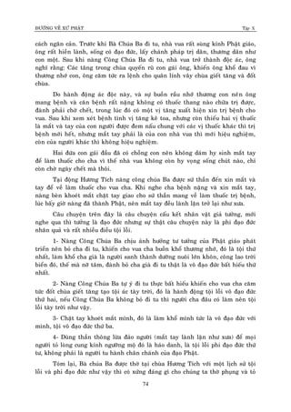 ÑÖÔØNG VEÀ XÖÙ PHAÄT Tập X
74
caùch ngaên caûn. Tröôùc khi Baø Chuùa Ba ñi tu, nhaø vua raát suøng kính Phaät giaùo,
oâng raát hieàn laønh, soáng coù ñaïo ñöùc, laáy chaùnh phaùp trò daân, thöông daân nhö
con moät. Sau khi naøng Coâng Chuùa Ba ñi tu, nhaø vua trôû thaønh ñoäc aùc, oâng
nghó raèng: Caùc taêng trong chuøa quyeán ruõ con gaùi oâng, khieán oâng khoå ñau vì
thöông nhôù con, oâng caêm töùc ra leänh cho quaân lính vaây chuøa gieát taêng vaø ñoát
chuøa.
Do haønh ñoäng aùc ñoäc naøy, vaø söï buoàn raàu nhôù thöông con neân oâng
mang beänh vaø caên beänh raát naëng khoâng coù thuoác thang naøo chöõa trò ñöôïc,
ñaønh phaûi chôø cheát, trong luùc ñoù coù moät vò taêng xuaát hieän xin trò beänh cho
vua. Sau khi xem xeùt beänh tình vò taêng keâ toa, nhöng coøn thieáu hai vò thuoác
laø maét vaø tay cuûa con ngöôøi ñöôïc ñem naáu chung vôùi caùc vò thuoác khaùc thì trò
beänh môùi heát, nhöng maét tay phaûi laø cuûa con nhaø vua thì môùi hieäu nghieäm,
coøn cuûa ngöôøi khaùc thì khoâng hieäu nghieäm.
Hai ñöùa con gaùi ñaàu ñaõ coù choàng con neân khoâng daùm hy sinh maét tay
ñeå laøm thuoác cho cha vì theá nhaø vua khoâng coøn hy voïng soáng chuùt naøo, chæ
coøn chôø ngaøy cheát maø thoâi.
Taïi ñoäng Höông Tích naøng coâng chuùa Ba ñöôïc söù thaàn ñeán xin maét vaø
tay ñeå veà laøm thuoác cho vua cha. Khi nghe cha beänh naëng vaø xin maét tay,
naøng beøn khoeùt maét chaët tay giao cho söù thaàn mang veà laøm thuoác trò beänh,
luùc baáy giôø naøng ñaõ thaønh Phaät, neân maét tay ñeàu laønh laën trôû laïi nhö xöa.
Caâu chuyeän treân ñaây laø caâu chuyeän caáu keát nhaân vaät giaû töôûng, môùi
nghe qua thì töôûng laø ñaïo ñöùc nhöng söï thaät caâu chuyeän naøy laø phi ñaïo ñöùc
nhaân quaû vaø raát nhieàu ñieàu toäi loãi.
1- Naøng Coâng Chuùa Ba chòu aûnh höôûng tö töôûng cuûa Phaät giaùo phaùt
trieån neân boû cha ñi tu, khieán cho vua cha buoàn khoå thöông nhôù, ñoù laø toäi thöù
nhaát, laøm khoå cha giaø laø ngöôøi sanh thaønh döôõng nuoâi lôùn khoân, coâng lao trôøi
bieån ñoù, theá maø nôõ taâm, ñaønh boû cha giaø ñi tu thaät laø voâ ñaïo ñöùc baát hieáu thöù
nhaát.
2- Naøng Coâng Chuùa Ba töï yù ñi tu thöïc baát hieáu khieán cho vua cha caêm
töùc ñoát chuøa gieát taêng taïo toäi aùc taøy trôøi, ñoù laø haønh ñoäng toäi loãi voâ ñaïo ñöùc
thöù hai, neáu Coâng Chuùa Ba khoâng boû ñi tu thì ngöôøi cha ñaâu coù laøm neân toäi
loãi taøy trôøi nhö vaäy.
3- Chaët tay khoeùt maét mình, ñoù laø laøm khoå mình töùc laø voâ ñaïo ñöùc vôùi
mình, toäi voâ ñaïo ñöùc thöù ba.
4- Duøng thaàn thoâng löøa ñaûo ngöôøi (maét tay laønh laën nhö xöa) ñeå moïi
ngöôøi toû loøng cung kính ngöôõng moä ñoù laø haùo danh, laø toäi loãi phi ñaïo ñöùc thöù
tö, khoâng phaûi laø ngöôøi tu haønh chaân chaùnh cuûa ñaïo Phaät.
Toùm laïi, Baø chuùa Ba ñöôïc thôø taïi chuøa Höông Tích vôùi moät lòch söû toäi
loãi vaø phi ñaïo ñöùc nhö vaäy thì coù xöùng ñaùng gì cho chuùng ta thôø phuïng vaø toû
 