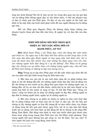 ÑÖÔØNG VEÀ XÖÙ PHAÄT Tập X
75
loøng toân kính khoâng? Ñoù chæ laø moät söï meâ tín trong daân gian maø taùc giaû döïa
vaøo tö töôûng thaàn thoâng ngoaïi ñaïo veõ raén theâm chaân, vì theá caâu chuyeän naøy
voâ ñaïo lyù nhaân quaû cuûa Phaät giaùo. Töø ñaây veà sau con ngöôøi seõ laàn löôït xaùc
ñònh roõ boä maët thaät cuûa kinh saùch phaùt trieån ñeå moïi ngöôøi khoâng coøn bò löôøng
gaït nöõa.
Ñoái vôùi Phaät giaùo Nguyeân Thuûy thì khoâng chaáp nhaän nhöõng caâu
chuyeän huyeàn thoaïi phi ñaïo ñöùc nhö treân, ñi ngöôïc laïi vôùi ñaïo ñöùc cuûa ñaïo
Phaät.
NHÌN ÑÔØI BAÈNG ÑOÂI MAÉT NHAÂN QUAÛ
THIEÄN AÙC THÌ CUOÄC SOÁNG MÔÙI COÙ
HAÏNH PHUÙC, AN VUI*
Hoûi: Kính baïch Thaày, y lôøi Thaày daïy, nhìn ñôøi baèng ñoâi maét nhaân
quaû thieän aùc, thì ngaøy nay ôû ñôøi thaáy bieát bao nhieâu söï baát coâng nhö: coù keû
chuû möu dao ñaâm gaäy ñaùnh ngöôøi vaø hay quaäy phaù maát ñoaøn keát, chæ vì
möu ñoà tham lam laán chieám moïi maët nhöng laïi ñöôïc quan treân che chôû,
coøn nhöõng ngöôøi hieàn ñöùc ñang bò o eùp ñuû ñöôøng‛. Xin Thaày töø bi giaûng
daïy cho chuùng con söï nhaãn nhuïc vôùi nhöõng haïng ngöôøi naøy, nhö theá naøo
ñeå khoûi aûnh höôûng veà ñöôøng tu taäp cuûa chuùng con aï.
Ñaùp: Trong söï tu taäp theo Phaät giaùo vôùi ñoâi maét nhaân quaû nhìn ñôøi thì
caùc con phaûi nhôù ghi khaéc trong loøng ba ñieàu kieän naøy:
1- Khi taâm coøn yeáu töùc laø söùc tænh thöùc chöa ñuû vaø phaùp höôùng taâm
chöa coù löïc thì ñöông ñaàu ñoái vôùi nhöõng ngöôøi thieáu ñaïo ñöùc nhö du ñaõng coân
ñoà, thì chuùng ta neân traùnh xa hoï, ñöøng laøm quen thaân vôùi nhöõng ngöôøi naøy, vì
ñöông ñaàu vôùi hoï xaû taâm raát khoù khaên, nhieàu khi bò öùc cheá taâm thaønh ra töï
mình laøm khoå sôû cho mình voâ cuøng voâ taän. Vì theá ñöùc Phaät daïy: ‚Soáng vôùi
thieän‛, soáng vôùi thieän töùc laø soáng vôùi nhöõng ngöôøi coù ñaïo ñöùc, nhöõng ngöôøi coù
ñaïo ñöùc laø nhöõng ngöôøi laønh, ngöôïc laïi laø nhöõng ngöôøi aùc.
2- Khi taâm chuùng ta coù phaàn xaû nhieàu coù nghóa laø taâm tænh thöùc ñaày
ñuû vaø phaùp höôùng taâm coù hieäu quaû töùc laø taâm coù ñaïo löïc, thì luùc baáy giôø
chuùng ta laáy nhöõng ngöôøi aùc laøm ñoái töôïng ñeå tu taâm nhaãn nhuïc, tuøy thuaän
vaø baèng loøng thì keát quaû giaûi thoaùt ngay lieàn, töùc laø tu taäp taâm baát ñoäng
tröôùc caùc aùc phaùp, neáu taâm thaät söï baát ñoäng thì ñoù laø chuùng ta ñaõ nhaäp Baát
Ñoäng Taâm Ñònh. Baát ñoäng taâm ñònh laø moät loaïi thieàn ñònh giaûi thoaùt taâm
hoaøn toaøn soáng trong traïng thaùi Nieát baøn cuûa chö Phaät möôøi phöông. Taâm
traïng ngöôøi theá gian khoâng bao giôø soáng vaø vaøo ñoù ñöôïc. Taïi sao vaäy? Vì
taâm ngöôøi theá gian coøn voïng ñoäng, ham thích.
*
Caâu hoûi cuûa Lieãu Giaùc
 